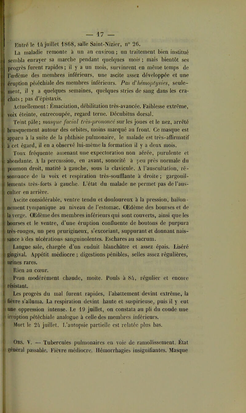 Entré le lù juillet 1868, salle Saint-Nizier, n“ 26. La maladie remonte à un an environ ; un traitement bien institué sembla enrayer sa marche pendant quelques mois ; mais bientôt ses progrès furent rapides ; il y a un mois, survinrent en môme temps de l’œdème des membres inférieurs, une ascite assez développée et une éruption péiéchiale des membres inférieurs. Pas d'hémoptysies, seule- ment, il y a quelques semaines, quelques stries de sang dans les cra- chats ; pas d’épistaxis. Actuellement: Émaciation, débilitation très-avancée. Faiblesse extrême, voix éteinte, entrecoupée, regard terne, üécubitus dorsal. Teint pâle; masque facial très-prononcé sur les joues et le nez, arrêté brusquement autour des orbites, moins marqué au front. Ce masque est apparu à la suite de la phthisie pulmonaire, le malade est très-affirmatif à cet égard, il en a observé lui-même la formation il y a deux mois. Toux fréquente amenant une expectoration non aérée, purulente et abondante. A la percussion, en avant, sonorité à peu près normale du poumon droit, matité à gauche, sous la clavicule. A l’auscultation, ré- sonnance de la voix et respiration très-soufflante à droite ; gargouil- lements très-forts à gauche. L’état du malade ne permet pas de l’aus- culter en arrière. Ascite considérable, ventre tendu et douloureux à la pression, ballon- nement tyiupanique au niveau de l’estomac. Œdème des bourses et de la verge. Œdème des membres inférieurs qui sont couverts, ainsi que les bourses et le ventre, d’une éruption confluente de boutons de purpura très-rouges, un peu prurigineux, s’excoriant, suppurant et donnant nais- sance à des ulcérations sanguinolentes. Eschares au sacrum. Langue sale, chargée d’un enduit blanchâtre et assez épais. Liséré gingival. Appétit médiocre ; digestions pénibles, selles assez régulières, urines rares. Rien au cœur. Peau modérément chaude, moite. Pouls à 8/i, régulier et encore résistant. Les progrès du mal furent rapides, l’abattement devint extrême, la lièvre s’alluma. La respiration devint haute et suspirieuse, puis il y eut une oppression intense. Le 19 juillet, on constata au pli du coude une irruption pétéchiale analogue à celle des mem!)res inférieurs, iffort le 2A juillet. L’autopsie partielle est relatée plus bas. Obs. V. — Tubercules pulmonaires en voie de ramollissement. État général passable. Fièvre médiocre. Hémorrhagies insignifiantes. Masque