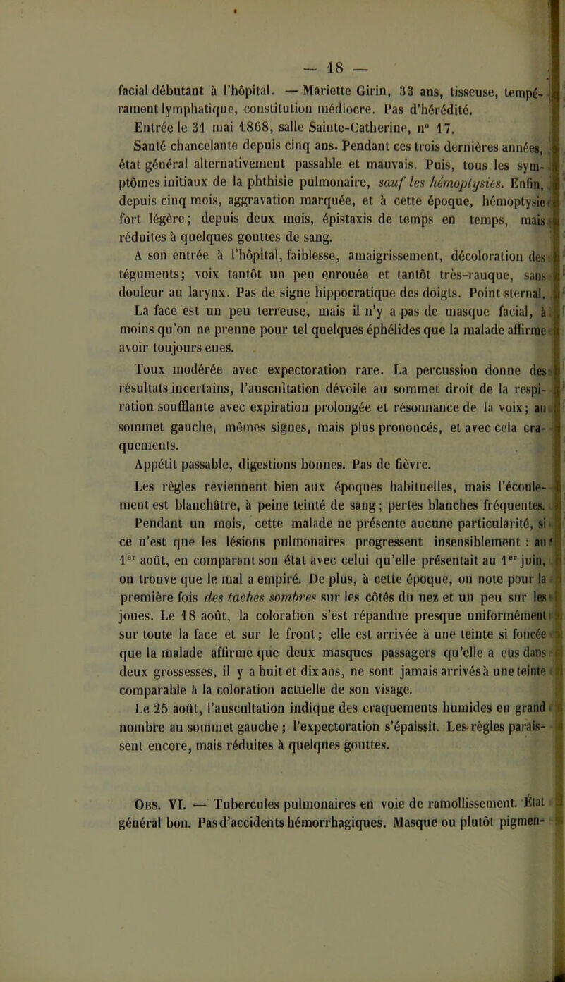 facial débutant à l’hôpital. —Mariette Girin, 33 ans, tisseuse, lempé-| rainent lymphatique, constitution médiocre. Pas d’hérédité. Entrée le 31 mai 1868, salle Sainte-Catherine, n 17. Santé chancelante depuis cinq ans. Pendant ces trois dernières années, ■ état général alternativement passable et mauvais. Puis, tous les syin- i ptômes initiaux de la phthisie pulmonaire, sauf les hémoptysies. Enfin, i depuis cinq mois, aggravation marquée, et à cette époque, hémoptysie* fort légère; depuis deux mois, épistaxis de temps en temps, mais^ réduites h quelques gouttes de sang. A son entrée 'a l'hôpital, faiblesse, amaigrissement, décoloration des s téguments; voix tantôt un peu enrouée et tantôt très-rauque, .sans- douleur au larynx. Pas de signe hippocratique des doigts. Point sternal. , La face est un peu terreuse, mais il n’y a pas de masque facial, à. moins qu’on ne prenne pour tel quelques éphélidesque la malade affinner avoir toujours eues. Toux modérée avec expectoration rare. La percussion donne desï résultats incertains, l’auscultation dévoile au sommet droit de la respi- ration soufflante avec expiration prolongée et résonnance de la voix; auu .sommet gauche, mêmes signes, mais plus prononcés, et avec cela cra- • quemenis. Appétit passable, digestions bonnes. Pas de fièvre. Les règles reviennent bien aux époques habituelles, mais l’écoule-- ment est blanchâtre, à peine teinté de sang ; pertes blanches fréquentes. J Pendant un mois, cette malade ne présente aucune particularité, sii< ce n’est que les lésions pulmonaires progressent insensiblement : au * 1 août, en comparant son état avec celui qu’elle présentait au l*''juin, i; on trouve que le mal a empiré. De plus, à cette époque, on note pour la i première fois des taches sombres sur les côtés du nez et un peu sur les» joues. Le 18 août, la coloration s’est répandue presque uniformément»; sur toute la face et sur le front; elle est arrivée à une teinte si foncéet que la malade affirme que deux masques passagers qu’elle a eus dans t deux grossesses, il y a huit et dix ans, ne sont jamais arrivés à une teinte > comparable !» la coloration actuelle de son visage. Le 25 août, l’auscultation indique des craquements humides en grand c nombre au sommet gauche ; l’expectoration s’épaissit. Les règles parais- sent encore, mais réduites à quelques goutte.s. Obs. VI. — Tubercules pulmonaires en voie de ramollissement. État général bon. Pas d’accidents hémorrhagiques. Masque ou plutôt pigraen-