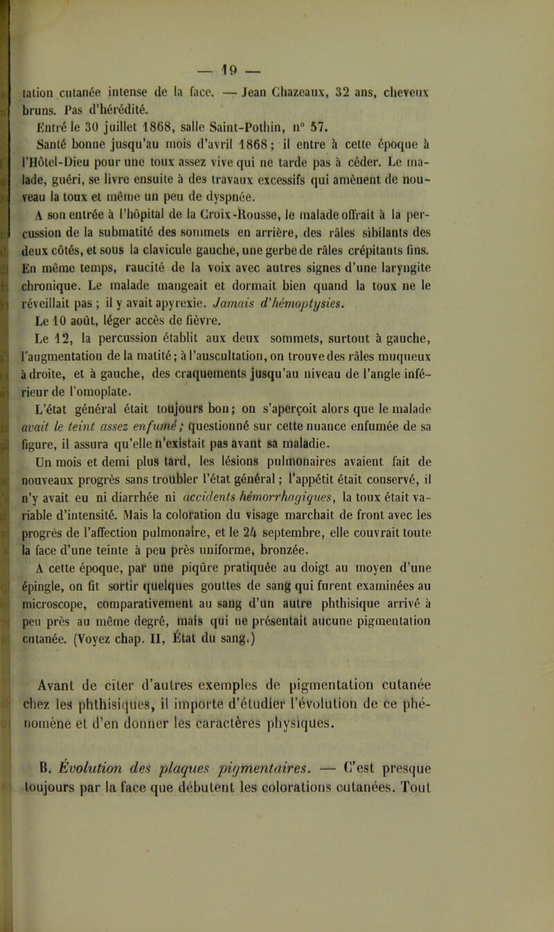 1 « . y 4 ur 9( ti: — 19 — talion cutanée intense de la face. — Jean Gliazeaux, 32 ans, cheveux bruns. Pas d’hérédité. Entré le 30 juillet 1868, salle Saint-Pothin, n® 57. Santé bonne jusqu’au mois d’avril 1868 ; il entre à cette époque à l’Hôtel-üieu pour une toux assez vive qui ne tarde pas à céder. Le ma- lade, guéri, se livre ensuite à des travaux excessifs qui amènent de nou- veau la toux et même un peu de dyspnée. A son entrée à l’hôpital de la Groix-Uousse, le malade offrait à la per- cussion de la submatité des sommets en arrière, des râles sibilants des deux côtés, et sous la clavicule gauche, une gerbe de râles crépitants lins. En même temps, raucité de la voix avec autres signes d’une laryngite chronique. Le malade mangeait et dormait bien quand la toux ne le réveillait pas ; il y avait apyrexie. Jamais d'hémoptysies. Le 10 août, léger accès de fièvre. Le 12, la percussion établit aux deux sommets, surtout à gauche, l'augmentation de la matité; à l’auscultation, on trouve des râles muqueux à droite, et à gauche, des craquements jusqu’au niveau de l’angle infé- rieur de l’omoplate. L’état général était toujours bon ; ou s’aperçoit alors que le malade avait le teint assez enfumé ; questionné sur cette nuance enfumée de sa figure, il assura qu’elle n’existait pas avant sa maladie. Un mois et demi plus tard, les lésions pulmonaires avaient fait de nouveaux progrès sans troubler l’état général ; l’appétit était conservé, il n’y avait eu ni diarrhée ni accidents hémorrhagiques, la toux était va- riable d’intensité. Mais la coloration du visage marchait de front avec les progrès de l’affectiou pulmonaire, et le 2A septembre, elle couvrait toute la face d’une teinte à peu près uniforme, bronzée. A cette époque, par une piqûre pratiquée au doigt au moyen d’une épingle, on fit sortir quelques gouttes de sang qui furent examinées au microscope, comparativement au sang d’un autre phthisique arrivé à peu près au même degré, mais qui ne présentait aucune pigmentation cutanée. (Voyez chap. II, État du sang.) Avant de citer d’autres exemples de pigmentation cutanée i'' chez les phthisiques, il importe d’étudier l’évolution de ce phé- ( nomène et d’en donner les caractères physiques. B. Évolution des plaques pigmentaires. — (l’est presque toujours par la face que débutent les colorations cutanées. Tout