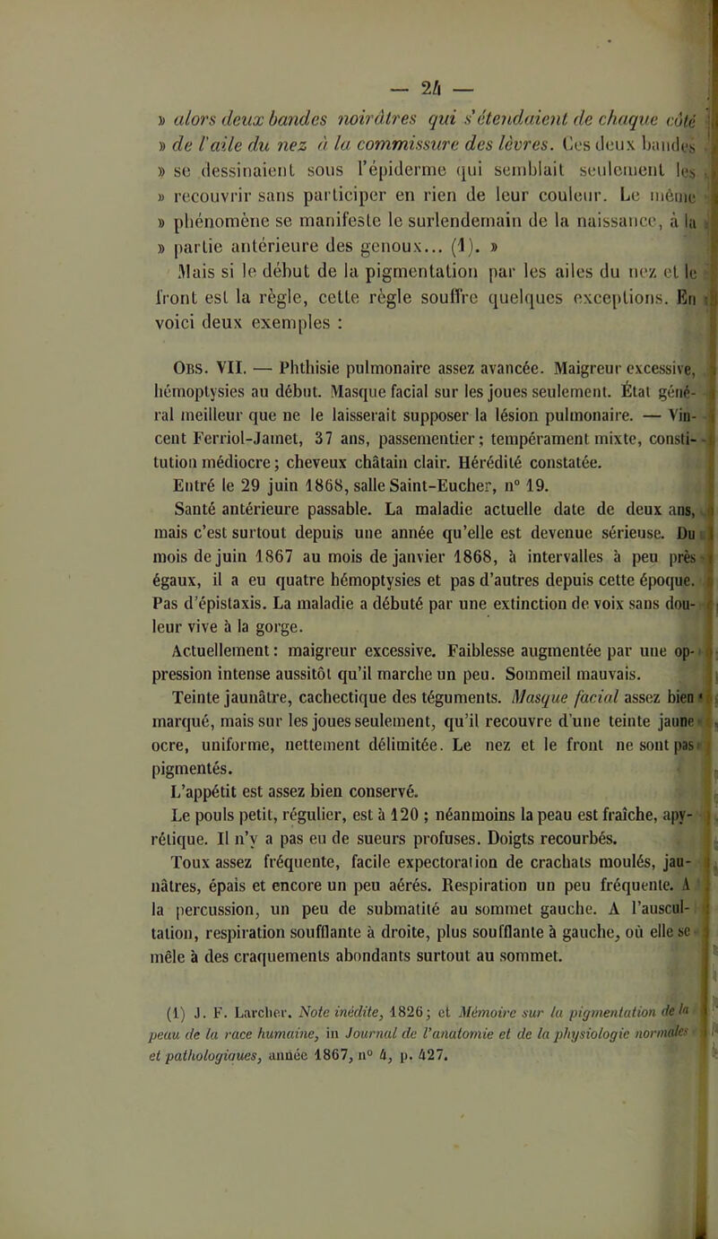 — 2/i — » de iaile du nez à la commùsnre des lèvres, lîes deux Ijiiiides • )) SC dessinaieiiL sous répideraie (jui semljlail seuloiueiil les ■ » recouvrir sans participer en rien de leur couleur. Le même » phénomène se manifeste le surlendemain de la naissance, à la t » partie antérieure des genoux... (i). » niais si le début de la pigmentation par les ailes du ne/, et le front est la règle, cette règle souffre quelques exceptions. En i voici deux exemples : Obs. VII. — Phthisie pulmonaire assez avancée. Maigreur excessive, hémoptysies au début. Masque facial sur les joues seulement. Étal géné- ral meilleur que ne le laisserait supposer la lésion pulmonaire. — Vin- cent Ferriol-Jamet, 37 ans, passementier; tempérament mixte, consti--j tution médiocre ; cheveux châtain clair. Hérédité constatée. Entré le 29 juin 1868, salle Saint-Eucher, 11“ 19. Santé antérieure passable. La maladie actuelle date de deux ans, ^ mais c’est surtout depuis une année qu’elle est devenue sérieuse. Du n mois de juin 1867 au mois de janvier 1868, à intervalles à peu près> égaux, il a eu quatre hémoptysies et pas d’autres depuis cette époque. , Pas d’épistaxis. La maladie a débuté par une extinction de voix sans dou- • leur vive à la gorge. Actuellement : maigreur excessive. Faiblesse augmentée par une op- • pression intense aussitôt qu’il marche un peu. Sommeil mauvais. Teinte jaunâtre, cachectique des téguments. Masque facial assez bien ? marqué, mais sur les joues seulement, qu’il recouvre d’une teinte jaune t ocre, uniforme, nettement délimitée. Le nez et le front nesontpasi!| pigmentés. j - L’appétit est assez bien conservé. î Le pouls petit, régulier, est à 120 ; néanmoins la peau est fraîche, apy- i, rélique. Il n’y a pas eu de sueurs profuses. Doigts recourbés. |. Toux assez fréquente, facile expectoration de crachats moulés, jau- j nâlres, épais et encore un peu aérés. Respiration un peu fréquente. A ' la percussion, un peu de submatilé au sommet gauche. A l’auscul- 1 talion, respiration soufflante à droite, plus soufflante à gauche, où elle se- mêle à des craquements abondants surtout au .sommet. : |4 (1) J. F. Larcher. Note inédite, 1826; et Mémoire sur lu pigmentation de h peau de la race humaine, in Journal de l’anatomie et de la physiologie normales \ > et pathologiaues, aimée 1867,11® U, p. 427. | ■: