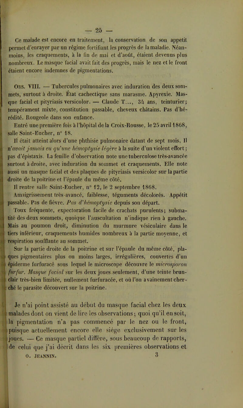 Ce malade est encore en traitement, la conservation de son appétit permet d’enrayer par un régime fortifiant les progrès de la maladie. Néan- moins, les craquements, à la fin de mai et d’août, étaient devenus plus nombreux. Le masque facial avait fait des progrès, mais le nez elle front étaient encore indemnes de pigmentations. Il 1 ,1 \ it i: Ons. VIII. — Tubercules pulmonaires avec induration des deux som- mets, surtout à droite. État cachectique sans marasme. Apyrexie. Mas- que facial et pityriasis versicolor. — Claude T..., 34 ans, teinturier; tempérament mixte, constitution passable, cheveux châtains. Pas d’hé- rédité. Rougeole dans son enfance. Entré une première fois à l’hôpital de la Croix-Rousse, le 25 avril 1868, salle Saint-Eucher, n“ 18. Il était atteint alors d’une phthisie pulmonaire datant de sept mois. Il n'avait jamais eu qu'une hémoptysie légère à la suite d’un violent effort ; pas d’épistaxis. La feuille d’observation note une tuberculose très-avancée surtout à droite, avec induration du sommet et craquements. Elle note aussi un masque facial et des plaques de pityriasis versicolor sur la partie droite de la poitrine et l’épaule du même côté. Il rentre salle Saint-Eucher, n® 12, le 2 septembre 1868. Amaigris-sement très-avancé, faiblesse, téguments décolorés. Appétit passable. Pas de fièvre. Pas d'hémoptysie depuis son départ. Toux fréquente, expectoration facile de crachats purulents ; subma- tité des deux sommets, quoique l’auscultation n’indique rien à gauche. Mais au poumon droit, diminution du murmure vésiculaire dans le tiers inférieur, craquements humides nombreux à la partie moyenne, et respiration soufflante au sommet. Sur la partie droite de la poitrine et sur l’épaule du même côté, pla- ques pigmentaires plus ou moins larges, irrégulières, couvertes d’un épiderme furfuracé sous lequel le microscope découvre le microsporon fur fur. Masque facial sur les deux joues seulement, d’une teinte brun- clair très-bien limitée, nullement furfuracée, et où l’on a vainement cher- ché le parasite découvert sur la poitrine. l Je n’ai point assisté au début du masque facial chez les deux !< malades dont on vient de lire les observations -, quoi qu’il en soit, 1 la pigmentation n’a pas commencé par le nez ou le front, ;t puisque actuellement encore elle siège exclusivement sur les U joues. — Ce masque partiel diffère, sous beaucoup de rapports, de celui que j’ai décrit dans les six premières observations et I O. JEANNIN. 3 J