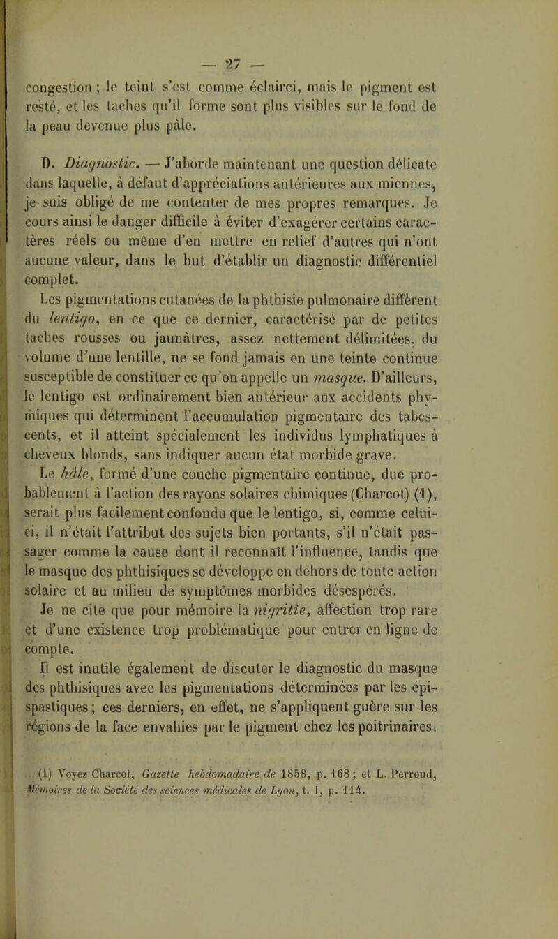 congestion ; le teint s’est comme éclairci, mais le pigment est j resté, et les taches qu’il forme sont plus visibles sur le fond de la peau devenue plus pâle. D. Diagnostic. — J’aborde maintenant une question délicate dans laquelle, à défaut d’appréciations antérieures aux miennes, je suis obligé de me contenter de mes propres remarques. Je cours ainsi le danger difficile à éviter d’exagérer certains carac- tères réels ou même d’en mettre en relief d’autres qui n’ont aucune valeur, dans le but d’établir un diagnostic différentiel complet. Les pigmentations cutanées de la phthisie pulmonaire diffèrent du lentigo, en ce que ce dernier, caractérisé par de petites taches rousses ou jaunâtres, assez nettement délimitées, du volume d’une lentille, ne se fond jamais en une teinte continue susceptible de constituer ce qu’on appelle un masque. D’ailleurs, Ile lentigo est ordinairement bien antérieur aux accidents phy- riiiques qui déterminent l’accumulation pigmentaire des tabes- cents, et il atteint spécialement les individus lymphatiques à cheveux blonds, sans indiquer aucun état morbide grave. Le hâle, formé d’une couebe pigmentaire continue, due pro- bablement à l’action des rayons solaires chimiques (Charcot) (1), serait plus facilement confondu que le lentigo, si, comme celui- ci, il n’était l’attrihut des sujets bien portants, s’il n’était pas- sager comme la cause dont il reconnaît l’influence, tandis que le masque des phthisiques se développe en dehors de toute action solaire et au milieu de symptômes morbides désespérés. Je ne cite que pour mémoire la nigritie, affection trop rare et d’une existence trop problématique pour entrer en ligne de compte. t' Il est inutile également de discuter le diagnostic du masque des phthisiques avec les pigmentations déterminées par les épi- spastiques ; ces derniers, en effet, ne s’appliquent guère sur les régions de la face envahies par le pigment chez les poitrinaires. 1 . (1) Voyez Charcot, Gazette hebdomadaire de 1858, p. 168; et L. Perroud, -y Mémoires de ia Société des sciences médicales de Lyon, t. 1, p. i ih. À
