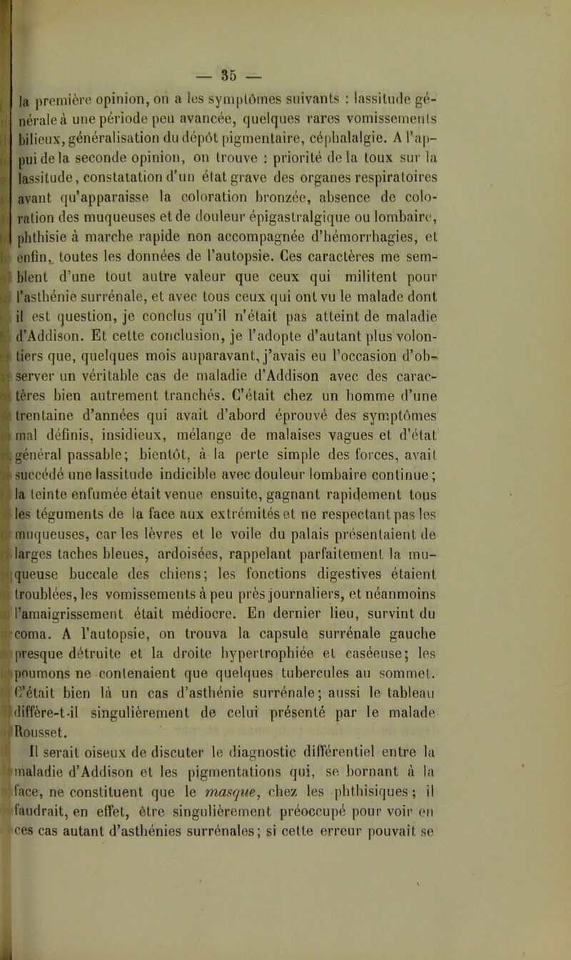 In première opinion, on a les symplômes suivants ; lassitude gé- nérale à une période peu avancée, quelques rares vomissements bilieux, généralisation dudépét |)igmentaire, céphalalgie. A l’ap- pui de la seconde opinion, on trouve ; priorité delà toux sur la lassitude, constatation d’un état grave des organes respiratoires avant qu’apparaisse la coloration bronzée, absence de colo- ration des muqueuses et de douleur épigastralgique ou lombaire, phthisie à marche rapide non accompagnée d’hémorrhagies, et f enfin,, toutes les données de l’autopsie. Ces caractères me sem- blent d’une tout autre valeur que ceux qui militent pour l’asthénie surrénale, et avec tous ceux qui ont vu le malade dont il est question, je conclus qu’il n’était pas atteint de maladie d’Addison. Et cette conclusion, je l’adopte d’autant plus volon- tiers que, quelques mois auparavant, j’avais eu l’occasion d’ob- server un véritable cas do maladie d’Addison avec des carac- tères bien autrement tranchés. C’était chez un homme d’une trentaine d’années qui avait d’abord éprouvé des symptômes mal définis, insidieux, mélange de malaises vagues et d’état général passable; bientôt, à la perte simple des forces, avait succédé une lassitude indicible avec douleur lombaire continue; la teinte enfumée était venue ensuite, gagnant rapidement tous les téguments de la face aux extrémités et ne respectant pas les muqueuses, car les lèvres et le voile du palais présentaient de larges taches bleues, ardoisées, rappelant parfaitement la mu- queuse buccale des chiens; les fonctions digestives étaient ^ troublées, les vomissements à peu près journaliers, et néanmoins W l’amaigrissement était médiocre. En dernier lieu, survint du ïKComa. A l’autopsie, on trouva la capsule surrénale gauche »■'presque détruite et la droite hypertrophiée et caséeuse; les ujipoumons ne contenaient que quelques tubercules au sommet. C’était bien là un cas d’asthénie surrénale; aussi le tableau >1)diffère-t-il singulièrement de celui présenté par le malade iijlRousset. li II serait oiseux de discuter le diagnostic différentiel entre la I» maladie d’Addison et les pigmentations qui, se bornant à la 'face, ne constituent que le masque, chez les phthisiques; il faudrait, en effet, être singulièrement préoccupé pour voir eu ces cas autant d’asthénies surrénales; si cette erreur pouvait se II