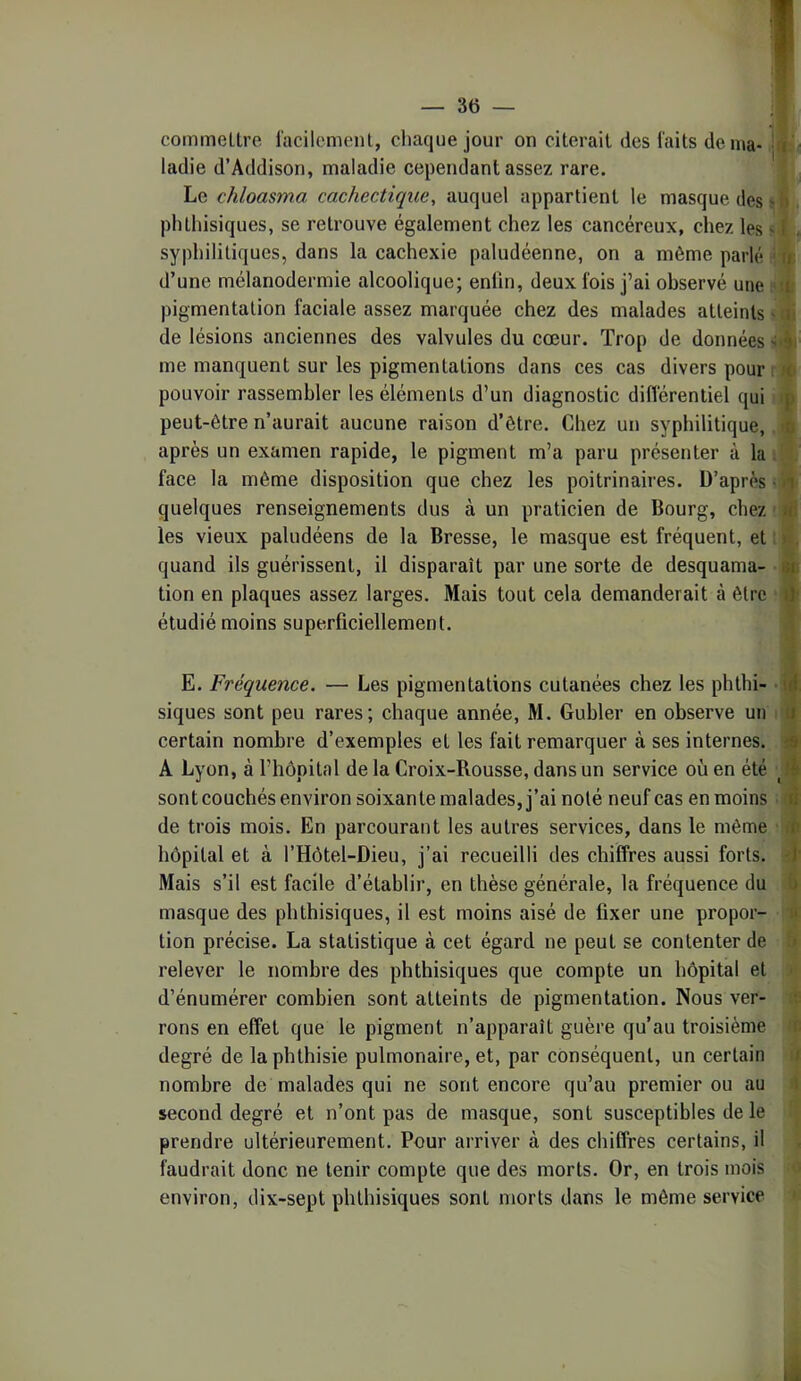 commeLtre iacilemenl, chaque jour on citerait des faits dénia- hi - ladie d’Addison, maladie cependant assez rare. Le chloasma cachectique, auquel appartient le masque des > i> phthisiques, se retrouve également chez les cancéreux, chez les -1 , syphilitiques, dans la cachexie paludéenne, on a môme parlé ■ n d’une mélanodermie alcoolique; enfin, deux fois j’ai observé une ‘ :i: pigmentation faciale assez marquée chez des malades atteints - a! de lésions anciennes des valvules du cœur. Trop de données >;'9i me manquent sur les pigmentations dans ces cas divers pour ; pouvoir rassembler les éléments d’un diagnostic différentiel qui p peut-être n’aurait aucune raison d’être. Chez un syphilitique, d après un examen rapide, le pigment m’a paru présenter à la face la même disposition que chez les poitrinaires. D’après • quelques renseignements dus à un praticien de Bourg, chez «: les vieux paludéens de la Bresse, le masque est fréquent, et : » . quand ils guérissent, il disparaît par une sorte de desquama- 8i> tion en plaques assez larges. Mais tout cela demanderait à être iJ- étudié moins superficiellement. E. Fréquence. — Les pigmentations cutanées chez les phthi- id, siques sont peu rares; chaque année, M. Gubler en observe un u certain nombre d’exemples et les fait remarquer à ses internes, o A Lyon, à l’hôpital de la Croix-Rousse, dans un service où en été sont couchés environ soixante malades, j’ai noté neuf cas en moins ti de trois mois. En parcourant les autres services, dans le même m hôpital et à l’Hôtel-Dieu, j’ai recueilli des chiffres aussi forts, d Mais s’il est facile d’établir, en thèse générale, la fréquence du h masque des phthisiques, il est moins aisé de fixer une propor- n tion précise. La statistique à cet égard ne peut se contenter de > relever le nombre des phthisiques que compte un hôpital et ■ d’énumérer combien sont atteints de pigmentation. Nous ver- rons en effet que le pigment n’apparaît guère qu’au troisième t. degré de la phthisie pulmonaire, et, par conséquent, un certain i nombre de malades qui ne sont encore qu’au premier ou au i second degré et n’ont pas de masque, sont susceptibles de le prendre ultérieurement. Pour arriver à des chiffres certains, il faudrait donc ne tenir compte que des morts. Or, en trois mois environ, dix-sept phthisiques sont morts dans le môme service