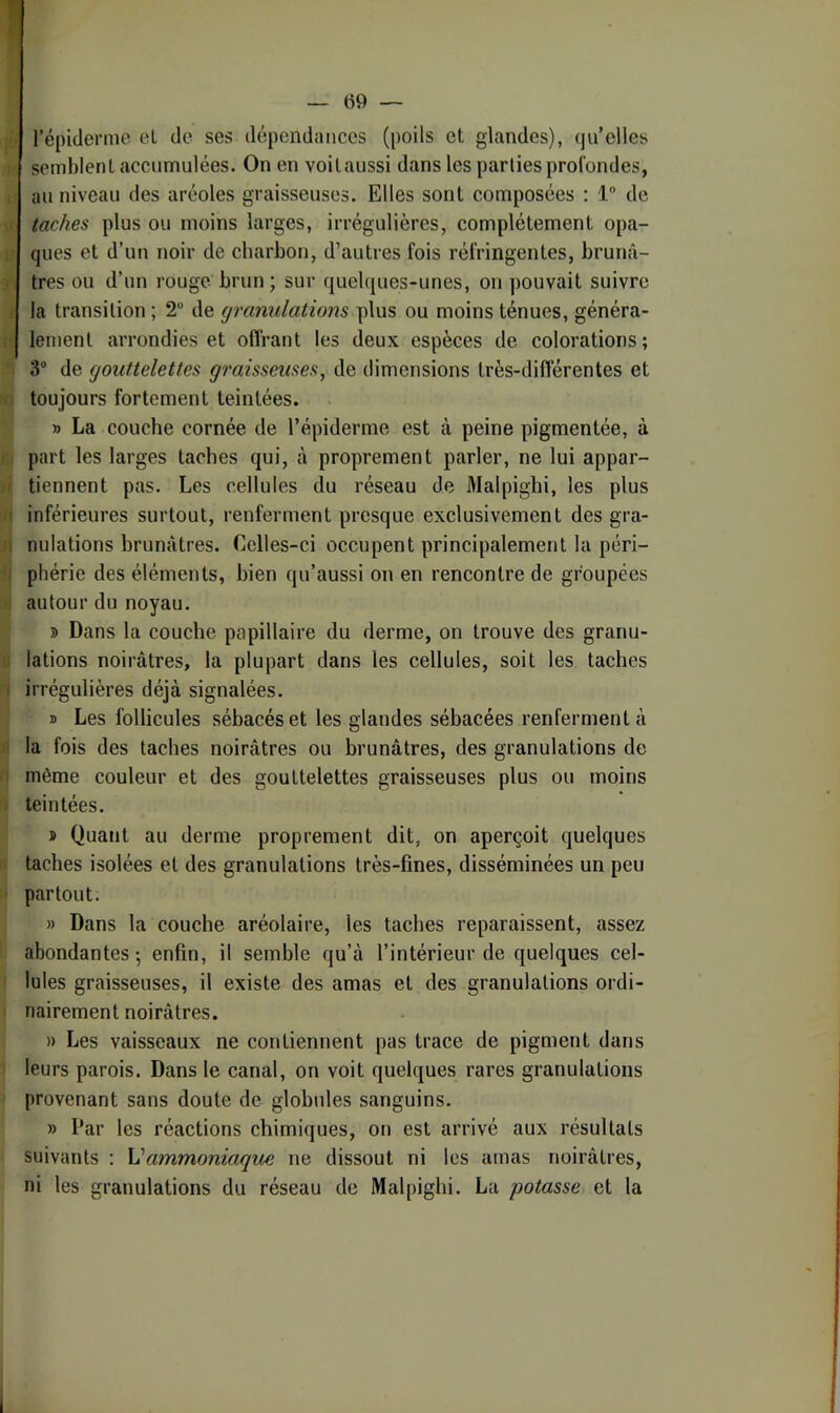 I — 09 — l’épiderme el de ses dépendances (poils et glandes), qu’elles semblent accumulées. On en voitaussi dans les parties profondes, au niveau des aréoles graisseuses. Elles sont composées ; 1 de taches plus ou moins larges, irrégulières, complètement opa- ; ques et d’un noir de charbon, d’autres fois réfringentes, brunâ- r très ou d’un rouge brun; sur quelques-unes, on pouvait suivre ( la transition ; 2“ de granulations plus ou moins ténues, généra- i lement arrondies et oflrant les deux espèces de colorations; 3 de gouttelettes graisseuses, de dimensions très-différentes et I toujours fortement teintées. » La couche cornée de l’épiderme est à peine pigmentée, à part les larges taches qui, à proprement parler, ne lui appar- >1 tiennent pas. Les cellules du réseau de Malpighi, les plus n inférieures surtout, renferment presque exclusivement des gra- j( nidations brunâtres. Celles-ci occupent principalement la péri- •I phérie des éléments, bien qu’aussi on en rencontre de groupées •; autour du noyau. » Dans la couche papillaire du derme, on trouve des granu- ;; lations noirâtres, la plupart dans les cellules, soit les taches ! irrégulières déjà signalées. » Les follicules sébacés et les glandes sébacées renferment à II la fois des taches noirâtres ou brunâtres, des granulations de .1 môme couleur et des gouttelettes graisseuses plus ou moins > teintées. » Quant au derme proprement dit, on aperçoit quelques • taches isolées et des granulations très-fines, disséminées un peu partout. » Dans la couche aréolaire, les taches reparaissent, assez abondantes-, enfin, il semble qu’à l’intérieur de quelques cel- lules graisseuses, il existe des amas et des granulations ordi- nairement noirâtres. » Les vaisseaux ne contiennent pas trace de pigment dans leurs parois. Dans le canal, on voit quelques rares granulations provenant sans doute de globules sanguins. » Par les réactions chimiques, on est arrivé aux résultats suivants : Vammoniaque ne dissout ni les amas noirâtres, ni les granulations du réseau de Malpighi. La potasse et la