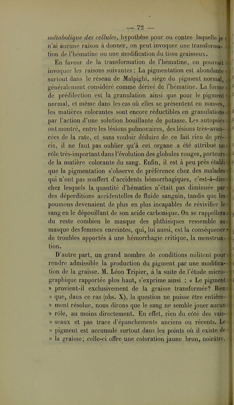 métabolique des cellules, hypothèse pour ou contre laquelle je ^ nai aucune raison à donner, on peut invoquer une Iranslorma- i tion de l’hématine ou une modification du tissu graisseux. ' En faveur de la transformation de l’hématine, on pourrait invoquer les raisons suivantes : La pigmentation est abondante n ' surtout dans le réseau de Malpighi, siège du pigment normal, , généralement considéré comme dérivé de l’hématine. La forme de prédilection est la granulation ainsi que pour le pigment I normal, et môme dans les cas où elles se présentent en masses, ’ les matières colorantes sont encore réductibles en granulations' ^ par l’action d'une solution bouillante de potasse. Les autopsies ' •f' ont montré, entre les lésions pulmonaires, des lésions très-avan- cées de la rate, et sans vouloir déduire de ce fait rien de pré-- cis, il ne faut pas oublier quà cet organe a été attribué un rôle très-important dans l'évolution des globules rouges, porteurs ' « de la matière colorante du sang. Enfin, il est à peu près établiit f que la pigmentation s’observe de préférence chez des malades s qui n’ont pas souffert d’accidents hémorrhagiques, c’esl-à-direv chez lesquels la quantité d’hématies n’était pas diminuée pan, ^ des déperditions accidentelles de fluide sanguin, tandis que les? ij, poumons devenaient de plus en plus incapables de révivifier 1er sang en le dépouillant de son acide carbonique. On se rappellera» 5 du reste combien le masque des phthisiques ressemble auL masque des femmes enceintes, qui, lui aussi, est la conséquence* de troubles apportés à une hémorrhagie critique, la menstrua- tion. D’autre part, un grand nombre de conditions militent pour: rendre admissible la production du pigment par une modiüca- • tion de la graisse. M. Léon Tripier, à la suite de l’étude micro- ■ graphique rapportée plus haut, s’exprime ainsi : « Le pigment » provient-il exclusivement de la graisse transformée? Biem » que, dans ce cas (obs. X), la question ne puisse être entière- » ment résolue, nous dirons que le sang ne semble jouer aucun » rôle, au moins directement. En effet, rien du côté des vais-- » seaux et pas trace d’épanchements anciens ou récents. Le » pigment est accumulé surtout dans les points où il existe de » la graisse; celle-ci offre une coloration jaune brun, noirâtre,