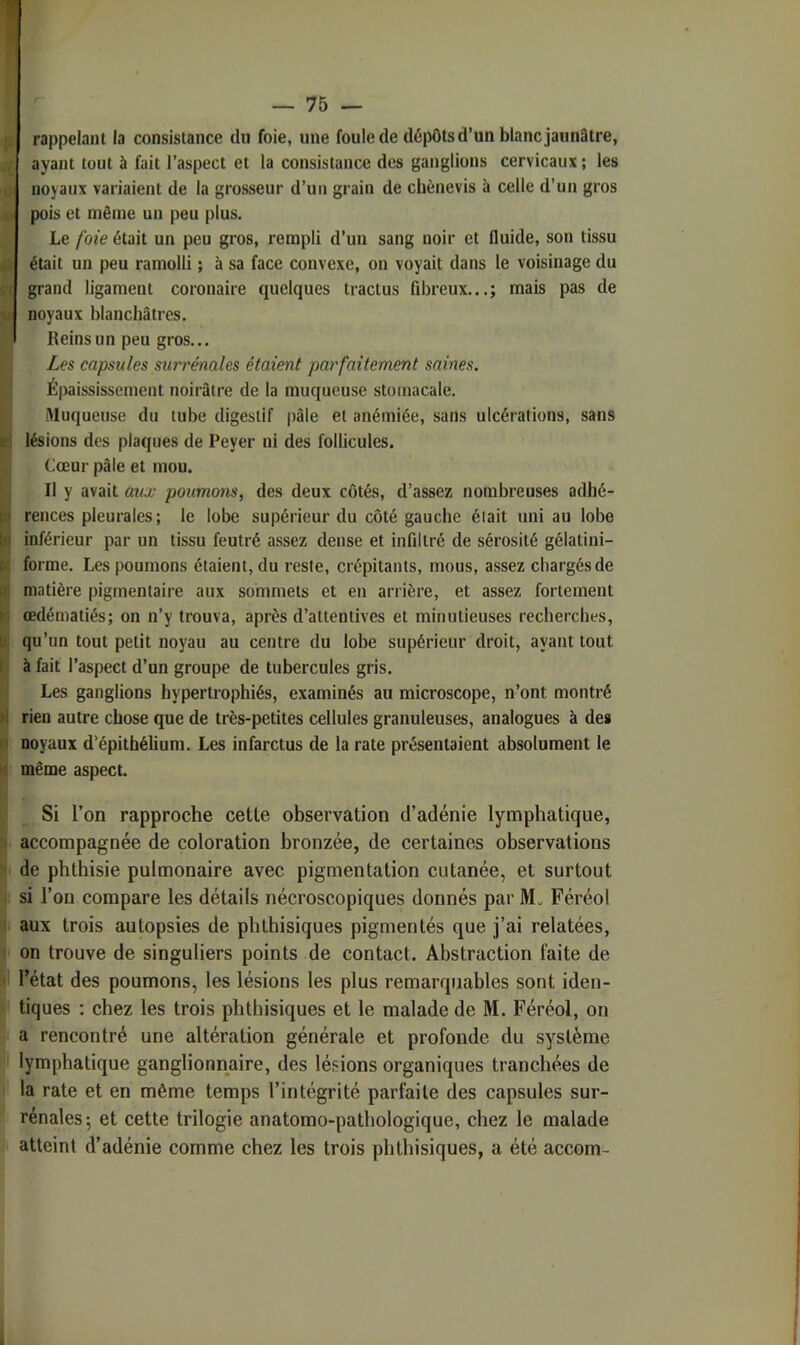 rappelant la consistance du foie, une foule de dépôts d’un blanc jaunâtre, ayant tout à fait l’aspect et la consistance des ganglions cervicaux ; les noyaux variaient de la grosseur d’un grain de chènevis à celle d’un gros pois et même un peu plus. Le foie était un peu gros, renapli d’uii sang noir et fluide, son tissu était un peu ramolli ; à sa face convexe, on voyait dans le voisinage du grand ligament coronaire quelques tractus fibreux...; mais pas de noyaux blanchâtres. Reins un peu gros... Les capsules surrénales étaient parfaitement saines. Épaississement noirâtre de la muqueuse stomacale. Muqueuse du tube digestif pâle et anémiée, sans ulcérations, sans lésions des plaques de Peyer ni des follicules. Cœur pâle et mou. Il y avait aux poumons, des deux côtés, d’assez nombreuses adhé- rences pleurales; le lobe supérieur du côté gauche était uni au lobe inférieur par un tissu feutré assez dense et infiltré de sérosité gélatini- forme. Les poumons étaient, du reste, crépitants, mous, assez chargés de matière pigmentaire aux sommets et en arrière, et assez fortement œdématiés; on n’y trouva, après d’attentives et minutieuses recherches, qu’un tout petit noyau au centre du lobe supérieur droit, ayant tout à fait l’aspect d’un groupe de tubercules gris. Les ganglions hypertrophiés, examinés au microscope, n’ont montré rien autre chose que de très-petites cellules granuleuses, analogues à de» noyaux d’épithélium. Les infarctus de la rate présentaient absolument le même aspect. Si l’on rapproche celle observalion d’adénie lymphalique, accompagnée de coloralion bronzée, de cerlaines observations |i de phthisie pulmonaire avec pigmentation cutanée, et surtout |l si l’on compare les détails nécroscopiques donnés par M„ Féréol ij aux trois autopsies de phthisiques pigmentés que j’ai relatées, < on trouve de singuliers points de contact. Abstraction faite de ^ l’état des poumons, les lésions les plus remarquables sont iden- ) tiques ; chez les trois phthisiques et le malade de M. Féréol, on a rencontré une altération générale et profonde du système lymphatique ganglionnaire, des lésions organiques tranchées de la rate et en même temps l’intégrité parfaite des capsules sur- rénales; et cette trilogie anatomo-pathologique, chez le malade atteint d’adénie comme chez les trois phthisiques, a été accom-