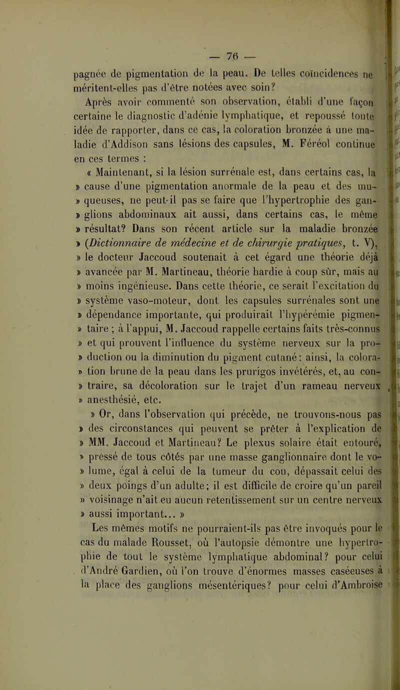 pagnéc de pigmentation de la peau. De telles coïncidences ne méritent-elles pas d’être notées avec soin? v Après avoir commenté son observation, établi d’une façon certaine le diagnostic d’adénie lymphatique, et repoussé toute idée de rapporter, dans ce cas, la coloration bronzée à une ma- ladie d’Addison sans lésions des capsules, M. Féréol continue' en ces termes : ^ « Maintenant, si la lésion surrénale est, dans certains cas, la » cause d’une pigmentation anormale de la peau et des mu- » queuses, ne peut-il pas se faire que l’hypertrophie des gan- ï glions abdominaux ait aussi, dans certains cas, le même » résultat? Dans son récent article sur la maladie bronzée » {Dictionnaire de médecine et de chirurgie pratiques, t. » le docteur Jaccoud soutenait à cet égard une théorie déjà » avancée par M. Martineau, théorie hardie à coup sûr, mais au » moins ingénieuse. Dans cette théorie, ce serait l’excitation du » système vaso-moteur, dont les capsules surrénales sont une » dépendance importante, qui produirait l’hypérémie pigmen- » taire ; à l’appui, M. Jaccoud rappelle certains faits très-connus » et qui prouvent l’inlluence du système nerveux sur la pro- » duction ou la diminution du pigment cutané: ainsi, la colora—i! » tion brune de la peau dans les prurigos invétérés, et, au con- j> traire, sa décoloration sur le trajet d’un rameau nerveux B anesthésié, etc. » Or, dans l’ohservalion qui précède, ne trouvons-nous pas » des circonstances qui peuvent se prêter à l’explication de J) MM. Jaccoud et Martineau? Le plexus solaire était entouré, B pressé de tous côtés par une masse ganglionnaire dont le vo- » lume, égal à celui de la tumeur du cou, dépassait celui des » deux poings d’un adulte; il est difficile de croire qu’un pareil » voisinage n’ait eu aucun retentissement sur un centre nerveux » aussi important... y> Les mêmes motifs ne pourraient-ils pas être invoqués pour le cas du malade Rousset, où l’autopsie démontre une hypertro- phie de tout le système lymphatique abdominal? pour celui d’André Gardien, où l’on trouve d’énormes masses caséeuses à la place des ganglions mésentériques? pour celui d’Ambroise ■IIF f ,1^ \ê W