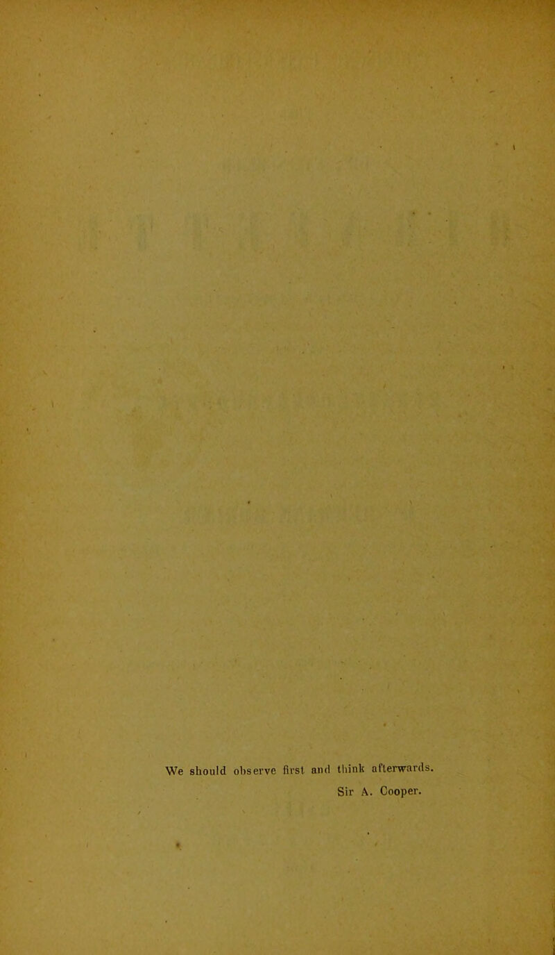 We should observe first and thinli aflerwards. Sir A. Cooper.