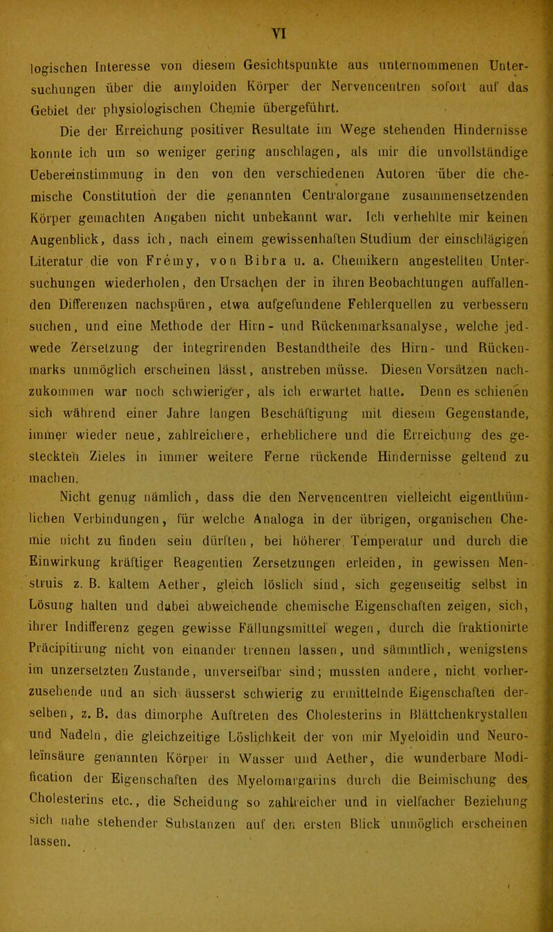 logischen Interesse von diesem Gesichtspunkte aus unternommenen Unter- suchungen über die amyloiden Körper der Nervencentreii sofort auf das Gebiet der physiologischen Chemie übergeführt. Die der Erreichung positiver Resultate im Wege stehenden Hindernisse konnte ich um so weniger gering anschlagen, als mir die unvollständige Uebereinstimmung in den von den verschiedenen Autoren über die che- mische Constitution der die genannten Centralorgane zusammensetzenden Körper gemachten Angaben nicht unbekannt war. Ich verhehlte mir keinen Augenblick, dass ich, nach einem gewissenhaften Studium der einschlägigen Literatur die von Fremy, von Bibra u. a. Chemikern angestellten Unter- suchungen wiederholen, den Ursachen der in ihren Beobachtungen auffallen- den Differenzen nachspüren, etwa aufgefundene Fehlerquellen zu verbessern suchen, und eine Methode der Hirn - und Rückenmarksanalyse, welche jed- wede Zersetzung der integrirenden Bestandtheile des Hirn- und Rücken- marks unmöglich erscheinen lässt, anstreben müsse. Diesen Vorsätzen nach- zukommen war noch schwieriger, als ich erwartet halle. Denn es schienen sich während einer Jahre langen Beschäftigung mit diesem Gegenstände, immer wieder neue, zahlreichere, erheblichere und die Erreichung des ge- steckten Zieles in immer weitere Ferne rückende Hindernisse geltend zu machen. Nicht genug nämlich, dass die den Nervencentreii vielleicht eigenlhüm- lichen Verbindungen, für welche Analoga in der übrigen, organischen Che- mie nicht zu linden sein dürften, bei höherer Temperatur und durch die Einwirkung kräftiger Reagentien Zersetzungen erleiden, in gewissen Men- slruis z. B. kaltem Aelher, gleich löslich sind, sich gegenseitig selbst in Lösung halten und dabei abweichende chemische Eigenschaften zeigen, sich, ihrer Indifferenz gegen gewisse Fällungsmittel wegen, durch die fraktionirte Präcipitirung nicht von einander trennen lassen, und sümmtlich, wenigstens im unzersetzten Zustande, unverseifbar sind; mussten andere, nicht vorher- zusehende und an sich äusserst schwierig zu ermittelnde Eigenschaften der- selben, z. ß. das dimorphe Auftreten des Cholesterins in ßlältchenkrystallen und Nadeln, die gleichzeitige Löslichkeit der von mir Myeloidin und Neuro- le'insäure genannten Körper in Wasser und Aether, die wunderbare Modi- fication der Eigenschaften des Myelomargarins durch die Beimischung des Cholesterins etc., die Scheidung so zahlreicher und in vielfacher Beziehung sich nahe stehender Substanzen auf den ersten Blick unmöglich erscheinen lassen.
