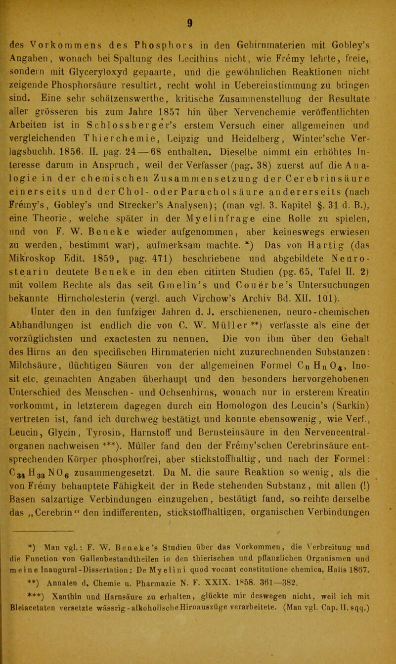 des Vorkommens des Phosphors in den Gehirnmaterien mit Gobley’s Angaben, wonach hei Spaltung des Lecithins nicht, wie Fremy lehrte, freie, sondern mit Glyceryloxyd gepaarte, und die gewöhnlichen Reaktionen nicht zeigende Phosphorsäure resultirt, recht wohl in Uebereinstimmung zu bringen sind. Eine sehr schälzenswerthe, kritische Zusammenstellung der Resultate aller grösseren bis zum Jahre 1857 hin über Nervenchemie veröffentlichten t • Arbeiten ist in Schlossberge r’s erstem Versuch einer allgemeinen und vergleichenden Thierchemie, Leipzig und Heidelberg, Winter’sche Ver- lagsbuchh. 1856. II. pag. 24 — 68 enthalten. Dieselbe nimmt ein erhöhtes In- teresse darum in Anspruch, weil der Verfasser (pag. 38) zuerst auf dieAna- 1 ogie in der chemischen Zusammensetzung der Cereb rinsäure einerseits und der Chol - oderParacholsäure andererseits (nach Fremy’s, Gobley’s und Strecker’s Analysen); (man vgl. 3. Kapitel §. 31 d. R.), eine Theorie, welche später in der Myelin frage eine Rolle zu spielen, und von F. W. Beneke wieder aufgenommen, aber keineswegs erwiesen zu werden, bestimmt war), aufmerksam machte.*) Das von Hartig (das Mikroskop Edit. 1859, pag. 471) beschriebene und abgebildele Neuro- stearin deutete Beneke in den eben cilirten Studien (pg. 65, Tafel II. 2) mit vollem Rechte als das seit Gmelin’s und Couerbe’s Untersuchungen bekannte Hirncholesterin (vergl. auch Virchow’s Archiv Bd. XII. 101). Unter den in den fünfziger Jahren d. J. erschienenen, neuro-chemischen Abhandlungen ist endlich die von C. W. Müller**) verfasste als eine der vorzüglichsten und exactesten zu nennen. Die von ihm über den Gehalt des Hirns an den specifischen Hirnmaterien nicht zuzurechnenden Substanzen: Milchsäure, flüchtigen Säuren von der allgemeinen Formel CnHn04, Ino- sit etc. gemachten Angaben überhaupt und den besonders hervorgehobenen Unterschied des Menschen - und Ochsenhirns, wonach nur in ersterem Kreatin vorkommt, in letzterem dagegen durch ein Homologon des Leucin’s (Sarkin) vertreten ist, fand ich durchweg bestätigt und konnte ebensowenig, wie Verf., Leucin, Glycin, Tyrosin-, Harnstoff und Bernsteinsäure in den Nervencenlral- organen nachweisen ***). Müller fand den der Fremy’schen Cerebrinsäure ent- sprechenden Körper phosphorfrei, aber stickstoffhaltig, und nach der Formel: C31H33N06 zusammengesetzt. Da M. die saure Reaktion sowenig, als die von Fremy behauptete Fähigkeit der in Rede stehenden Substanz, mit allen (!) Basen salzartige Verbindungen einzugehen, bestätigt fand, sa reihte derselbe das „Cerebrin“ den indifferenten, stickstoffhaltigen, organischen Verbindungen *) Man vgl.: F. W. Beneke’s Studien über das Vorkommen, die Verbreitung und die Function von Gallenbestandlheilen in den thierischen und pflanzlichen Organismen und meine Inaugural-Dissertation: De Myelini quod vocant constitutione chemica, Halis 18Ö7. **) Annalen d. Chemie u. Pharmazie N. F. XXIX. lw58. 361—382. ***) Xanthin und Harnsäure zu erhalten, glückte mir deswegen nicht, weil ich mit Bleiacetaten versetzte wässrig-alkoholischeHirnauszüge verarbeitete. (Man vgl. Cap. U.sqq.)