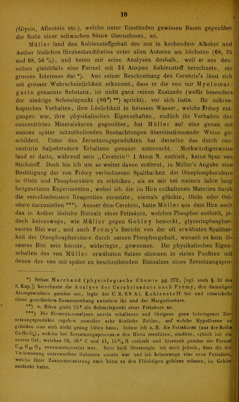 (Glycin, Allantoin etc.), welche unter Umständen gewissen Basen gegenüber die Rolle einer schwachen Säure übernehmen, an. Müller fand den Koldensloffgehalt des nur in kochendem Alkohol und Aether löslichen Hirnbestandtheiles unter allen Autoren am höchsten (68, 35 und 68, 56 %), und boten mir seine Analysen deshalb, weil er aus den- selben gleichfalls eine Formel mit 34 Atomen Kohlenstoff berechnete, ein grosses Interesse dar *). Aus seiner Beschreibung des Cerebrin’s lässt sich mit grosser Wahrscheinlichkeit erkennet!, dass er die von mir Myelomar- garin genannte Substanz, im nicht ganz reinen Zustande (wofür besonders der niedrige Schmelzpunkt (80°)**) spricht), vor sich hatte. Ihr mikros- kopisches Verhalten, ihre Löslichkeit in heissetn Wasser, welche Fremy ent- gangen war, ihre physikalischen Eigenschaften, endlich ihr Verhalten den concentrirten Mineralsäuren gegenüber, hat Müller auf eine genau mit meinen später mitzutheilenden Beobachtungen übereinstimmende Weise ge- schildert. Unter den Zersetzungsprodukten hat derselbe das durch cou- centrirte Salpetersäure Erhaltene genauer untersucht. Merkwürdigerweise fand er darin, während sein „Cerebrin“ 1 Atom N. enthielt, keine Spur von Stickstoff. Doch bin ich um so weiter davon entfernt, in Müller’s Angabe eine Bestätigung der von Fremy verfochtenen Spaltbarkeit der Oleophosphorsäure in Olein und Phosphorsäure zu erblicken , als es mir bei meinen Jahre lang forlgesetzten Experimenten, wobei ich die im Hirn enthaltenen Materien durch die verschiedensten Reagentien zersetzte, niemals glückte, Olein oder Oel- säure darzuslellen ***). Ausser dem Cerebrin, hatte Müller aus dem Hirn noch das in Aether lösliche Bleisalz einer Fettsäure, welches Phosphor enthielt, je- doch keineswegs, wie Müller gegen Gobley bemerkt, glycerinphosphor- saures Blei war, und auch Fremy’s Bericht von der oft erwähnten Spaltbar- keit der Oleophosphorsäure durch seinen Phosphorgehalt, wonach es kein öl- saures Blei sein konnte, widerlegte, gewonnen. Die physikalischen Eigen- schaften des von Müller erwähnten Salzes stimmen in vielen Punkten mit denen des von mir später zu beschreibenden Bleisalzes eines Zersetzungspro- *) Schon Marchand (physiologische Chemie pg. 272, [vgl. auch §.31 des 3. Kap.]) berechnete die Analyse der Cerebrinsäure nach Fremy, den damaligen! Atomgewichten gemäss um, legte der C. S. 68 At. Kohlenstoff bei und entwickelte , einen genetischem Zusammenhang zwischen ihr und der Margarinsäure. **) v. Bibra giebt 75° als Schmelzpunkt einer Fettsäure an. ***) Die Elcmentaranalysen unrein erhaltener und übrigens ganz heterogener Zer-> setzungsprodukte ergeben zuweilen sehr ähnliche Zahlen, auf welche Hypothesen zu; gründen man sich nicht genug hüten kann. Indem ich z. B. die Fettsäuren (aus der Reihe), CnHn04), welche bei Zersetzungsprocessen des Hirns resultiren, studirte, erhielt ich ein saures Oel, welches 69, 56° C und 11, 13°/0H enthielt und hiernach gemäss der Forme® C2o Hio04 zusammengesetzt war. Sehr bald überzeugte ich mich jedoch, dass die der- Verbrennung unterworfene Substanz unrein war und ich keineswegs eine neue Fettsäure, ' welche ihrer Zusammensetzung nach hätte zu den Flüchtigen gehören müssen, im Gehirn entdeckt hatte.