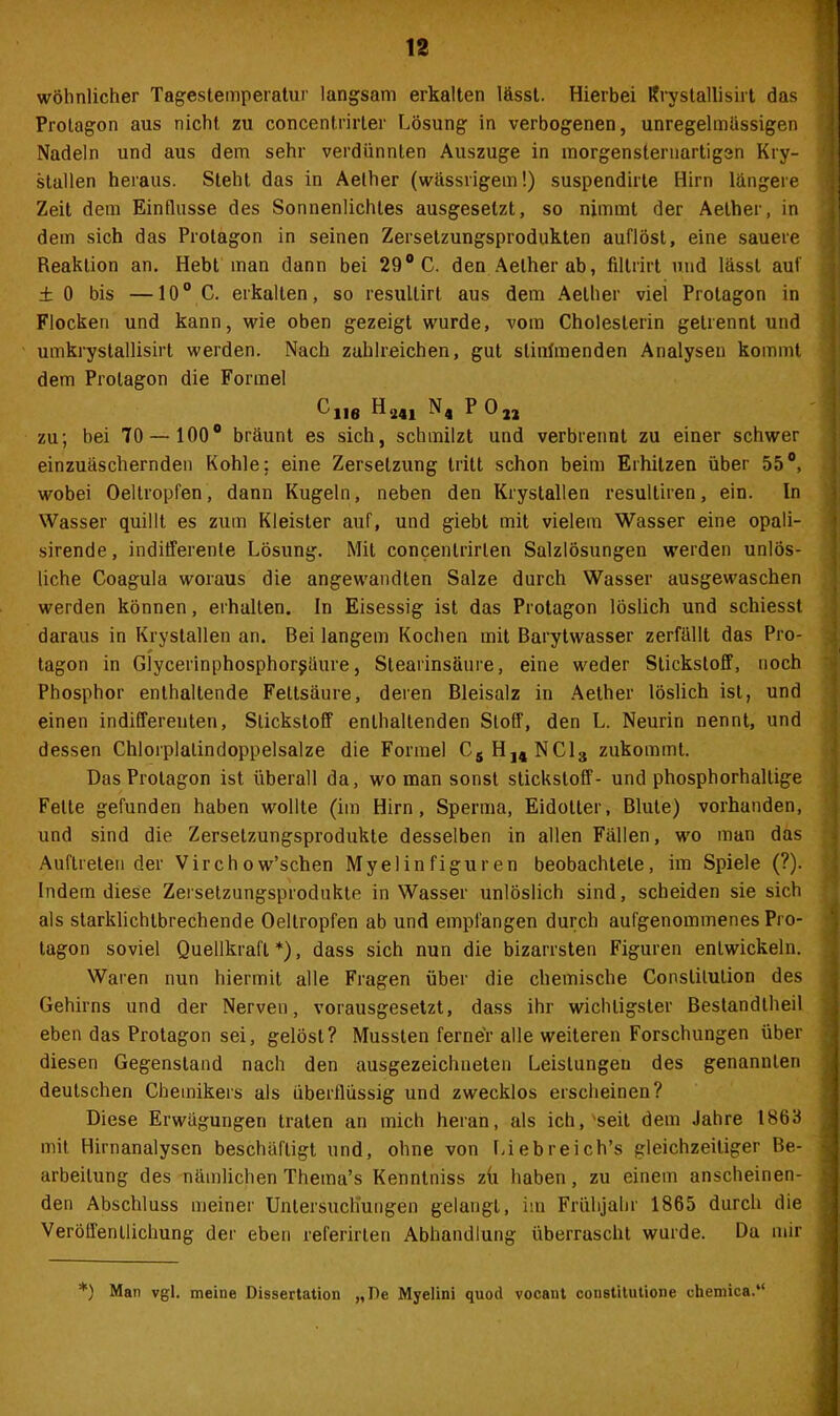 wohnlicher Tagestemperatur langsam erkalten lässt. Hierbei Krystallisirt das Protagon aus nicht zu concentrirter Lösung in verbogenen, unregelmässigen Nadeln und aus dem sehr verdünnten Auszuge in morgensternartigsn Kry- stallen heraus. Steht das in Aelher (wässrigem!) suspendirte Hirn längere Zeit dem Einflüsse des Sonnenlichtes ausgeselzt, so nimmt der Aether, in dem sich das Protagon in seinen Zersetzungsprodukten auflost, eine sauere Reaktion an. Hebt man dann bei 29° C. den Aelher ab, filtrirt und lässt auf ± 0 bis —10° C. erkalten, so resultirt aus dem Aelher viel Protagon in Flocken und kann, wie oben gezeigt wurde, vom Cholesterin getrennt und umkrystallisirt werden. Nach zahlreichen, gut stinfmenden Analysen kommt dem Protagon die Formel ^ne n4 P022 zu; bei 70 — 100° bräunt es sich, schmilzt und verbrennt zu einer schwer einzuäschernden Kohle; eine Zersetzung tritt schon beim Erhitzen über 55°, wobei Oeltropfen, dann Kugeln, neben den Krystallen resuitiren, ein. In Wasser quillt es zum Kleister aur, und giebt mit vielem Wasser eine opali- sirende, indifferente Lösung. Mit concenlrirlen Salzlösungen werden unlös- liche Coagula woraus die angewandten Salze durch Wasser ausgewaschen werden können, erhalten. In Eisessig ist das Protagon löslich und schiesst daraus in Krystallen an. Bei langem Kochen mit Barytwasser zerfällt das Pro- tagon in Glycerinphosphor^äure, Stearinsäure, eine weder Stickstoff, noch Phosphor enthaltende Fettsäure, deren Bleisalz in Aether löslich ist, und einen indifferenten, Stickstoff enthaltenden Stoff, den L. Neurin nennt, und dessen Chlorplalindoppelsalze die Formel C5H14NC13 zukommt. Das Protagon ist überall da, wo man sonst Stickstoff- und phosphorhallige Fette gefunden haben wollte (im Hirn, Sperma, Eidotter, Blute) vorhanden, und sind die Zersetzungsprodukte desselben in allen Fällen, wo man das Auftreten der Virch o w’schen Myelinfiguren beobachtete, im Spiele (?). Indem diese Zerselzungsprodukte in Wasser unlöslich sind, scheiden sie sich als starklichtbrechende Oeltropfen ab und empfangen durch aufgenommenes Pro- tagon soviel Quellkrafl *), dass sich nun die bizarrsten Figuren entwickeln. Waren nun hiermit alle Fragen über die chemische Constitution des Gehirns und der Nerven, vorausgesetzt, dass ihr wichtigster Bestandtheil eben das Protagon sei, gelöst? Mussten ferner alle weiteren Forschungen über diesen Gegenstand nach den ausgezeichneten Leislungeu des genannten deutschen Chemikers als überflüssig und zwecklos erscheinen? Diese Erwägungen traten an mich heran, als ich,'seit dem Jahre 1863 mit Hirnanalysen beschäftigt und, ohne von Liebreich’s gleichzeitiger Be- arbeitung des nämlichen Thema’s Kenntniss zu haben, zu einem anscheinen- den Abschluss meiner Untersuchungen gelangt, im Frühjahr 1865 durch die Veröffentlichung der eben referirten Abhandlung überrascht wurde. Da mir *) Man vgl. meine Dissertation „De Myelini quod vocant constitutione chemica.“