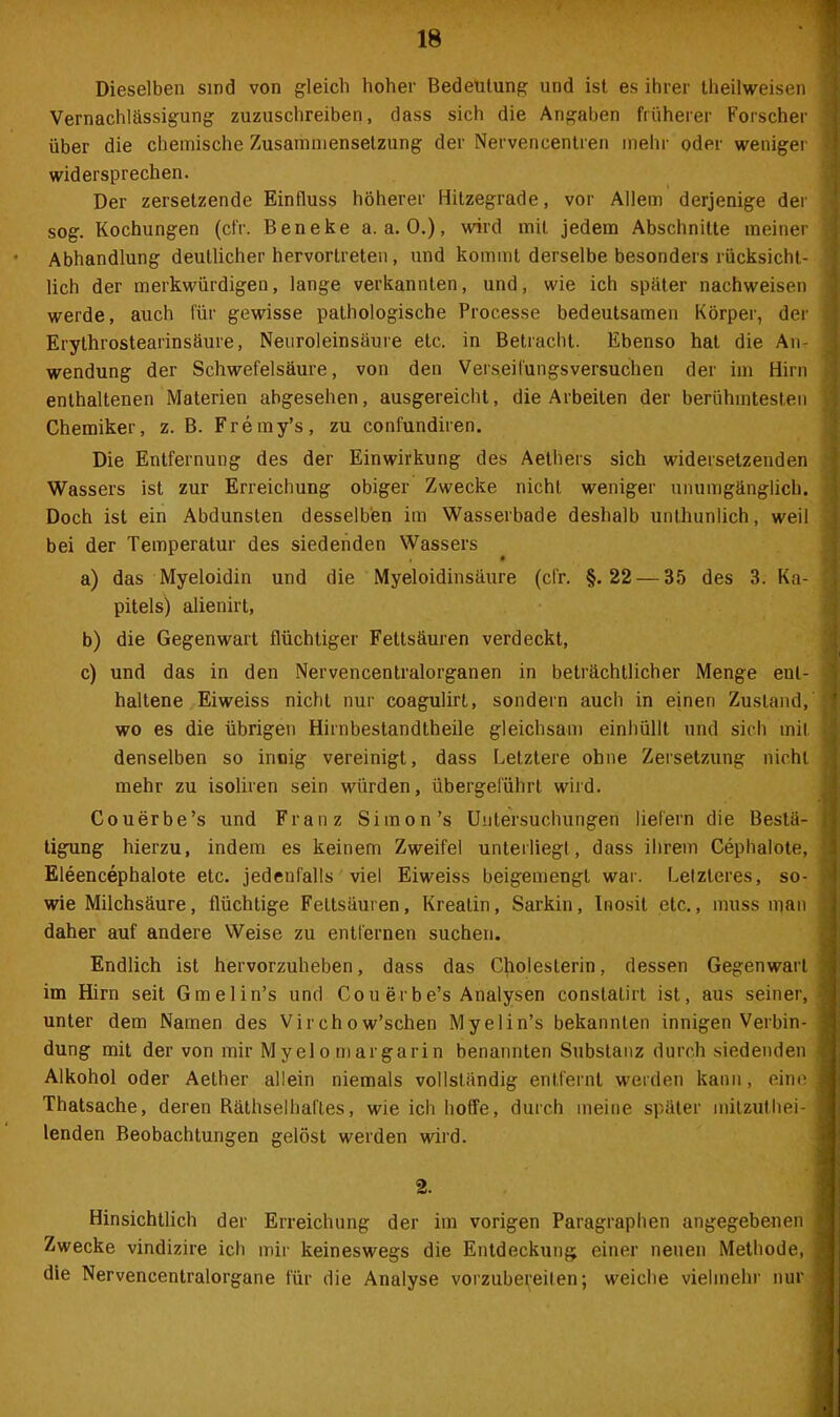 Dieselben sind von gleich hoher Bedeutung und ist es ihrer theilweisen ; Vernachlässigung zuzuschreiben, dass sich die Angaben früherer Forscher über die chemische Zusammensetzung der Nervencentren mehr oder weniger ! widersprechen. Der zersetzende Einfluss höherer Hitzegrade, vor Allem derjenige der sog. Kochungen (cfr. Beneke a. a. 0.), wird mit jedem Abschnitte meiner ] Abhandlung deutlicher hervortreten, und kommt derselbe besonders rücksicht- ] lieh der merkwürdigen, lange verkannten, und, wie ich später nachweisen werde, auch für gewisse pathologische Processe bedeutsamen Körper, der l Erythrostearinsäure, Neuroleinsäure etc. in Betracht. Ebenso hat die An- wendung der Schwefelsäure, von den Verseilüngsversuchen der im Hirn enthaltenen Materien abgesehen, ausgereicht, die Arbeiten der berühmtesten Chemiker, z. B. Fremy’s, zu confundiren. Die Entfernung des der Einwirkung des Aethers sich widersetzenden Wassers ist zur Erreichung obiger Zwecke nicht weniger unumgänglich. Doch ist ein Abdunsten desselben im Wasserbade deshalb unthunlich, weil bei der Temperatur des siedenden Wassers a) das Myeloidin und die Myeloidinsäure (cfr. §.22 — 35 des 3. Ka- pitels) alienirt, b) die Gegenwart flüchtiger Fettsäuren verdeckt, c) und das in den Nervencentralorganen in beträchtlicher Menge ent- haltene Eiweiss nicht nur coagulirt, sondern auch in einen Zustand, wo es die übrigen Hirnbestandtheile gleichsam einhüllt und sich mit denselben so innig vereinigt, dass Letztere ohne Zersetzung nicht mehr zu isoliren sein würden, übergeführt wird. Couerbe’s und Franz Simon’s Untersuchungen liefern die Bestä- tigung hierzu, indem es keinem Zweifel unterliegt, dass ihrem Cephalote, Eleencephalote etc. jedenfalls viel Eiweiss beigemengt war. Letzteres, so- wie Milchsäure, flüchtige Fettsäuren, Kreatin, Sarkin, Inosit etc., muss man daher auf andere Weise zu entfernen suchen. Endlich ist hervorzuheben, dass das Cholesterin, dessen Gegenwart im Hirn seit Gmelin’s und Co u erb e’s Analysen conslalirt ist, aus seiner, unter dem Namen des Vir ch o w’schen Myelin’s bekannten innigen Verbin- Alkohol oder Aether allein niemals vollständig entfernt werden kann, eine Thatsache, deren Räthselhaftes, wie ich hoffe, durch meine später mitzuthei- lenden Beobachtungen gelöst werden wird. 2. Hinsichtlich der Erreichung der im vorigen Paragraphen angegebenen Zwecke vindizire ich mir keineswegs die Entdeckung einer neuen Methode, die Nervencentralorgane für die Analyse vorzubereilen; weiche vielmehr nur --