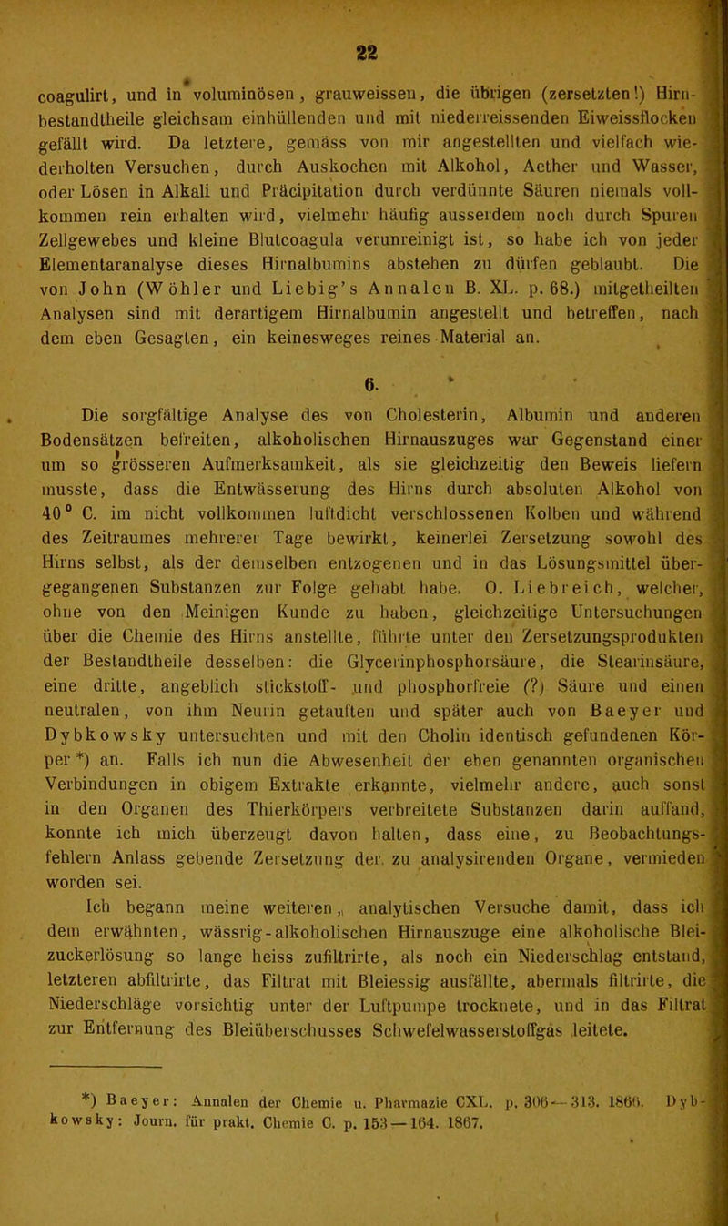 coagulirt, und in voluminösen, grauweissen, die übrigen (zersetzten!) Hirn- bestandtheile gleichsam einhüllenden und mit niederreissenden Eiweissflocken gefällt wird. Da letztere, gemäss von mir angestellten und vielfach wie- derholten Versuchen, durch Auskochen mit Alkohol, Aether und Wasser, oder Lösen in Alkali und Präcipitation durch verdünnte Säuren niemals voll- kommen rein erhalten wird, vielmehr häufig ausserdem noch durch Spuren Zellgewebes und kleine Blutcoagula verunreinigt ist, so habe ich von jeder Elementaranalyse dieses Hirnalbumins abstehen zu dürfen geblaubt. Die von John (W Öhler und Liebig’s Annalen B. XL. p. 68.) mitgetheilten Analysen sind mit derartigem Hirnalbumin angestellt und betreffen, nach dem eben Gesagten, ein keinesweges reines Material an. 6. Die sorgfältige Analyse des von Cholesterin, Albumin und auderen Bodensätzen befreiten, alkoholischen Hirnauszuges war Gegenstand einer um so grösseren Aufmerksamkeit, als sie gleichzeitig den Beweis liefern musste, dass die Entwässerung des Hirns durch absoluten Alkohol von 40° C. im nicht vollkommen lulldicht verschlossenen Kolben und während des Zeitraumes mehrerer Tage bewirkt, keinerlei Zersetzung sowohl des Hirns selbst, als der demselben entzogenen und in das Lösungsmittel über- gegangenen Substanzen zur Folge gehabt habe. 0. Liebreich, welcher, ohne von den Meinigen Kunde zu haben, gleichzeitige Untersuchungen über die Chemie des Hirns anstellte, führte unter den Zersetzungsproduklen der Bestandtheile desselben: die Glycerinphosphorsäure, die Stearinsäure, eine dritte, angeblich Stickstoff- und phosphorfreie (?) Säure und einen neutralen, von ihm Neurin getauften und später auch von Baeyer und Dybkowsky untersuchten und mit den Cholin identisch gefundenen Kör- per *) an. Falls ich nun die Abwesenheit der eben genannten organischen Verbindungen in obigem Extrakte erkannte, vielmehr andere, auch sonst in den Organen des Thierkörpers verbreitete Substanzen darin auffand, konnte ich mich überzeugt davon halten, dass eine, zu Beobachtungs- fehlern Anlass gebende Zersetzung der. zu analysirenden Organe, vermieden worden sei. Ich begann meine weiteren ,t analytischen Versuche damit, dass ich dem erwähnten, wässrig-alkoholischen Hirnauszuge eine alkoholische Blei- zuckerlösung so lange heiss zufiltrirte, als noch ein Niederschlag entstand, letzteren abfiltrirte, das Filtrat mit Bleiessig ausfällte, abermals filtrirte, die Niederschläge vorsichtig unter der Luftpumpe trocknete, und in das Filtrat zur Entfernung des Bleiüberschusses Schwefelwasserstoffgas leitete. *) Baeyer: Annalen der Chemie u. Pharmazie CXL. p. 306-*—313. 1866. l)yb- kowsky: Journ. für prakt. Chemie C. p. 153—164. 1867. (