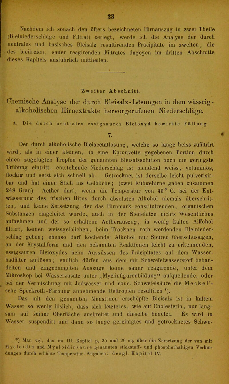 Nachdem ich sonach den öfters bezeichneten Hirnauszug in zwei Theile (Bleiniederschläge und Filtrat) zerlegt, werde ich die Analyse der durch neutrales und basische.s Bleisalz resultirenden Präcipitate im zweiten, die des bleifreien, sauer reagirenden Filtrates dagegen im dritten Abschnitte dieses Kapitels ausführlich mittheilen. Zweiter Abschnitt. Chemische Analyse der durch Bleisalz - Lösungen in dem wässrig - alkoholischen Hirnextrakte hervorgerufenen Niederschläge. o o A. Die durch neutrales essigsaures Bleioxyd bewirkte Fällung. 7. * Der durch alkoholische Bleiacetatlösung, welche so lange heiss zufiltrirt wird, als in einer kleinen, in eine Eprouvette gegebenen Portion durch einen zugefügten Tropfen der genannten Bleisalzsolution noch die geringste Trübung eintritt, entstehende Niederschlag ist blendend weiss, voluminös, flockig und setzt sich schnell ab. Getrocknet ist derselbe leicht pulverisir- bar und hat einen Stich ins Gelbliche; (zwei Kuhgehirne gaben zusammen 248 Gran). Aether darf, wenn die Temperatur von 40° C. bei der Ent- wässerung des frischen Hirns durch absoluten Alkohol niemals überschrit- ten, und keine Zersetzung der das Hirnmark constituirenden, organischen Substanzen eingeleitet wurde, auch in der Siedehitze nichts Wesentliches aufnehmen und der so erhaltene Aetherauszug, in wenig kalten Alkohol filtrirt, keinen weissgelblichen, beim Trocknen roth werdenden Bleinieder- schlag geben; ebenso darf kochender Alkohol nur Spuren überschüssigen, an der Krystallform und den bekannten Reaktionen leicht zu erkennenden, essigsauren Bleioxydes beim Aussüssen des Präcipitates auf dem Wasser- badfilter auflösen; endlich dürfen aus dem mit Schwefelwasserstoff behan- delten und eingedampften Auszuge keine sauer reagirende, unter dem Mikroskop bei Wasserzusatz unter „Myelinfigurenbildung“ aufquellende, oder bei der Vermischung mit Jod wasser und conc. Schwefelsäure die Meck er- sehe Speckroth-Färbung annehmende Oeltropfen resultiren *). Das mit den genannten Menstruen erschöpfte Bleisalz ist in kaltem Wasser so wenig löslich, dass sich letzteres, wie auf Cholesterin, nur lang- sam auf seiner Oberfläche ausbreitet und dieselbe benetzt. Es wird in Wasser suspendirt und dann so lange gereinigtes und getrocknetes Schwe- *) Man vgl. das im III. Kapitel p. 25 und 2fl sq. über die Zersetzung der von mir Myeloidin und Myeloidinsöure genannten Stickstoff- und phosphorhaltigen Verbin- dungen durch erhöhte Temperatur-Angaben; desgl. Kapitel IV.