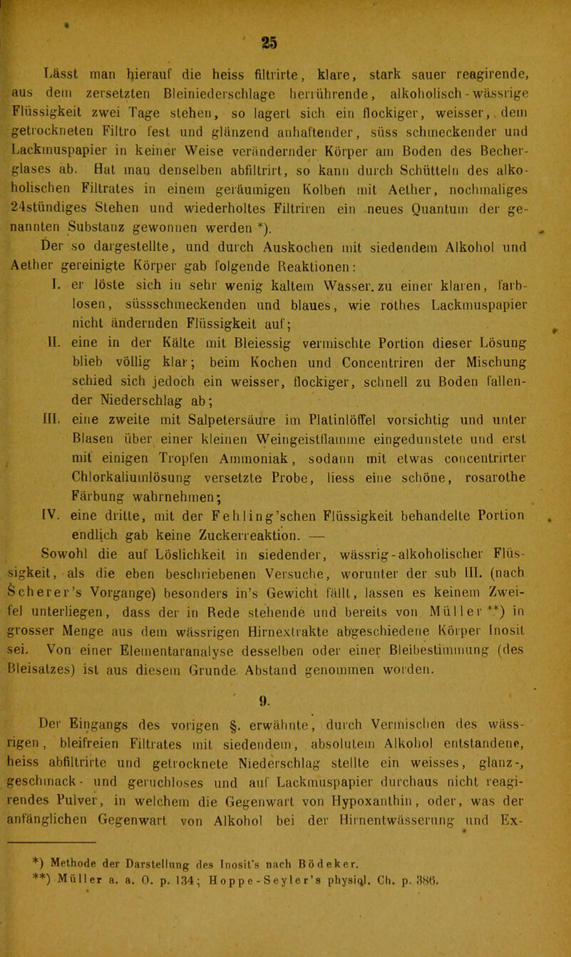 Lässt man hierauf die heiss fUtrirte, klare, stark sauer reagirende, aus dem zersetzten Bleiniederschlage herrührende, alkoholisch - wässrige Flüssigkeit zwei Tage stehen, so lagert sich ein flockiger, weisser, dem getrockneten Filtro fest und glänzend anhaftender, süss schmeckender und Lackmuspapier in keiner Weise verändernder Körper am Boden des Becher- glases ab. Hat inan denselben abfiltrirt, so kann durch Schütteln des alko- holischen Filtrates in einem geräumigen Kolben mit Aelher, nochmaliges 24stündiges Stehen und wiederholtes Filtriren ein neues Quantum der ge- nannten Substanz gewonnen werden *). Der so dargestellte, und durch Auskochen mit siedendem Alkohol und Aether gereinigte Körper gab folgende Reaktionen: I. er löste sich in sehr wenig kaltem Wasser, zu einer klaren, farb- losen, süssschmeckenden und blaues, wie rothes Lackmuspapier nicht ändernden Flüssigkeit auf; II. eine in der Kälte mit Bleiessig vermischte Portion dieser Lösung blieb völlig klar; beim Kochen und Concentriren der Mischung schied sich jedoch ein weisser, flockiger, schnell zu Boden fallen- der Niederschlag ab; III. eine zweite mit Salpetersäure im Platinlöffel vorsichtig und unter Blasen über einer kleinen Weingeistflamme eingedunslete und erst mit einigen Tropfen Ammoniak, sodann mit etwas concentrirter Chlorkaliumlösung versetzte Probe, liess eine schöne, rosarothe Färbung wahrnehmen; IV. eine dritte, mit der Fehling’schen Flüssigkeit behandelte Portion endlich gab keine Zuckerreaktion. — Sowohl die auf Löslichkeit in siedender, wässrig-alkoholischer Flüs- sigkeit, als die eben beschriebenen Versuche, worunter der sub Hl. (nach Scherer’s Vorgänge) besonders in’s Gewicht fällt, lassen es keinem Zwei- fel unterliegen, dass der in Rede stehende und bereits von Müller**) in grosser Menge aus dem wässrigen Hirnexirakte abgeschiedene Körper inosil sei. Von einer Elementaranalyse desselben oder einer Bleibeslimmung (des Bleisatzes) ist aus diesem Grunde. Abstand genommen worden. ' 9. Der Eingangs des vorigen §. erwähnte, durch Vermischen des wäss- rigen, bleifreien Filtrates mit siedendem, absolutem Alkohol entstandene, heiss abfiltrirte und getrocknete Niederschlag stellte ein weisses, glanz-, geschmack- und geruchloses und auf Lackmuspapier durchaus nicht reagi- rendes Pulver, in welchem die Gegenwart von Hypoxanthin, oder, was der anfänglichen Gegenwart von Alkohol bei der Hiinentwässerung und Ex- *) Methode der Darstellung des Inosit's nach Bödeker.