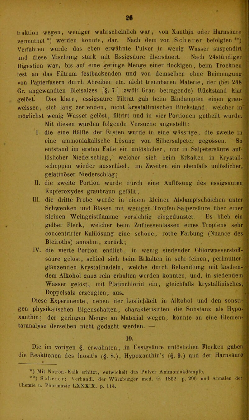 traktion wegen, weniger wahrscheinlich war, von Xanthin oder Harnsäure vermuthet *) werden konnte, dar. Nach dem von Scherer befolgten **) ' Verfahren wurde das eben erwähnte Pulver in wenig Wasser suspendirl und diese Mischung stark mit Essigsäure übersäuert. Nach 24stündiger ' Digestion war, bis auf eine geringe Menge einer flockigen, beim Trocknen fest an das Filtrum festbackenden und von demselben ohne Beimengung ' von Papierfasern durch Abreiben etc. nicht trennbaren Materie, der (bei 248 Gr. angewandten Bleisalzes [§. 7.] zwölf Gran betragende) Rückstand klar gelöst! Das klare, essigsaure Filtrat gab beim Eindampfen einen grau- weissen, sich lang zerrenden, nicht krystallinischen Rückstand, welcher in~ möglichst wenig Wasser gelöst, filtrirt und in vier Portionen getheilt wurde. Mit diesen wurden folgende Versuche angestellt: I. die eine Hälfte der Ersten wurde in eine wässrige, die zweite in j eine ammoniakalische Lösung von Silbersalpeter gegossen. So entstand im ersten Falle ein unlöslicher, nur in Salpetersäure auf- löslicher Niederschlag,' welcher sich beim Erkalten in Krystall- schuppen wieder ausschied, im Zweiten ein ebenfalls unlöslicher, gelatinöser Niederschlag; II. die zweite Portion wurde durch eine Auflösung des essigsauren Kupferoxydes graubraun gefällt; III. die dritte Probe wurde in einem kleinen Abdampfschälchen unter Schwenken und Blasen mit wenigen Tropfen Salpersäure über einer kleinen Weingeistflamme vorsichtig eingedunstel. Es blieb ein gelber Fleck, welcher beim Zulliessenlassen eines Tropfens sehr concentrirter Kalilösung eine schöne, rothe Färbung (Nuance des« Bleiroths) annahm, zurück; IV. die vierte Portion endlich, in wenig siedender Chlorwasserstoff- säure gelöst, schied sich beim Erkalten in sehr feinen, perlmutter- glänzenden Krystallnadeln, welche durch Behandlung mit kochen- dem Alkohol ganz rein erhalten werden konnten, und, in siedendem Wasser gelöst, mit Platinchlorid ein, gleichfalls kryslallinisches, Doppelsalz erzeugten, aus. Diese Experimente, neben der Löslichkeit in Alkohol und den sonsti- gen physikalischen Eigenschaften, charakterisirten die Substanz als Hypo- xanthin ; der geringen Menge an Material wegen, konnte an eine Elemen- taranalyse derselben nicht gedacht werden. — 10. Die im vorigen §. erwähnten, in Essigsäure unlöslichen Flocken gaben, die Reaktionen des Inosit’s (§. 8.), Hypoxanthin’s (§. 9.) und der Harnsäure *) Mit Natron-Kalk erhitzt, entwickelt das Pulver Animoniakdfimpfe. **) Scherer: Verhandl. der Würzburger med. G. 18(3—- p. 296 und Annalen der Chemie u. Pharmazie LXXX1X. p. 114.