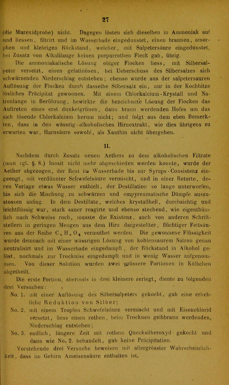 21 (die Murexidprobe) nicht. Dagegen lösten sich dieselben in Ammoniak auf und Hessen, filtrirt und im Wasserbade eingedunstet, einen braunen, amor- phen und klebrigen Rückstand, weicher, mit Salpetersäure eingedunstet, bei Zusatz von Alkalilauge keinen purpurrothen Fleck gab, übrig. Die aminoniakalische Lösung obiger Flocken Hess, mit Silbersal- peter versetzt, einen gelatinösen, bei Ueberschuss des Silbersalzes sich schwärzenden Niederschlag entstehen; ebenso wurde aus der salpetersauren Auflösung der Flocken durch dasselbe Silbersalz ein, nur in der Kochhitze lösliches Präcipitat gewonnen. Mit einem Chlorkalcium - Krystall und Na- tronlauge in Berührung, bewirkte die bezeichnet'e Lösung der Flocken das Auftreten eines erst dunkelgrünen, dann braun werdenden Hofes um das sich lösende Chlorkalcium herum nicht; und folgt aus dem eben Bemerk- ten, dass in den wässrig - alkoholischen Hirnextrakt, wie dies übrigens zu erwarten war, Harnsäure sowohl, als Xanthin nicht übergehen. 11. Nachdem durch Zusatz neuen Aethers zu dem alkoholischen Filtrate (man vgl. §. 8.) Inosit nicht mehr abgeschieden werden konnte, wurde der Aether abgezogen, der Rest im Wasserbade bis zur Syrups-Consistenz ein- geengt, mit verdünnter Schwefelsäure vermischt, und in einer Retorte, de- ren Vorlage etwas Wasser enthielt, der Destillation so lange unterworfen, bis sich die Mischung, zu schwärzen und empyreumatische Dämpfe auszu- stossen anfing, ln dem Destillate, welches krystallhell, durchsichtig und leichtflüssig war, stark sauer reagirte und ebenso stechend, wie eigentüm- lich nach Schweiss roch, musste die Existenz, auch von anderen Schrift- stellern in geringen Mengen aus dem Hirn daigesteliter, flüchtiger Fettsäu- ren aus der Reihe CnHn04 verinuthet werden. Die gewonnene Flüssigkeit wurde demnach mit einer wässrigen Lösung von kohlensaurem Natron genau neutralisirt und im Wasserbade eingedampft, der Rückstand in Alkohol ge- löst, nochmals zur Trockniss eingedampft und in wenig Wasser aufgenom- men. Von dieser Solution wurden zwei grössere Portionen in Kölbchen abgelheilt. Die erste Portion, abermals in drei kleinere zerlegt, diente zu folgenden drei Versuchen: \ No. 1. mit einer Auflösung des Silbersalpeters gekocht, gab eine erheb- liche Reduktion von Silber; No. 2. mit einem Tropfen Schwefelsäure vermischt und mit Eisenchlorid versetzt, Hess einen rothen, beim Trocknen gelbbraun werdenden, Niederschlag entstehen; No. 3. endlich, längere Zeit mit rothem Quecksilberoxyd gekocht und dann wie No. 2. behandelt, gab keine Präcipitation. Vorstehende drei Versuche beweisen mit allergrösster Wahrscheinlich- keit, dass im Gehirn Ameisensäure enthalten ist.