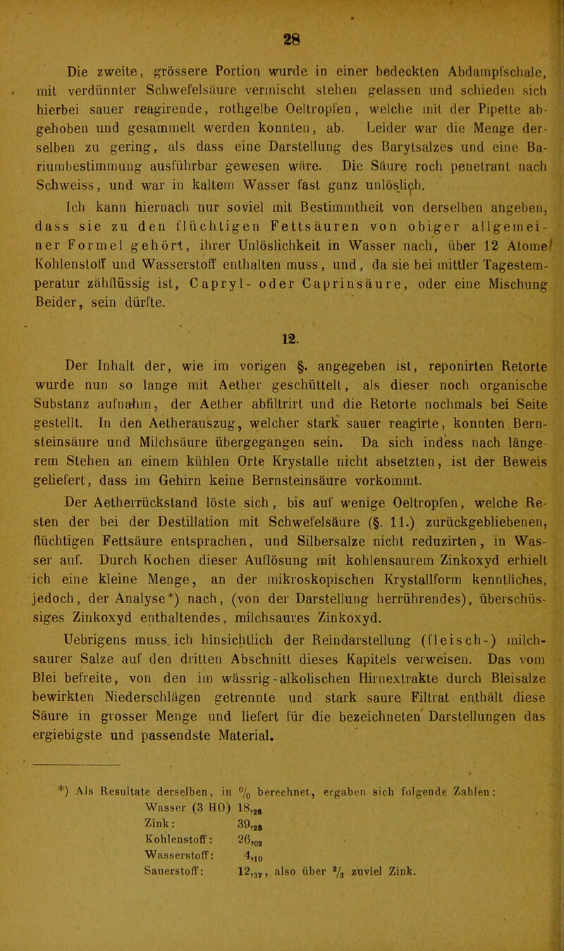 mit verdünnter Schwefelsäure vermischt stehen gelassen und schieden sich hierbei sauer reagirende, rothgelbe Oeltropfen, welche mit der Pipette ab- gehoben und gesammelt werden konnten, ab. Leider war die Menge der- selben zu gering, als dass eine Darstellung des Barytsalzes und eine Ba- riumbestimmung ausführbar gewesen wäre. Die Säure roch penetrant nach Schweiss, und war in kaltem Wasser fast ganz unlöslich. Ich kann hiernach nur soviel mit Bestimmtheit von derselben angeben, dass sie zu den flüchtigen Fettsäuren von obiger allgern ei - • ner Formel gehört, ihrer Unlöslichkeit in Wasser nach, über 12 AtomeI Kohlenstoff und Wasserstoff enthalten muss, und, da sie bei mittler Tagestem- peratur zähflüssig ist, Capryl- oder Cap rin säure, oder eine Mischung Beider, sein dürfte. 12. Der Inhalt der, wie im vorigen §. angegeben ist, reponirten Retorte wurde nun so lange mit Aether geschüttelt, als dieser noch organische Substanz aufnahm, der Aether abfiltrirt und die Retorte nochmals bei Seite gestellt. In den Aetherauäzug, welcher stark sauer reagirte, konnten Bern- steinsäure und Milchsäure übergegangen sein. Da sich indess nach länge- rem Stehen an einem kühlen Orte Krystalle nicht absetzten, ist der Beweis geliefert, dass im Gehirn keine Bernsteinsäure vorkommt. Der Aetherrückstand löste sich, bis auf wenige Oeltropfen, welche Re- sten der bei der Destillation mit Schwefelsäure (§. 11.) zurückgebliebenen, flüchtigen Fettsäure entsprachen, und Silbersalze nicht reduzirten, in Was- ser auf. Durch Kochen dieser Auflösung mit kohlensaurem Zinkoxyd erhielt ich eine kleine Menge, an der mikroskopischen Krystallform kenntliches, jedoch, der Analyse*) nach, (von der Darstellung herrührendes), überschüs- siges Zinkoxyd enthaltendes, milchsaures Zinkoxyd. Uebrigens muss ich hinsichtlich der Reindarstellung (fleisch-) milch- saurer Salze auf den dritten Abschnitt dieses Kapitels verweisen. Das vom Blei befreite, von den im wässrig-alkolischen Hirnextrakte durch Bleisalze bewirkten Niederschlägen getrennte und stark saure Filtrat enthält diese Säure in grosser Menge und liefert für die bezeichneten Darstellungen das ergiebigste und passendste Material. *) Als Resultate derselben, in % berechnet, ergaben sich folgende Zahlen: Wasser (3 HO) 18,M Zink: Kohlenstoff: Wasserstoff: Sauerstoff: 39 26 >25 >02 12 *>10 >37 > also über V3 zuviel Zink.