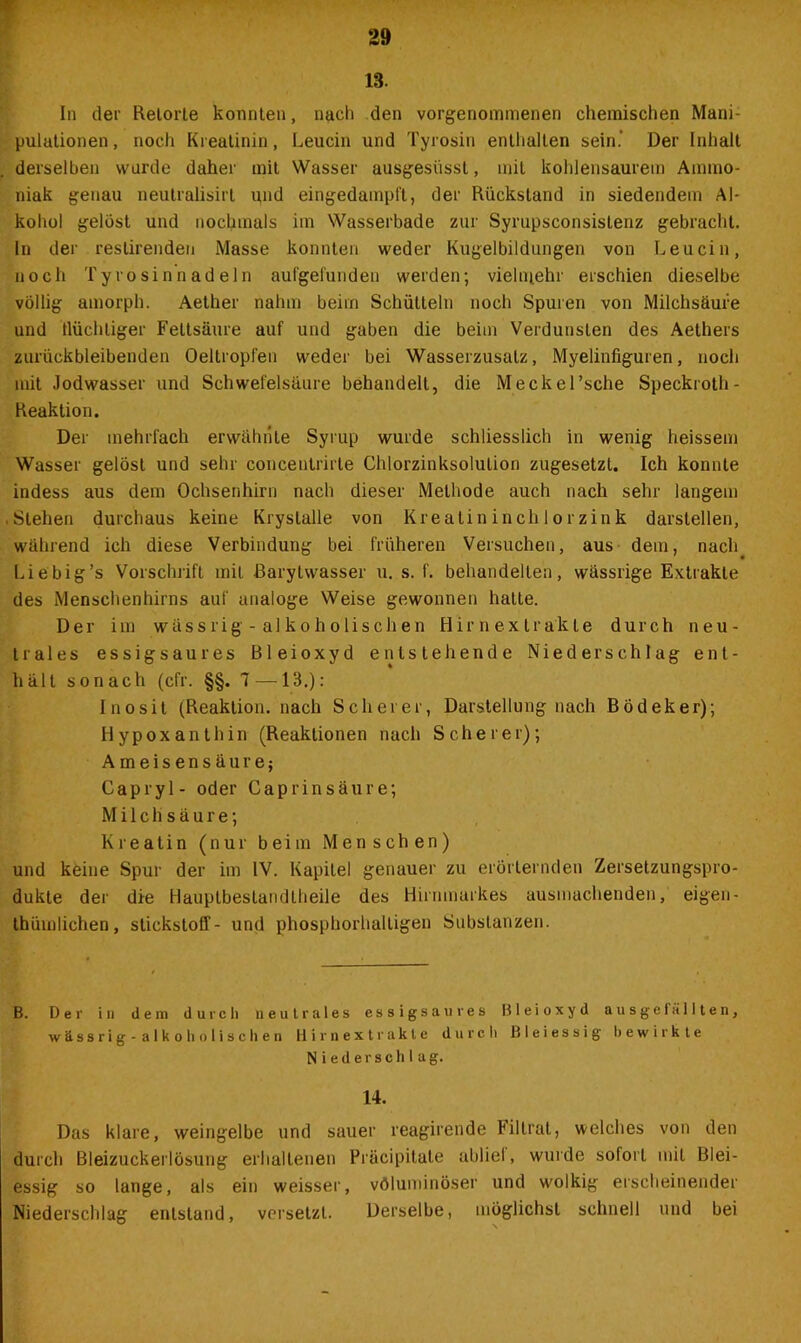 13. In der Retorte konnten, nach den vorgenommenen chemischen Mani- pulationen, noch Kreatinin, Leucin und Tyrosin enthalten sein.- Der Inhalt derselben wurde daher mit Wasser ausgesiissl, mit kohlensaurem Ammo- niak genau neutralisirl und eingedampft, der Rückstand in siedendem Al- kohol gelost und nochmals im Wasserbade zur Syrupsconsislenz gebracht. In der restirenden Masse konnten weder Kugelbildungen von Leucin, noch Tyrosin nadeln aufgefundeu werden; vielmehr erschien dieselbe völlig amorph. Aether nahm beim Schütteln noch Spuren von Milchsäure und tlüchliger Fettsäure auf und gaben die beim Verdunsten des Aethers zurückbleibenden Oeltropfen weder bei Wasserzusatz, Myelinfiguren, noch mit Jodwasser und Schwefelsäure behandelt, die Meckel’sche Speckroth- Reaktion. Der mehrfach erwähnte Syrup wurde schliesslich in wenig heissem Wasser gelöst und sehr concentrirte Chlorzinksolulion zugesetzt. Ich konnte indess aus dem Ochsenhirn nach dieser Methode auch nach sehr langem Stehen durchaus keine Kryslalle von Kreatininchlorzink darslellen, während ich diese Verbindung bei früheren Versuchen, aus dem, nach. Li e big’s Vorschrift mit Barylwasser u. s. f. behandelten, wässrige Extrakte des Menschenhirns auf analoge Weise gewonnen halte. Der im wässrig - alkoholischen Hirnextrakte durch neu- trales essigsaures Bleioxyd entstehende Niederschlag ent- hält sonach (cfr. §§. 1 — 13.): Inosit (Reaktion, nach Scherer, Darstellung nach Bödeker); Hypoxanthin (Reaktionen nach Scherer); Ameisensäure; Capryl- oder Caprinsäure; Milchsäure; Kreatin (nur beim Menschen) und keine Spur der im IV. Kapitel genauer zu erörternden Zersetzungspro- dukle der die Hauptbestandtheile des Hirnmarkes ausmachenden, eigen- thümlichen, Stickstoff- und phosphorhalligen Substanzen. B. Der in dem durch neutrales essigsaures Bleioxyd ausgelallten, wässrig-alkoholischen Hirnextrakte durch Bleiessig bewirkte Niederschlag. 14. Das klare, weingelbe und sauer reagirende Filtrat, welches von den durch Bleizuckerlösung erhaltenen Präcipitate ablief, wurde sofort mit Blei- essig so lange, als ein weisser, völuminöser und wolkig erscheinender Niederschlag entstand, versetzt. Derselbe, möglichst schnell und bei