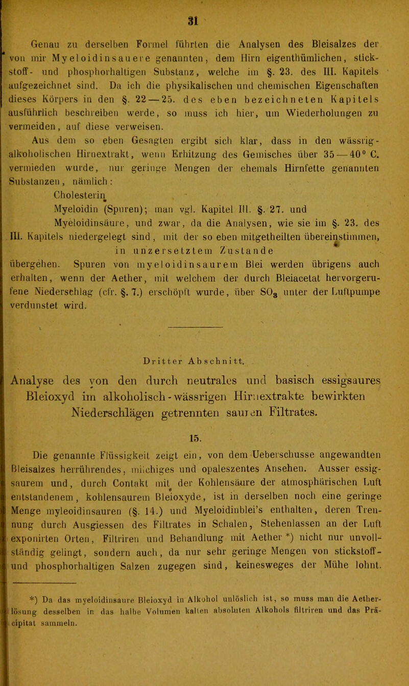 Genau zu derselben Formel führten die Analysen des Bleisalzes der von mir Myeloidinsauere genannten, dem Hirn eigentümlichen, Stick- stoff- und phosphorhalligen Substanz, welche im §. 23. des III. Kapitels aufgezeichnet sind. Da ich die physikalischen und chemischen Eigenschaften dieses Körpers in den §.22 — 25. des eben bezeichneten Kapitels ausführlich beschreiben werde, so muss ich hier, um Wiederholungen zu vermeiden, auf diese verweisen. Aus dem so eben Gesagten ergibt sich klar, dass in den wässrig - alkoholischen Hirnextrakt, wenn Erhitzung des Gemisches über 35 — 40° C, vermieden wurde, nur geringe Mengen der ehemals Hirnfetle genannten Substanzen, nämlich: Cholesterin m Myeloidin (Spuren); man vgl. Kapitel III. §. 27. und Myeloidinsäure, und zwar, da die Analysen, wie sie im §. 23. des III. Kapitels niedergelegt sind , mit der so eben mitgetheilten übereinstimmen, in un'zersetztem Zustande übergehen. Spuren von myeloidin saurem Blei werden übrigens auch erhalten, wenn der Aether, mit welchem der durch Bleiacelat hervorgeru- fene Niederschlag (cfr. §. 7.) erschöpft wurde, über S08 unter der Luftpumpe verdunstet wird. Dritter Abschnitt. Analyse des von den durch neutrales und basisch essigsaures Bleioxyd im alkoholisch - wässrigen Hiruextrakte bewirkten Niederschlägen getrennten sauren Filtrates. 15. Die genannte Flüssigkeit zeigt ein, von dem Ueberschusse angewandten Bleisalzes herrührendes, milchiges und opaleszentes Ansehen. Ausser essig- saurem und, durch Contakt mit der Kohlensäure der atmosphärischen Luft entstandenem, kohlensaurem Bleioxyde, ist in derselben noch eine geringe Menge myleoidinsauren (§. 14.) und Myeloidinblei’s enthalten, deren Tren- nung durch Ausgiessen des Filtrates in Schalen, Stehenlassen an der Luft exponirten Orten, Filtriren und Behandlung mit Aether *) nicht nur unvoll- ständig gelingt, sondern auch, da nur sehr geringe Mengen von sticksloff- und phosphorhaltigen Salzen zugegen sind, keinesweges der Mühe lohnt. *) Da das myeloidinsäure Bleioxyd in Alkohol unlöslich ist, so muss man die Aether- lösung desselben in das halbe Volumen kalten absoluten Alkohols filtriren und das Prä- cipital sammeln.