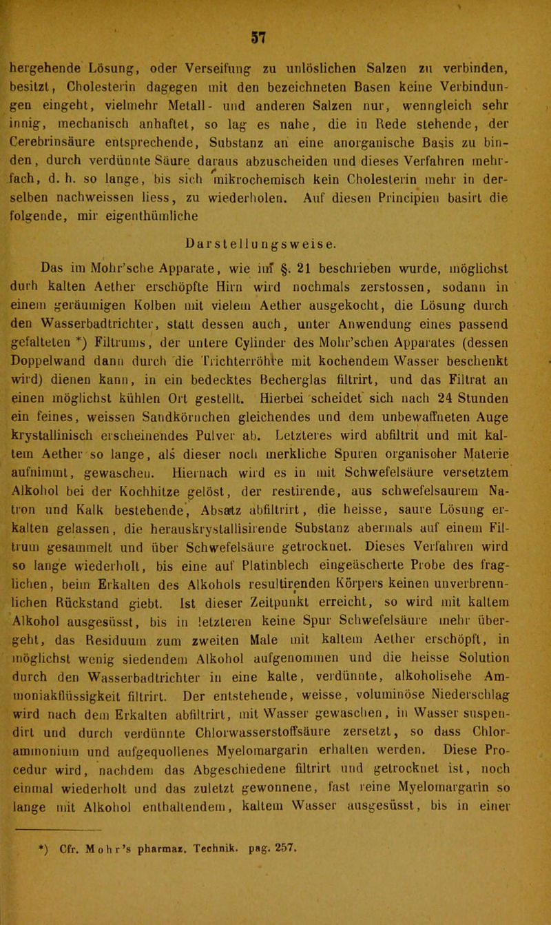 hergehende Lösung, oder Verseifung zu unlöslichen Salzen zu verbinden, besitzt, Cholesterin dagegen mit den bezeichneten Basen keine Verbindun- gen eingeht, vielmehr Metall- und anderen Salzen nur, wenngleich sehr innig, mechanisch anhaftet, so lag es nahe, die in Rede stehende, der Cerebrinsäure entsprechende, Substanz an eine anorganische Basis zu bin- den, durch verdünnte Saure daraus abzuscheiden und dieses Verfahren mehr- fach, d. h. so lange, bis sich mikrochemisch kein Cholesterin mehr in der- selben nachweissen liess, zu wiederholen. Auf diesen Principien basirt die folgende, mir eigenthümliche Darstellungsweise. Das im Mohr’sche Apparate, wie im' §. 21 beschrieben wurde, möglichst durh kalten Aether erschöpfte Hirn wird nochmals zerstossen, sodann in einem geräumigen Kolben mit vielem Aether ausgekocht, die Lösung durch den Wasserbadtrichter, statt dessen auch, unter Anwendung eines passend gefalteten*) Filtrums, der untere Cylinder des Mohr’schen Apparates (dessen Doppelwand dann durch die Trichterröhte mit kochendem Wasser beschenkt wird) dienen kann, in ein bedecktes Becherglas filtrirt, und das Filtrat an einen möglichst kühlen Ort gestellt. Hierbei scheidet sich nach 24 Stunden ein feines, weissen Sandkörnchen gleichendes und dem unbewaffneten Auge krystallinisch erscheinendes Pulver ab. Letzteres wird abfillrit und mit kal- tem Aether so lange, als dieser noch merkliche Spuren organisoher Materie aufnimmt, gewaschen. Hiernach wird es in mit Schwefelsäure versetztem Alkohol bei der Kochhitze gelöst, der restirende, aus schwefelsaurem Na- tron und Kalk bestehende, Absatz abfiltrirt, die heisse, saure Lösung er- kalten gelassen, die herauskrystallisirende Substanz abermals auf einem Fil- trum gesammelt und über Schwefelsäure getrocknet. Dieses Verfahren wird so lange wiederholt, bis eine auf Platinblech eingeäscherte Probe des frag- lichen , beim Erkallen des Alkohols resultirenden Körpers keinen unverbrenn- lichen Rückstand giebt. Ist dieser Zeitpunkt erreicht, so wird mit kaltem Alkohol ausgesüsst, bis in letzteren keine Spur Schwefelsäure mehr über- geht, das Residuum zum zweiten Male mit kaltem Aether erschöpft, in möglichst wenig siedendem Alkohol aufgenommen und die heisse Solution durch den Wasserbadtrichler in eine kalte, verdünnte, alkoholische Am- moniakflüssigkeit filtrirt. Der entstehende, weisse, voluminöse Niederschlag wird nach dem Erkalten abfiltrirt, mit Wasser gewaschen, in Wasser suspen- dirl und durch verdünnte ChlorwasserstofTsäure zersetzt, so dass Chlor- ammonium und aufgequollenes Myelomargarin erhalten werden. Diese Pro- cedur wird, nachdem das Abgeschiedene filtrirt und getrocknet ist, noch einmal wiederholt und das zuletzt gewonnene, fast reine Myelomargarin so lange mit Alkohol enthaltendem, kaltem Wasser ausgesüsst, bis in einer *) Cfr. Mohr’s pharmar. Technik, pag. 257.
