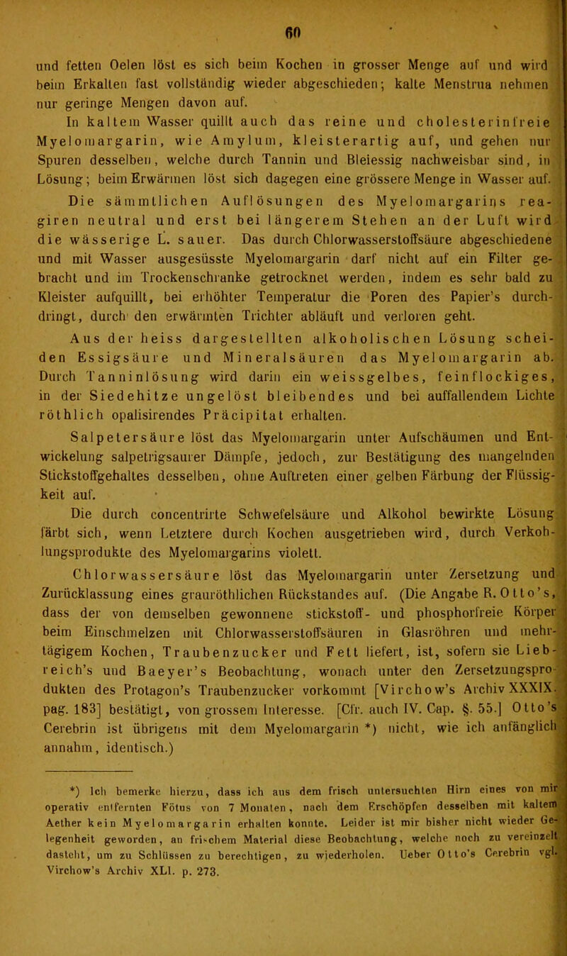 60 und fetten Oelen löst es sich beim Kochen in grosser Menge auf und wird beim Erkalten fast vollständig wieder abgeschieden; kalte Menstrua nehmen j nur geringe Mengen davon auf. In kaltem Wasser quillt auch das reine und cholesterinfreie Myelomargarin, wie Amylum, kleisterartig auf, und gehen nur j Spuren desselben, welche durch Tannin und Bleiessig nachweisbar sind, in j Lösung; beim Erwärmen löst sich dagegen eine grössere Menge in Wasser auf. ■ Die sämmtlichen Auflösungen des Myelomargarirjs rea- giren neutral und erst bei längerem Stehen an der Luft wird die wässerige L. sauer. Das durch Chlorwasserstoffsäure abgeschiedene und mit Wasser ausgesüsste Myelomargarin darf nicht auf ein Filter ge- . bracht und im Trockenschranke getrocknet werden, indem es sehr bald zu Kleister aufquillt, bei erhöhter Temperatur die Poren des Papier’s durch- •' dringt, durch den erwärmten Trichter abläuft und verloren geht. Aus der heiss dar gestellten alkoholischen Lösung schei- den Essigsäure und Mineralsäuren das Myelomargarin ab. Durch Tanninlösung wird darin ein weissgelbes, feinflockiges, in der Siedehitze ungelöst bleibendes und bei auffallendem Lichte röthlich opalisirendes Präcipitat erhalten. Salpetersäure löst das Myelomargarin unter Aufschäumen und Ent- Wickelung salpetrigsaurer Dämpfe, jedoch, zur Bestätigung des mangelnden f Stickstoffgehaltes desselben, ohne Auftreten einer gelben Färbung der Flüssig- keit auf. Die durch concentrirte Schwefelsäure und Alkohol bewirkte Lösung : färbt sich, wenn Letztere durch Kochen ausgetrieben wird, durch Verkoh- ' lungsprodukte des Myelomargarins violett. Chlor wassersäure löst das Myelomargarin unter Zersetzung und Zurücklassung eines grauröthlichen Rückstandes auf. (Die Angabe R. Otto’s, dass der von demselben gewonnene Stickstoff- und phosphorfreie Körper beim Einschmelzen mit Chlorwasserstoffsäuren in Glasröhren und mehr- tägigem Kochen, Traubenzucker und Fett liefert, ist, sofern sie Lieb- reich’s und ßaeyer’s Beobachtung, wonach unter den Zersetzungspro- ; dukten des Prolagon’s Traubenzucker vorkommt [Virchow’s Archiv XXXIX. pag. 183] bestätigt, von grossem Interesse. [Cfr. auch IV. Cap. §.55.] Otto’s Cerebrin ist übrigens mit dem Myelomargarin *) nicht, wie ich anfänglich annahm, identisch.) *) lclt bemerke hierzu, dass ich aus dem frisch untersuchten Hirn eines von mir, operativ entfernten Fötus von 7 Monaten, nacli dem F.rschöpfen desselben mit kaltem Aether kein Myelomargarin erhalten konnte. Leider ist mir bisher nicht wieder Ge- legenheit geworden, au frischem Material diese Beobachtung, welche noch zu vereinzelt, dastellt, um zu Schlüssen zu berechtigen, zu wiederholen. Ueber Olto’s Cerebrin vgl.a Virchow’s Archiv XLI. p. 273.