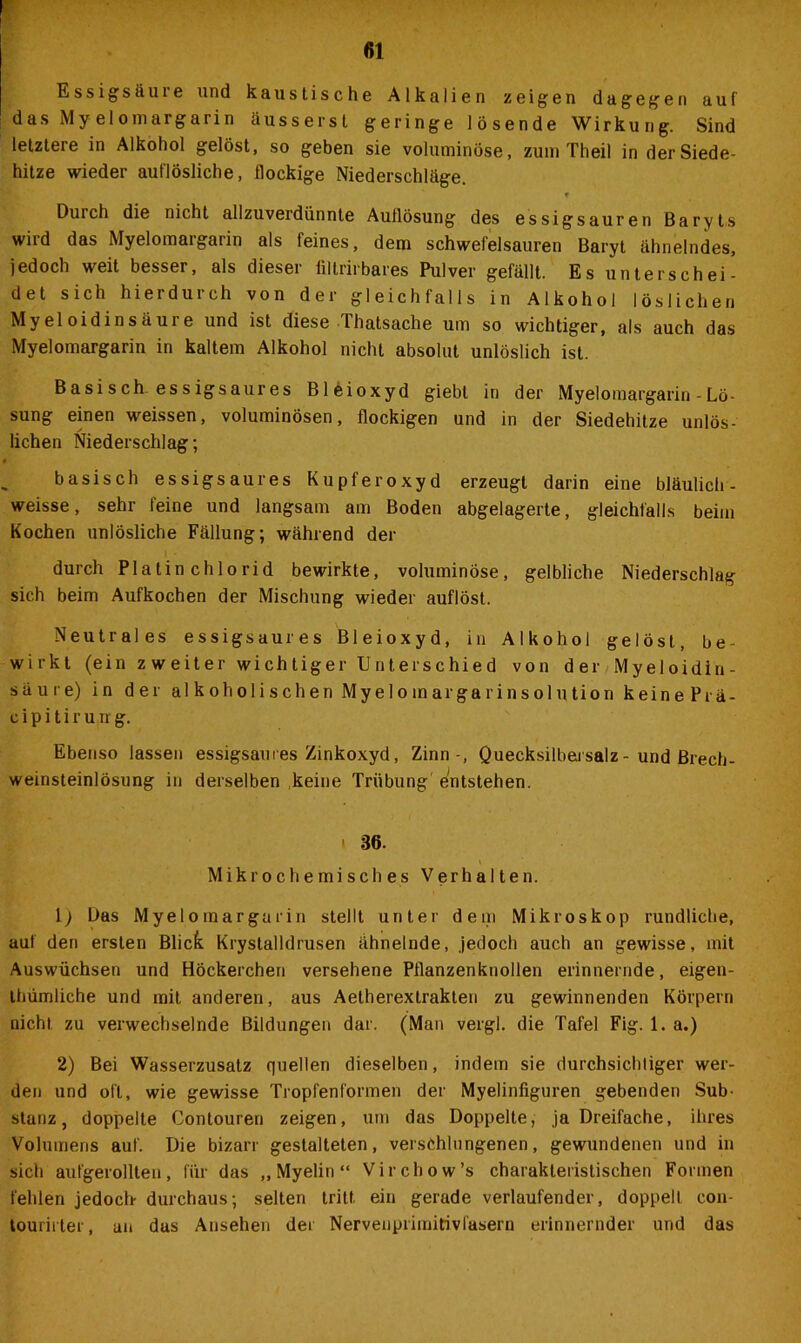 Essigsäuie und kaustische Alkalien zeigen dagegen auf das Myelomargarin äussersl geringe lösende Wirkung. Sind letztere in Alkohol gelöst, so geben sie voluminöse, zum Th eil in der Siede- hitze wieder auflösliche, flockige Niederschläge. f Durch die nicht allzuverdünnte Auflösung des essigsauren Baryts wird das Myelomargarin als feines, dem schwefelsauren Baryt ähnelndes, jedoch weit besser, als dieser liltrirbares Pulver gefällt. Es unterschei- det sich hierdurch von der gleichfalls in Alkohol löslichen Myeloidinsäure und ist diese Thatsache um so wichtiger, als auch das Myelomargarin in kaltem Alkohol nicht absolut unlöslich ist. Basisch, essigsaures Bleioxyd giebt in der Myelomargarin - Lö- sung einen weissen, voluminösen, flockigen und in der Siedehitze unlös- lichen Niederschlag; basisch essigsaures Kupferoxyd erzeugt darin eine bläulich- weisse, sehr leine und langsam am Boden abgelagerte, gleichfalls beim Kochen unlösliche Fällung; während der durch Platin chlorid bewirkte, voluminöse, gelbliche Niederschlag sich beim Aufkochen der Mischung wieder auflöst. Neutrales essigsaures Bleioxyd, in Alkohol gelöst, be- wirkt (ein zweiter wichtiger Unterschied von der Myeloidlu- säure) in der alkoholischen Myeloinargarinsolution keinePrä- c i p i t i r u n g. Ebenso lassen essigsau res Zinkoxyd, Zinn-, Quecksilbai salz - und Brech- weinsteinlösung in derselben keine Trübung entstehen. i 36. Mikrochemisches Verhalten. \) Bas Myelomargarin stellt unter dem Mikroskop rundliche, auf den ersten Blick Krystalldrusen ähnelnde, jedoch auch an gewisse, mit Auswüchsen und Höckerchen versehene Pflanzenknollen erinnernde, eigen- thümliche und mit anderen, aus Aetherextrakten zu gewinnenden Körpern nicht zu verwechselnde Bildungen dar. (Man vergl. die Tafel Fig. 1. a.) 2) Bei Wasserzusatz quellen dieselben, indem sie durchsicldiger wer- den und oft, wie gewisse Tropfenformen der Myelinfiguren gebenden Sub- stanz, doppelte Contouren zeigen, um das Doppelte, ja Dreifache, ihres Volumens auf. Die bizarr gestalteten, verschlungenen, gewundenen und in sich aufgerollten, für das „Myelin“ Virchow’s charakteristischen Formen fehlen jedoch- durchaus; selten tritt ein gerade verlaufender, doppelt con- tourirter, an das Ansehen der Nervenprimitivläsern erinnernder und das