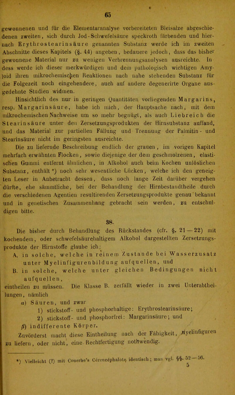 \ gewonnenen und für die Eleiuentamnalyse vorbereiteten Bleisalze abgeschie- denen zweiten, sich durch Jod-Schwefelsäure speckroth färbenden und hier- nach Erythrostearinsäure genannten Substanz werde ich iin zweiten Abschnitte dieses Kapitels (§. 44) angeben, bedauere jedoch, dass das bisher gewonnene Material nur zu wenigen Verbrennungsanalysen ausreichte. In dess werde ich dieser merkwürdigen und dein pathologisch wichtigen Amy- loid ihren mikrochemischen Reaktionen nach nahe stehenden Substanz für die Folgezeit noch eingehendere, auch auf andere degenerirte Organe aus- gedehnte Studien widmen. Hinsichtlich des nur in geringen Quantitäten vorliegenden Margarins, resp. Mar garin säure, habe ich mich, der Hauptsache nach, mit dem mikrochemischen Nachweise um so mehr begnügt, als aucli Liebreich die Stearinsäure unter den Zersetzungsprodukten der Hirnsubstanz auffand, und das Material zur partiellen Fällung und Trennung der Palmitin- und Stearinsäure nicht im geringsten ausreichte. Die zu liefernde Beschreibung endlich der grauen , im vorigen Kapitel mehrfach erwähnten Flocken, sowie diejenige der dem geschmolzenen, elasti- schen Gummi entfernt ähnlichen, in Alkohol auch beim Kochen unlöslichen Substanz, enthält*) noch sehr wesentliche Lücken, welche ich den geneig- ten Leser in Anbetracht dessen, dass noch lange Zeit darüber vergehen dürfte, ehe sämmtliche, bei der Behandlung der Hirnbestandtheile durch die verschiedenen Agentien resultirenden Zerselzungsprodukte genau bekannt und in genetischen Zusammenhang gebracht sein werden, zu entschul- digen bitte. 38. Die bisher durch Behandlung des Rückstandes (cfr. §. 21—22) mit kochendem, oder schwefelsäurehaltigem Alkohol dargestelllen Zersetzungs- produkte der Hirnstoffe glaube ich: A. in solche, welche in reinem Zustande bei Wasserzusatz unter Myelinfigurenbildung aufquellen, und B. in solche, welche unter gleichen Bedingungen nicht aufquellen, eintheilen zu müssen. Die Klasse B. zerfällt wieder in zwei Unterabthei- lungen, nämlich a) Säuren, und zwar 1) Stickstoff- und phosphorhaltige: Erythrostearinsäure; 2) Stickstoff- und phosphorfrei: Margarinsäure; und ß) indifferente Körper. Zuvörderst macht diese Eintheilung nach der Fähigkeit, Myelinfiguie zu liefern, oder nicht, eine Rechtfertigung nothwendig. *) Vielleicht (?) mit Couerbe’s CerencdphaloU* identisch; man vgl. §§• 52 — 56.