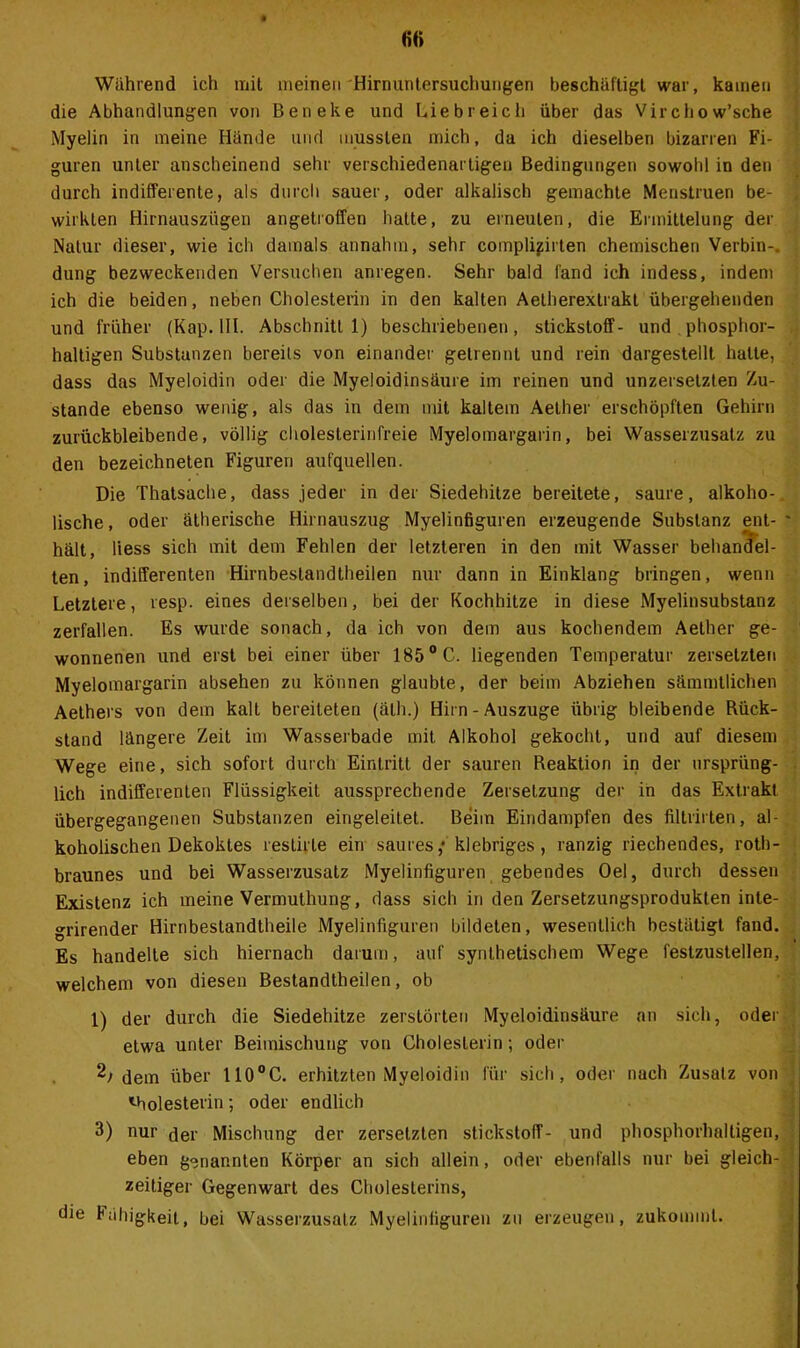 Wiihrend ich mit meinen Hirnuntersuchungen beschäftigt war, kamen die Abhandlungen von Beneke und Liebreich über das Virchow’sche Myelin in meine Hände und mussten mich, da ich dieselben bizarren Fi- guren unter anscheinend sehr verschiedenartigen Bedingungen sowohl in den durch indifferente, als durch sauer, oder alkalisch gemachte Menstruen be- wirkten Hirnauszügen angetroffen hatte, zu erneuten, die Ermittelung der Natur dieser, wie ich damals annahm, sehr complijirten chemischen Verbin-, düng bezweckenden Versuchen anregen. Sehr bald fand ich indess, indem ich die beiden, neben Cholesterin in den kalten Aetherextrakt übergehenden und früher (Kap. III. Abschnitt 1) beschriebenen, Stickstoff- und phosphor- haltigen Substanzen bereits von einander getrennt und rein dargestellt halte, dass das Myeloidin oder die Myeloidinsäure im reinen und unzersetzten Zu- stande ebenso wenig, als das in dem mit kaltem Aether erschöpften Gehirn zurückbleibende, völlig cholesterinfreie Myelomargarin, bei Wasserzusatz zu den bezeichnten Figuren aufquellen. Die Thatsache, dass jeder in der Siedehitze bereitete, saure, alkoho- lische , oder ätherische Hirnauszug Myelinfiguren erzeugende Substanz ent- hält, liess sich mit dem Fehlen der letzteren in den mit Wasser behandel- ten, indifferenten Hirnbestandtheilen nur dann in Einklang bringen, wenn Letztere, resp. eines derselben, bei der Kochhitze in diese Myelinsubstanz zerfallen. Es wurde sonach, da ich von dem aus kochendem Aether ge- wonnenen und erst bei einer über 1850 C. liegenden Temperatur zersetzten Myelomargarin absehen zu können glaubte, der beim Abziehen sämmtlichen Aethers von dem kalt bereiteten (älh.) Hirn-Auszuge übrig bleibende Rück- stand längere Zeit im Wasserbade mit Alkohol gekocht, und auf diesem Wege eine, sich sofort durch Eintritt der sauren Reaktion in der ursprüng- lich indifferenten Flüssigkeit aussprechende Zersetzung der in das Extrakt übergegangenen Substanzen eingeleitet. Beim Eindampfen des filtrirten, al- koholischen Dekoktes restirte ein saures ,* klebriges, ranzig riechendes, roth- braunes und bei Wasserzusatz Myelinfiguren gebendes Oel, durch dessen Existenz ich meine Vermuthung, dass sich in den Zersetzungsproduklen inte- grirender Hirnbestandtheile Myelinfiguren bildeten, wesentlich bestätigt fand. Es handelte sich hiernach darum, auf synthetischem Wege feslzustellen, welchem von diesen Bestandtheilen, ob 1) der durch die Siedehitze zerstörten Myeloidinsäure an sich, oder etwa unter Beimischung von Cholesterin; oder 2; dem über 110°C. erhitzten Myeloidin für sich, oder nach Zusatz von holesterin; oder endlich 3) nur der Mischung der zersetzten Stickstoff- und phosphorhaltigen, eben genannten Körper an sich allein, oder ebenfalls nur bei gleich- zeitiger Gegenwart des Cholesterins, die Fähigkeit, bei Wasserzusatz Myelinfiguren zu erzeugen, zukomml.