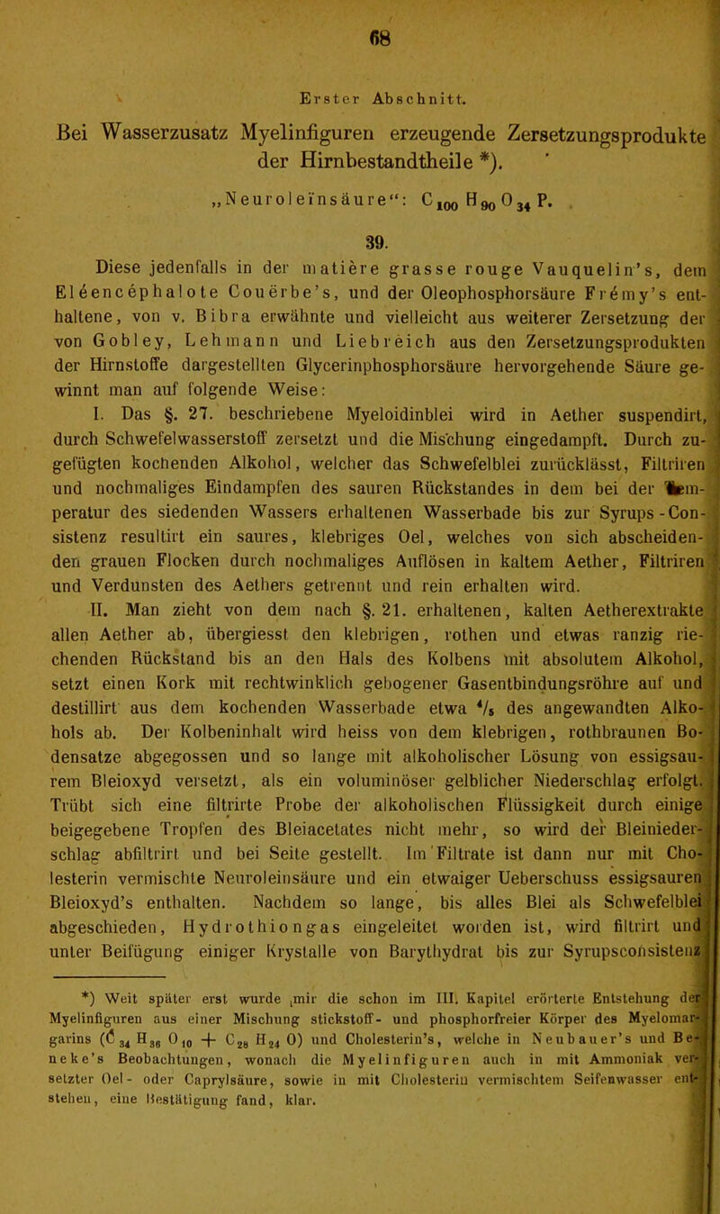 Erster Ab s c h n i 11. Bei Wasserzusatz Myelinfiguren erzeugende Zersetzungsprodukte der Hirnbestandtheile *). „NeurOleinsäure“: C100H90 034 P. 39. Diese jedenfalls in der matiere grasse rouge Vauquelin’s, dein Eleencephalote Couerbe’s, und der Oleophosphorsäure Fr^my’s ent-] haltene, von v. Bibra erwähnte und vielleicht aus weiterer Zersetzung der J von Gobley, Lehmann und Liebreich aus den Zersetzungsprodukten j der Hirnstoffe dargestellten Glycerinphosphorsäure hervorgehende Säure ge- j winnt man auf folgende Weise: I. Das §. 27. beschriebene Myeloidinblei wird in Aether suspendirt, j durch Schwefelwasserstoff zersetzt und die Mischung eingedampft. Durch zu- ; gefügten kochenden Alkohol, welcher das Schwefelblei zurücklässt, Filtriren ' und nochmaliges Eindampfen des sauren Rückstandes in dem bei der lern- J peratur des siedenden Wassers erhaltenen Wasserbade bis zur Syrups-Con- sistenz resullirt ein saures, klebriges Oel, welches von sich abscheiden- j den grauen Flocken durch nochmaliges Auflösen in kaltem Aether, Filtriren \ und Verdunsten des Aethers getrennt und rein erhalten wird. II. Man zieht von dem nach §.21. erhaltenen, kalten Aetherextrakte j allen Aether ab, übergiesst den klebrigen, rothen und etwas ranzig rie-j chenden Rückstand bis an den Hals des Kolbens mit absolutem Alkohol, g setzt einen Kork mit rechtwinklich gebogener Gasentbindungsröhre auf und ; destillirt aus dem kochenden Wasserbade etwa 4/s des angewandten Alko-1 hols ab. Der Kolbeninhalt wird heiss von dem klebrigen, rothbraunen Bo- j densatze abgegossen und so lange mit alkoholischer Lösung von essigsau- j rem Bleioxyd versetzt, als ein voluminöser gelblicher Niederschlag erfolgt. Trübt sich eine filtrirte Probe der alkoholischen Flüssigkeit durch einige i beigegebene Tropfen des Bleiacelates nicht mehr, so wird der Bleinieder-j schlag abfiltrirt und bei Seite gestellt. Im Filtrate ist dann nur mit Cho-; lesterin vermischte Neuroleinsäure und ein etwaiger Ueberschuss essigsauren : Bleioxyd’s enthalten. Nachdem so lange, bis alles Blei als Schwefelblei•! abgeschieden, Hydrothio ngas eingeleitet worden ist, wird filtrirt und! unter Beifügung einiger Krystalle von Barythydrat bis zur Syrupsconsistenz j *) Weit später erst wurde gnir die schon im III. Kapitel erörterte Entstehung der} Myelinfiguren aus einer Mischung Stickstoff- und phosphorfreier Körper des Myelomar-;j garins (C u HS6 O10 -|- C28 H24 0) und Cliolesterin’s, welche in Neubauer’s und Be'| neke’s Beobachtungen, wonach die Myelinfiguren auch in mit Ammoniak ver^l , selzterOel- oder Caprylsäure, sowie in mit Cholesterin vermischtem Seifenwasser ent- sieben, eine Bestätigung fand, klar.