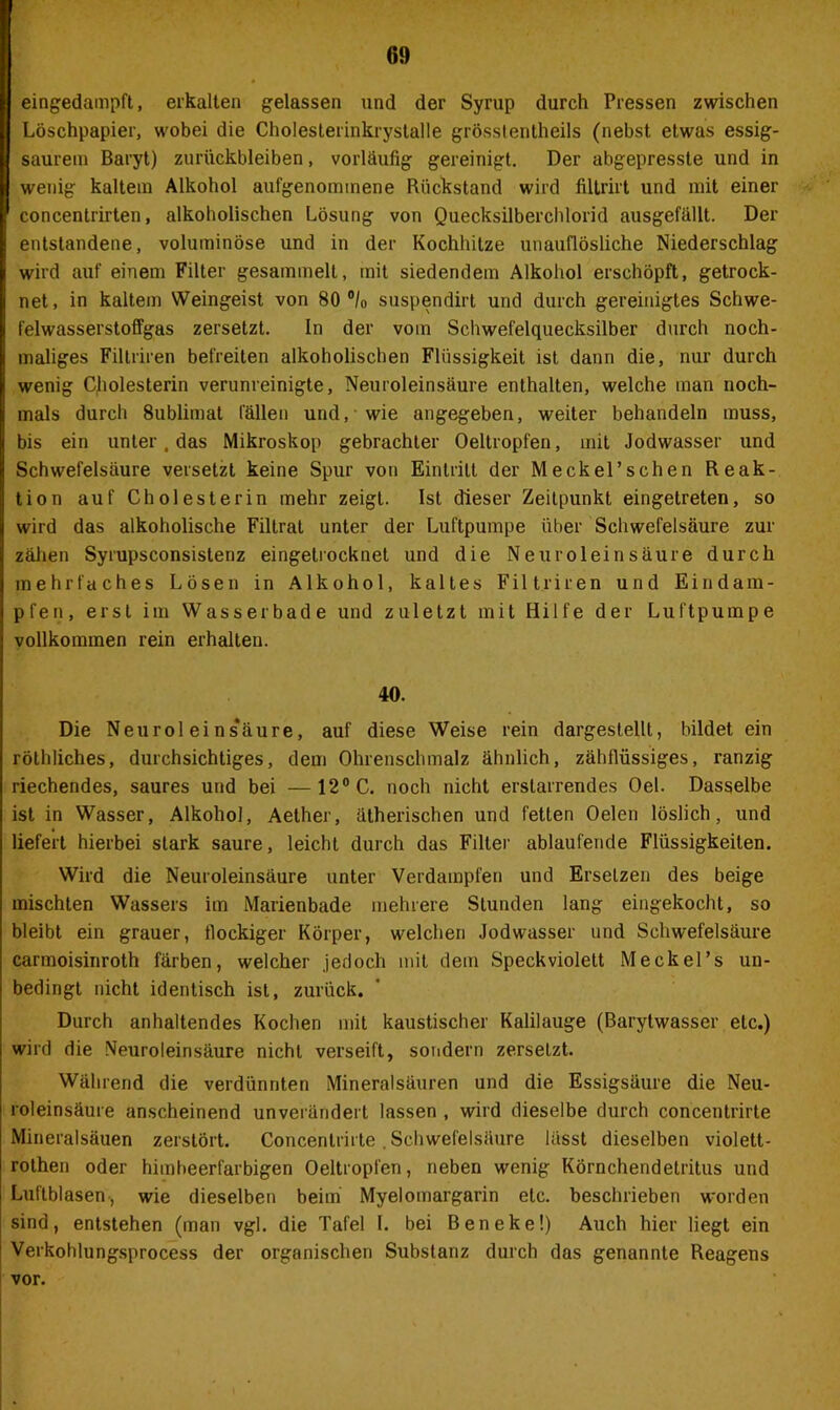 eingedampft, erkalten gelassen und der Syrup durch Pressen zwischen Löschpapier, wobei die Cholesterinkrystalle grösstentheils (nebst etwas essig- saurem Baryt) Zurückbleiben, vorläufig gereinigt. Der abgepresste und in wenig kaltem Alkohol aufgenonnnene Rückstand wird filtrirt und mit einer concentrirten, alkoholischen Lösung von Quecksilberchlorid ausgefällt. Der entstandene, voluminöse und in der Kochhilze unauflösliche Niederschlag wird auf einem Filter gesammelt, mit siedendem Alkohol erschöpft, getrock- net, in kaltem Weingeist von 80 °/0 suspendirt und durch gereinigtes Schwe- felwasserstoffgas zersetzt. In der vom Schwefelquecksilber durch noch- maliges Filtriren befreiten alkoholischen Flüssigkeit ist dann die, nur durch wenig Cholesterin verunreinigte, Neuroleinsäure enthalten, welche man noch- mals durch 8ublimat fällen und,-wie angegeben, weiter behandeln muss, bis ein unter, das Mikroskop gebrachter Oeltropfen, mit Jodwasser und Schwefelsäure versetzt keine Spur von Eintritt der Meckel’schen Reak- tion auf Cholesterin mehr zeigt. Ist dieser Zeitpunkt eingelreten, so wird das alkoholische Filtrat unter der Luftpumpe über Schwefelsäure zur zähen Syrupsconsistenz eingetrocknet und die Neuroleinsäure durch mehrfaches Lösen in Alkohol, kaltes Filtriren und Eindam- pfen, erst im Wasser bade und zuletzt mit Hilfe der Luftpumpe vollkommen rein erhalten. 40. Die Neuroleins’äure, auf diese Weise rein dargeslellt, bildet ein röthliches, durchsichtiges, dem Ohrenschmalz ähnlich, zähflüssiges, ranzig riechendes, saures und bei —12° C. noch nicht erstarrendes Oel. Dasselbe ist in Wasser, Alkohol, Aether, ätherischen und fetten Oelen löslich, und liefert hierbei stark saure, leicht durch das Filter ablaufende Flüssigkeiten. Wird die Neuroleinsäure unter Verdampfen und Ersetzen des beige mischten Wassers im Marienbade mehrere Stunden lang eingekocht, so bleibt ein grauer, flockiger Körper, welchen Jodwasser und Schwefelsäure carmoisinroth färben, welcher jedoch mit dem Speckviolett Meckel’s un- bedingt nicht identisch ist, zurück. Durch anhaltendes Kochen mit kaustischer Kalilauge (Barytwasser etc.) wird die Neuroleinsäure nicht verseift, sondern zerseLzt. Während die verdünnten Mineralsäuren und die Essigsäure die Neu- roleinsäure anscheinend unverändert lassen , wird dieselbe durch concentrirte Mineralsäuen zerstört. Concentrirte. Schwefelsäure lässt dieselben violett- rothen oder himbeerfarbigen Oeltropfen, neben wenig Körnchendetritus und Luftblasen, wie dieselben beim Myelomargarin etc. beschrieben worden sind, entstehen (man vgl. die Tafel I. bei Beneke!) Auch hier liegt ein Verkohlungsprocess der organischen Substanz durch das genannte Reagens vor.