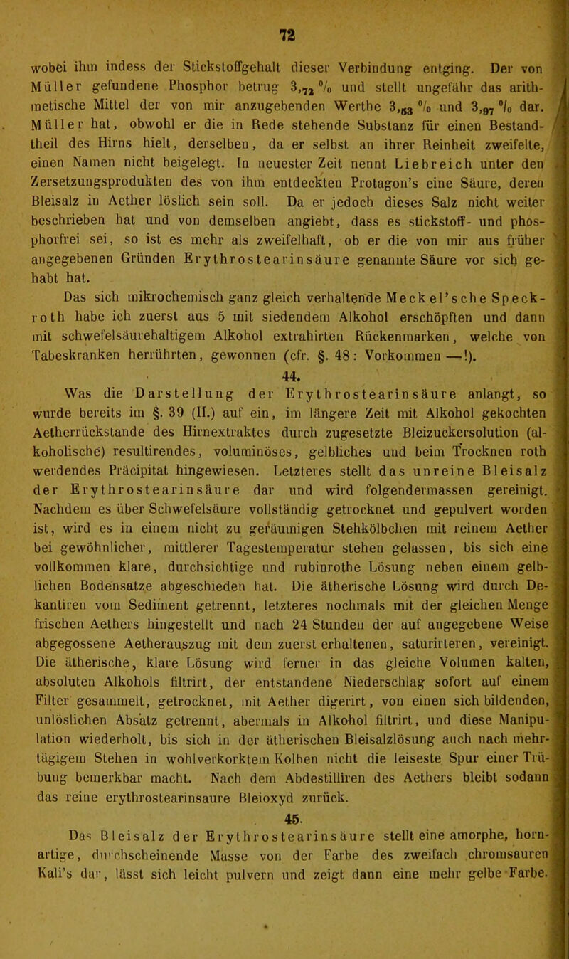 wobei ihm indess der Sticksloffgehalt dieser Verbindung entging. Der von Müller gefundene Phosphor betrug 3,7J °/0 und stellt ungefähr das arith- metische Mittel der von mir anzugebenden Werthe 3,^ °/0 und 3,97 °/0 dar. Müller hat, obwohl er die in Rede stehende Substanz für einen Bestand- teil des Hirns hielt, derselben, da er selbst an ihrer Reinheit zweifelte, einen Namen nicht beigelegt, ln neuester Zeit nennt Liebreich unter den Zersetzungsprodukten des von ihm entdeckten Protagon’s eine Säure, deren Bleisalz in Aether löslich sein soll. Da er jedoch dieses Salz nicht weiter beschrieben hat und von demselben angiebt, dass es Stickstoff- und phos- phorfrei sei, so ist es mehr als zweifelhaft, ob er die von mir aus früher angegebenen Gründen Erythrostearinsäure genannte Säure vor sich ge- habt hat. Das sich mikrochemisch ganz gleich verhaltende MeckePsche Speck- roth habe ich zuerst aus 5 mit siedendem Alkohol erschöpften und dann mit schwefelsäurehaltigem Alkohol extrahirten Rückenmarken, welche von Tabeskranken herrührten, gewonnen (cfr. §.48: Vorkommen—!). 44. Was die Darstellung der Erythrostearinsäure anlangt, so wurde bereits im §. 39 (II.) auf ein, im längere Zeit mit Alkohol gekochten Aetherrückstande des Hirnextraktes durch zugesetzte Bleizuckersolution (al- koholische) resultirendes, voluminöses, gelbliches und beim Trocknen roth werdendes Präcipitat hingewiesen. Letzteres stellt das unreine Bleisalz der Erythrostearinsäure dar und wird folgendermassen gereinigt. Nachdem es über Schwefelsäure vollständig getrocknet und gepulvert worden ist, wird es in einem nicht zu geräumigen Stehkölbchen mit reinem Aether bei gewöhnlicher, mittlerer Tagestemperatur stehen gelassen, bis sich eine vollkommen klare, durchsichtige und rubinrothe Lösung neben einem gelb- lichen Bodensätze abgeschieden hat. Die ätherische Lösung wird durch De- kantiren vom Sediment getrennt, letzteres nochmals mit der gleichen Menge frischen Aethers hingestellt und nach 24 Stunden der auf angegebene Weise abgegossene Aetherau.szug mit dem zuerst erhaltenen, saturirteren, vereinigt. Die ätherische, klare Lösung wird ferner in das gleiche Volumen kalten, absoluten Alkohols filtrirt, der entstandene Niederschlag sofort auf einem Filler gesammelt, getrocknet, mit Aether digerirt, von einen sich bildenden, unlöslichen Absatz getrennt, abermals in Alkohol filtrirt, und diese Manipu- lation wiederholt, bis sich in der ätherischen Bleisalzlösung auch nach mehr- tägigem Stehen in wohlverkorktem Kolben nicht die leiseste Spur einer Trü- bung bemerkbar macht. Nach dem Abdestilliren des Aethers bleibt sodann das reine erythrostearinsäure Bleioxyd zurück. 45. Das Bleisalz der Erythrostearinsäure stellt eine amorphe, horn- artige, durchscheinende Masse von der Farbe des zweifach chromsauren Kali’s dar, lässt sich leicht pulvern und zeigt dann eine mehr gelbe'Farbe.