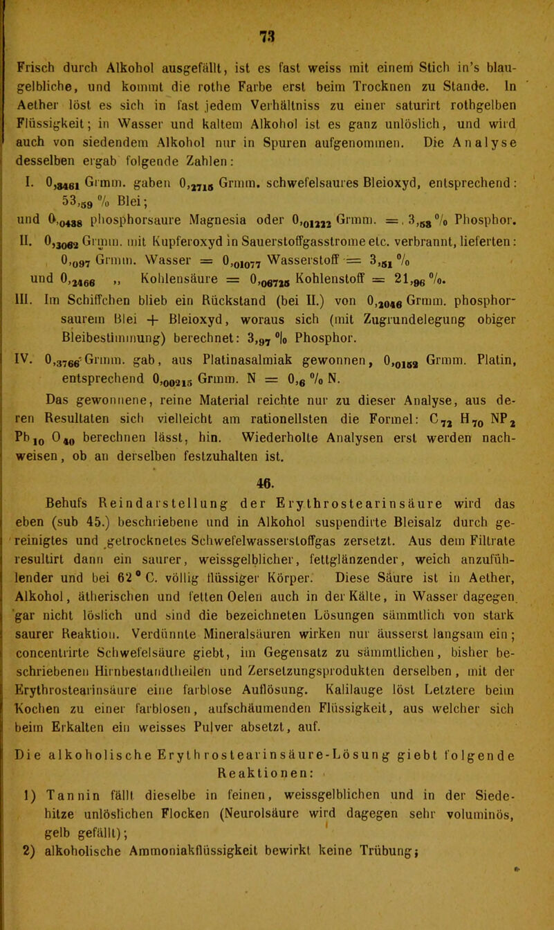 Frisch durch Alkohol ausgefällt, ist es fast weiss mit einem Stich in’s blau- gelbliche, und kommt die rothe Farbe erst beim Trocknen zu Stande, ln Aether löst es sich in fast jedem Verhältniss zu einer saturirt rothgelben Flüssigkeit; in Wasser und kaltem Alkohol ist es ganz unlöslich, und wird auch von siedendem Alkohol nur in Spuren aufgenommen. Die Analyse desselben ergab folgende Zahlen: I. 0,340! Grmin. gaben 0,2715 Grmm. schwefelsaures Bleioxyd, entsprechend: 53,39 % Blei; und 0,0488 phosphorsaure Magnesia oder 0,om2 Grmm. =,3,68°/0 Phosphor. II. 0,3ofl2 Grmm. mit Kupferoxyd in Sauerstoffgasstrome etc. verbrannt, lieferten: 0>o97 Grmm. Wasser = 0,OiO77 Wasserstoff •= 3,51 % und 0,2466 „ Kohlensäure = 0JOfl725 Kohlenstoff = 21,96%. III. Im Schiffchen blieb ein Rückstand (bei II.) von O,2046 Grmm. phosphor- saurem Blei + Bleioxyd, woraus sich (mit Zugrundelegung obiger Bleibestimmung) berechnet: 3,97 °|0 Phosphor. IV. O,3760'Grmm. gab, aus Platinasalmiak gewonnen, O,0152 Grmm. Platin, entsprechend O,002is Grmm. N = 0,6 °/0 N. Das gewonnene, reine Material reichte nur zu dieser Analyse, aus de- ren Resultaten sich vielleicht am rationellsten die Formel: C72 H70 NP2 Pb jo 04w berechnen lässt, hin. Wiederholte Analysen erst werden nach- weisen, ob an derselben festzuhalten ist. 46. Behufs Reindarstellung der Erythrostearinsäure wird das eben (sub 45.) beschriebene und in Alkohol suspendirte Bleisalz durch ge- reinigtes und getrocknetes Schwefelwassersloffgas zersetzt. Aus dem Filtrate resultirt dann ein saurer, weissgelblicher, fettglänzender, weich anzufüh- lender und bei 62 °C. völlig flüssiger Körper. Diese Säure ist in Aether, Alkohol, ätherischen und fetten Oelen auch in der Kälte, in Wasser dagegen, gar nicht löslich und sind die bezeichneten Lösungen sämmtlich von stark saurer Reaktion. Verdünnte Mineralsäuren wirken nur äusserst langsam ein; concentrirte Schwefelsäure giebt, im Gegensatz zu sämmtlichen, bisher be- schriebenen Hirnbestaiidlheilen und Zerselzungsprodukten derselben , mit der Erythrostearinsäure eine farblose Auflösung. Kalilauge löst Letztere beim Kochen zu einer farblosen, aufschäumenden Flüssigkeit, aus welcher sich beim Erkalten ein weisses Pulver absetzt, auf. Die alkoholische Eryth rostearinsäure-Lösung giebt folgende Reaktionen: 1) Tannin fällt dieselbe in feinen, weissgelblichen und in der Siede- hitze unlöslichen Flocken (Neurolsäure wird dagegen sehr voluminös, gelb gefällt); 2) alkoholische Ammoniakflüssigkeit bewirkt keine Trübungj