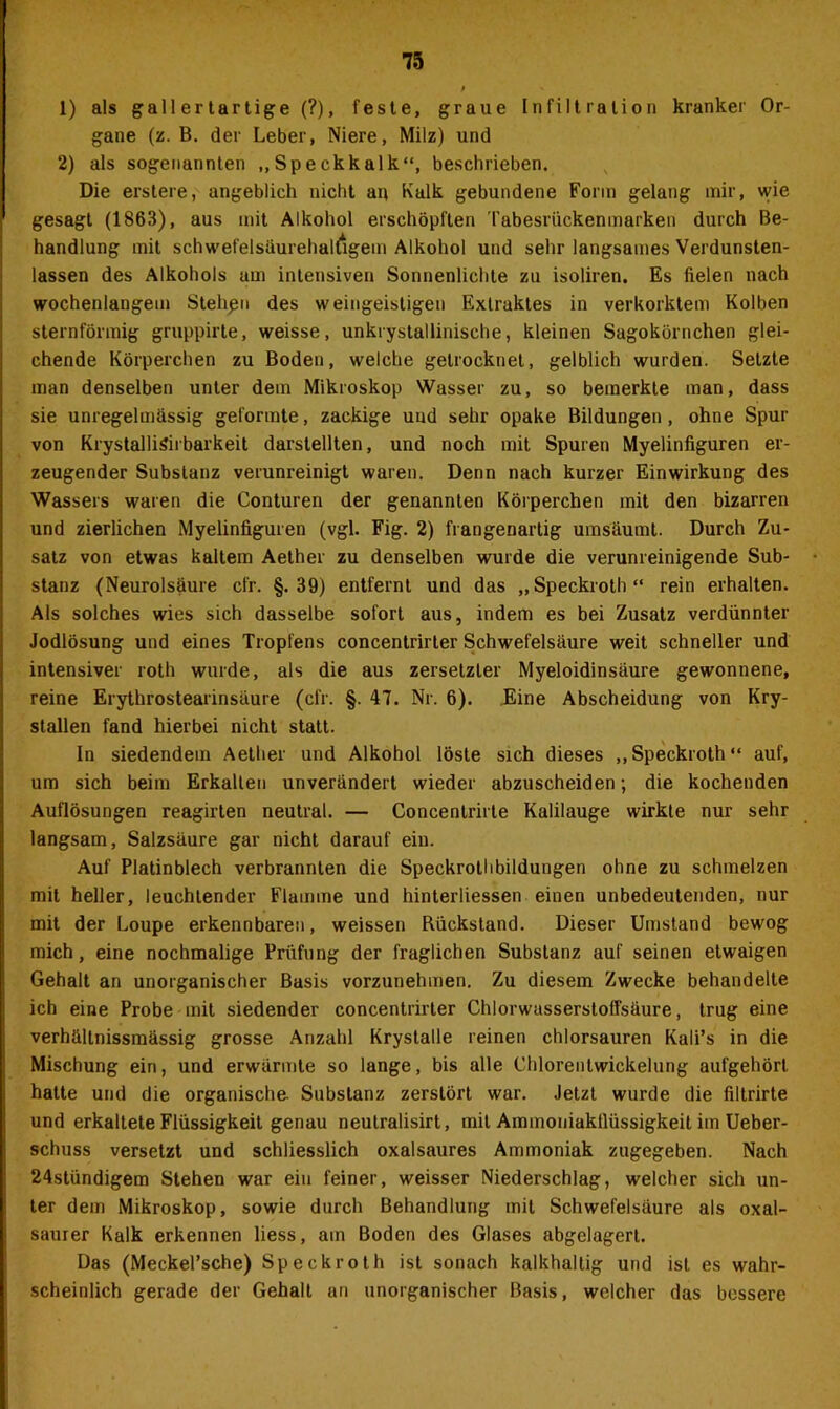 1) als gallertartige (?), feste, graue Infiltration kranker Or- gane (z. B. der Leber, Niere, Milz) und 2) als sogenannten „Speckkalk“, beschrieben. Die erstere, angeblich nicht an Kalk gebundene Form gelang mir, wie gesagt (1863), aus mit Alkohol erschöpften Tabesrückenmarken durch Be- handlung mit schwefelsaurehalfigem Alkohol und sehr langsames Verdunsten- lassen des Alkohols am intensiven Sonnenlichte zu isoliren. Es fielen nach wochenlangem Stehßn des weingeistigen Extraktes in verkorktem Kolben sternförmig gruppirte, weisse, unkrystallinische, kleinen Sagokörnchen glei- chende Körperchen zu Boden, welche getrocknet, gelblich wurden. Setzte inan denselben unter dem Mikroskop Wasser zu, so bemerkte man, dass sie unregelmässig geformte, zackige und sehr opake Bildungen , ohne Spur von KrystalliSirbarkeit darstellten, und noch mit Spuren Myelinfiguren er- zeugender Substanz verunreinigt waren. Denn nach kurzer Einwirkung des Wassers waren die Conturen der genannten Körperchen mit den bizarren und zierlichen Myelinfiguren (vgl. Fig. 2) frangenartig umsäumt. Durch Zu- satz von etwas kaltem Aether zu denselben wurde die verunreinigende Sub- stanz (Neurolsäure cfr. §.39) entfernt und das „Speckroth“ rein erhalten. Als solches wies sich dasselbe sofort aus, indem es bei Zusatz verdünnter Jodlösung und eines Tropfens concentrirter Schwefelsäure weit schneller und intensiver roth wurde, als die aus zersetzter Myeloidinsäure gewonnene, reine Erythrostearinsäure (cfr. §. 47. Nr. 6). Eine Abscheidung von Kry- stallen fand hierbei nicht statt. In siedendem Aether und Alkohol löste sich dieses „Speckroth“ auf, um sich beim Erkalten unverändert wieder abzuscheiden; die kochenden Auflösungen reagirten neutral. — Concenlrirte Kalilauge wirkte nur sehr langsam, Salzsäure gar nicht darauf ein. Auf Platinblech verbrannten die Speckrothbildungen ohne zu schmelzen mit heller, leuchtender Flamme und hinterliessen einen unbedeutenden, nur mit der Loupe erkennbaren, weissen Rückstand. Dieser Umstand bewog mich, eine nochmalige Prüfung der fraglichen Substanz auf seinen etwaigen Gehalt an unorganischer Basis vorzunehmen. Zu diesem Zwecke behandelte ich eine Probe mit siedender concentrirter Chlorwusserstoffsäure, trug eine verhältnissmässig grosse Anzahl Krystalle reinen chlorsauren Kali’s in die Mischung ein, und erwärmte so lange, bis alle Chlorentwickelung aufgehört hatte und die organische Substanz zerstört war. Jetzt wurde die filtrirte und erkaltete Flüssigkeit genau neulralisirt, mit Ammoniakflüssigkeit im Ueber- schuss versetzt und schliesslich oxalsaures Ammoniak zugegeben. Nach 24stündigem Stehen war ein feiner, weisser Niederschlag, welcher sich un- ter dem Mikroskop, sowie durch Behandlung mit Schwefelsäure als oxal- saurer Kalk erkennen liess, am Boden des Glases abgelagert. Das (Meckel’sche) Speckroth ist sonach kalkhaltig und ist es wahr- scheinlich gerade der Gehalt an unorganischer Basis, welcher das bessere