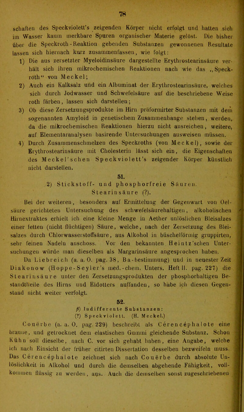 schatten des Speckviolett’s zeigenden Körper nicht erfolgt und hatten sich im Wasser kaum merkbare Spuren organischer Materie gelöst. Die bisher über die Speckroth - Reaktion gebenden Substanzen gewonnenen Resultate lassen sich hiernach kurz zusammenfassen, wie folgt: 1) Die aus zersetzter Myeloidinsäure dargestellte Erythrostearinsäure ver- hält sich ihren mikrochemischen Reaktionen nach wie das ,, Speck- roth“ von Meckel; 2) Auch ein Kalksalz und ein Albuminat der Erythrostearinsäure, welches sich durch Jodwasser und Schwefelsäure auf die beschriebene Weise roth färben, lassen sich darstellen; 3) Ob diese Zersetzungsprodukle im Hirn präformirter Substanzen mit dem sogenannten Amyloid in genetischem Zusammenhänge stehen, werden, da die mikrochemischen Reaktionen hierzu nicht ausreichen, weitere, auf Elementaranalysen basirende Untersuchungen ausweisen müssen. 4) Durch Zusammenschmelzen des Speckroths (von Meckel), sowie der Erythrostearinsäure mit Cholesterin lässt sich ein, die Eigenschaften des Meckel’schen Speckviolett’s zeigender Körper künstlich nicht darstellen. 51. 2) Stickstoff- und phosphorfreie Säuren. Stearinsäure (?). Bei der weiteren, besonders auf Ermittelung der Gegenwart von Oel- säure gerichteten Untersuchung des schwefelsäurehaltigen, alkoholischen Hirnextraktes erhielt ich eine kleine Menge in Aether unlöslichen Bleisalzes einer letten (nicht flüchtigen) Säure, welche, nach der Zersetzung des Blei- salzes durch Chlorwasserstotfsäure, aus Alkohol in büschelförmig gruppirten, sehr feinen Nadeln anschoss. Vor den bekannten Heintz’schen Unter- suchungen würde man dieselben als Margarinsäure angesprochen haben. Da Liebreich (a. a. 0. pag. 38, Ba-bestimmung) und in neuester Zeit Diakonow (Hoppe-Seyler’s med.-ehern. Unters. Heft 11. pag. 227) die Stearinsäure unter den Zersetzungsprodukten der phosphorhaltigen Be- standtheile des Hirns uud Eidotters aufiünden, so habe ich diesen Gegen- stand nicht weiter verfolgt. 52. ß) Indifferente Substanzen: (?) S p e ck vi ol e 11. (H. Meckel.) Couerbe (a. a. 0. pag. 229) beschreibt als Cerencephalote eine braune, und getrocknet dem elastischen Gummi gleichende Substanz. Schon Kühn soll dieselbe, nach C. vor sich gehabt haben, eine Angabe, welche ich nach Einsicht der früher citirten Dissertation desselben bezweifeln muss. Das Cerencephalote zeichnet sich nach Couerbe durch absolute Un- löslichkeit in Alkohol und durch die demselben abgehende Fähigkeit, voll- kommen flüssig zu werden, aijs. Auch die demselben sonst zugeschriebenen