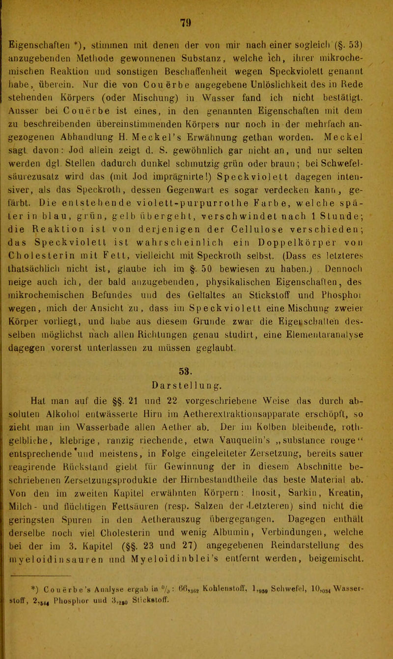 Eigenschaften*), stimmen mit denen der von mir nach einer sogleich (§.53) anzugebenden Methode gewonnenen Substanz, welche ich, ihrer mikroche- mischen Reaktion und sonstigen Beschaffenheit wegen Speckvioletl genannt habe, überein. Nur die von Cou erbe angegebene Unlöslichkeit des in Rede stehenden Körpers (oder Mischung) in Wasser fand ich nicht bestätigt. Ausser bei Couerbe ist eines, in den genannten Eigenschaften mit dem zu beschreibenden übereinstimmenden Körpers nur noch in der mehrfach an- gezogenen Abhandlung H. Meckel’s Erwähnung gethan worden. Meckel sagt davon: Jod allein zeigt d. S. gewöhnlich gar nicht an, und nur selten werden dgl. Stellen dadurch dunkel schmutzig grün oder braun; bei Schwefel- säurezusatz wird das (mit Jod imprägnirte!) Speckviolelt dagegen inten- siver, als das Speckroth, dessen Gegenwart es sogar verdecken kann, ge- färbt. Die entstehende violett-pur purrot he Farbe, welche spä- te r i n blau, grün, gelb übergeht, verschwindet nach 1 Stunde; die Reaktion ist von derjenigen der Cellulose verschieden; das Speckviolett ist wahrscheinlich ein Doppelkörper von Cholesterin mit Fett, vielleicht mit Speckroth selbst. (Dass es letzteres thatsächlich nicht ist, glaube ich im §. 50 bewiesen zu haben.) Dennoch neige auch ich, der bald anzugebenden, physikalischen Eigenschaflen, des mikrochemischen Befundes und des Gellaltes an Stickstoff und Rhosphoi wegen, mich der Ansicht zu, dass im Speckviolett eine Mischung zweier Körper vorliegt, und habe aus diesem Grunde zwar die Eigenschallen des- selben möglichst nach allen Richtungen genau studirt, eine Eiemenlaranalyse dagegen vorerst unterlassen zu müssen geglaubt. 53. Darstellung. Hat man auf die §§. 21 und 22 vorgeschriebene Weise das durch ab- soluten Alkohol entwässerte Hirn im Aetherextraklionsapparale erschöpft, so zieht man im Wasserbade allen Aelher ab. Der im Kolben bleibende, roth- gelbliche, klebrige, ranzig riechende, etwa Vauquelin’s „subslance rouge“ entsprechende*und meistens, in Folge eingeleileter Zersetzung, bereits sauer reagirende Rückstand giebl für Gewinnung der in diesem Abschnitte be- schriebenen Zerselzungsprodukle der Hirribestandlheile das beste Material ab. Von den im zweiten Kapitel erwähnten Körpern: Inosit, Sarkin, Kreatin, Milch - und flüchtigen Fettsäuren (resp. Salzen der-Letzteren) sind nicht die geringsten Spuren in den Aelherauszug übergegangen. Dagegen enthält derselbe noch viel Cholesterin und wenig Albumin, Verbindungen, welche bei der im 3. Kapitel (§§. 23 und 27) angegebenen Reindarstellung des in yeloid in sauren und Myeloidinblei’s entfernt werden, beigemischl. *) Couerbe’s Analyse ergab in % : 60,36j Kohlenstoff, 1,9W Schwefel, 10,034 Wasser- stoff, 2,544 Phosphor und 3,2I0 Slickstoff.