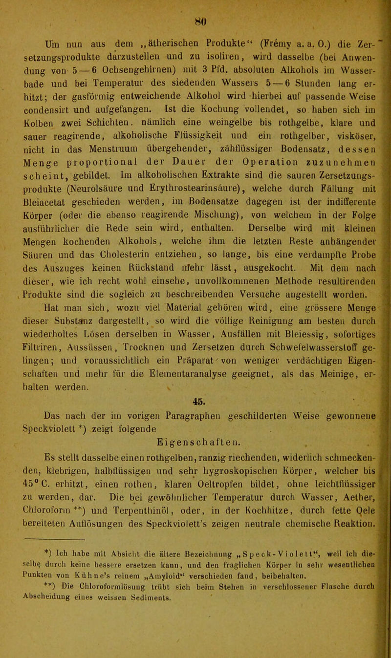 Um nun aus dem ,,ätherischen Produkte“ (Fremy a. a. 0.) die Zer-~ Setzungsprodukte darzustellen und zu isoliren, wird dasselbe (bei Anwen- | düng von 5 — 6 Ochsengehirnen) mit 3 Pfd. absoluten Alkohols im Wasser- 1 bade und bei Temperatur des siedenden Wassers 5 — 6 Stunden lang er- hitzt; der gasförmig entweichende Alkohol wird hierbei auf passende Weise condensirt und aufgelängen. Ist die Kochung vollendet, so haben sich im Kolben zwei Schichten, nämlich eine weingelbe bis rothgelbe, klare und sauer reagirende, alkoholische Flüssigkeit und ein rothgelber, viskoser, nicht in das Menstruum übergehender, zähflüssiger Bodensatz, dessen Menge proportional der Dauer der Operation zuzunehmen scheint, gebildet. Im alkoholischen Extrakte sind die sauren Zersetzungs- • Produkte (Neurolsäure und Erythroslearinsäure), welche durch Fällung mit Bleiacetat geschieden werden, im Bodensätze dagegen ist der indifferente Körper (oder die ebenso reagirende Mischung), von welchem in der Folge ausführlicher die Rede sein wird, enthalten. Derselbe wird mit kleinen Mengen kochenden Alkohols, welche ihm die letzten Reste anhängender Säuren und das Cholesterin entziehen, so lange, bis eine verdampfte Probe des Auszuges keinen Rückstand ufehr lässt, ausgekocht. Mit dem nach dieser, wie ich recht wohl einsehe, unvollkommenen Methode resullirenden Produkte sind die sogleich zu beschreibenden Versuche angestellt worden. Hat man sich, wozu viel Material gehören wird, eine grössere Menge dieser Substanz dargestellt, so wird die völlige Reinigung am besten durch wiederholtes Lösen derselben in Wasser, Ausfällen mit Bleiessig, sofortiges ! Filtriren, Aussiissen, Trocknen und Zersetzen durch Schwefelwasserstoff ge- lingen; und voraussichtlich ein Präparat' von weniger verdächtigen Eigen- j schäften und mehr für die Elementaranalyse geeignet, als das Meinige, er- .j halten werden. v 45. Das nach der im vorigen Paragraphen geschilderten Weise gewonnene Speckviolett *) zeigt folgende Eigenschaften. Es stellt dasselbe einen rothgelben, ranzig riechenden, widerlich schmecken- den, klebrigen, halbllüssigen und sehr hygroskopischen Körper, welcher bis 45° C. erhitzt, einen rothen, klaren Oeltropfen bildet, ohne leichtflüssiger zu werden, dar. Die bei gewöhnlicher Temperatur durch Wasser, Aether, Chloroform **) und Terpenthinöl, oder, in der Kochhitze, durch fette Oele bereiteten Auflösungen des Speckviolett’s zeigen neutrale chemische Reaktion. *) Ich habe mit Absicht die ältere Bezeichnung „ S p eck- V i o 1 e 1t“, weil ich die- • selb^ durch keine bessere ersetzen kann, und den fraglichen Körper in sehr wesentlichen Punkten von Ivühne’s reinem „Amyloid“ verschieden fand, beibehalten. **) Die Chloroformlösung trübt sich beim Stehen in verschlossener Flasche durch Abscheidung eines weisseu Sediments.
