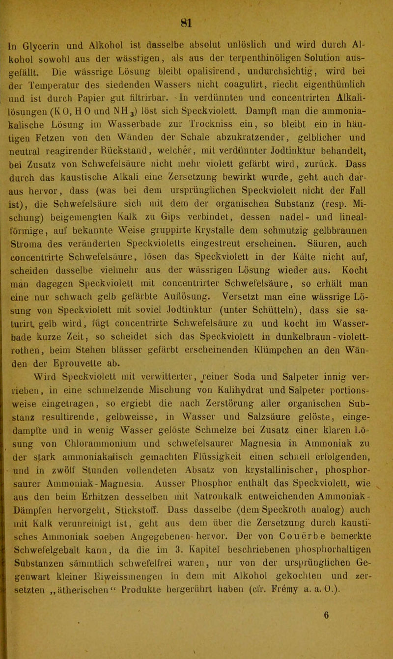 In Glycerin und Alkohol ist dasselbe absolut unlöslich und wird durch Al- kohol sowohl aus der wässrigen, als aus der terpenthinöligen Solution aus- gefällt. Die wässrige Lösung bleibt opalisirend, undurchsichtig, wird bei der Temperatur des siedenden Wassers nicht coagulirt, riecht eigenthümlich und ist durch Papier gut fittrirbar. In verdünnten und concenlrirten Alkali- lösungen (KO, HO und NH3) löst sich Speck violett. Dampft man die ammonia- kalische Lösung im Wasserbade zur Trockniss ein, so bleibt ein in häu- tigen Fetzen von den Wänden der Schale abzukratzender, gelblicher und neutral reagirender Rückstand, welcher, mit verdünnter Jodtinktur behandelt, bei Zusatz von Schwefelsäure nicht mehr violett gefärbt wird, zurück. Dass durch das kaustische Alkali eine Zersetzung bewirkt wurde, geht auch dar- aus hervor, dass (was bei dem ursprünglichen Speckviolett nicht der Fall ist), die Schwefelsäure sich mit dem der organischen Substanz (resp. Mi- schung) beigemenglen Kalk zu Gips verbindet, dessen nadel- und lineal- förmige, auf bekannte Weise gruppirte Krystalle dem schmutzig gelbbraunen Stroma des veränderten Speckvioletts eingestreut erscheinen. Säuren, auch concentrirte Schwefelsäure, lösen das Speckviolett in der Kälte nicht auf, scheiden dasselbe vielmehr aus der wässrigen Lösung wieder aus. Kocht man dagegen Speckviolett mit concentrirter Schwefelsäure, so erhält man eine nur schwach gelb gefärbte Auflösung. Versetzt man eine wässrige Lö- sung von Speckviolett mit soviel Jodtinktur (unter Schütteln), dass sie sa- turirt, gelb wird, fügt concentrirte Schwefelsäure zu und kocht im Wasser- bade kurze Zeit, so scheidet sich das Speck violett in dunkelbraun - violett- rothen, beim Stehen blässer gefärbt erscheinenden Klümpchen an den Wän- den der Eprouvette ab. Wird Speckviolett mit verwitterter, ^reiner Soda und Salpeter innig ver- rieben , in eine schmelzende Mischung von Kalihydrat und Salpeter portions- weise eingetragen, so ergiebt die nach Zerstörung aller organischen Sub- stanz resultirende, gelbweisse, in Wasser und Salzsäure gelöste, einge- dampfte und in wenig Wasser gelöste Schmelze bei Zusatz einer klaren Lö- sung von Chlorammonium und schwefelsaurer Magnesia in Ammoniak zu der stark ammoniakaiisch gemachten Flüssigkeit einen schnell erfolgenden, und in zwölf Stunden vollendeten Absatz von krystaliinischer, phosphor- saurer Ammoniak-Magnesia. Ausser Phosphor enthält das Speckviolett, wie aus den beim Erhitzen desselben mit Natronkalk entweichenden Ammoniak - Dämpfen hervorgeilt, Stickstoff. Dass dasselbe (dem Speckrotli analog) auch mit Kalk verunreinigt ist, geht aus dem über die Zersetzung durch kausti- sches Ammoniak soeben Angegebenen hervor. Der von Couerbe bemerkte Schwefelgebalt kann, da die im 3. Kapitel beschriebenen phosphorhaltigen Substanzen sämmllich schwefelfrei waren, nur von der ursprünglichen Ge- genwart kleiner Eiweissmengen in dem mit Alkohol gekochten und zer- setzten „ätherischen“ Produkte hergerührt haben (cfr. Fremy a. a. 0.). 6