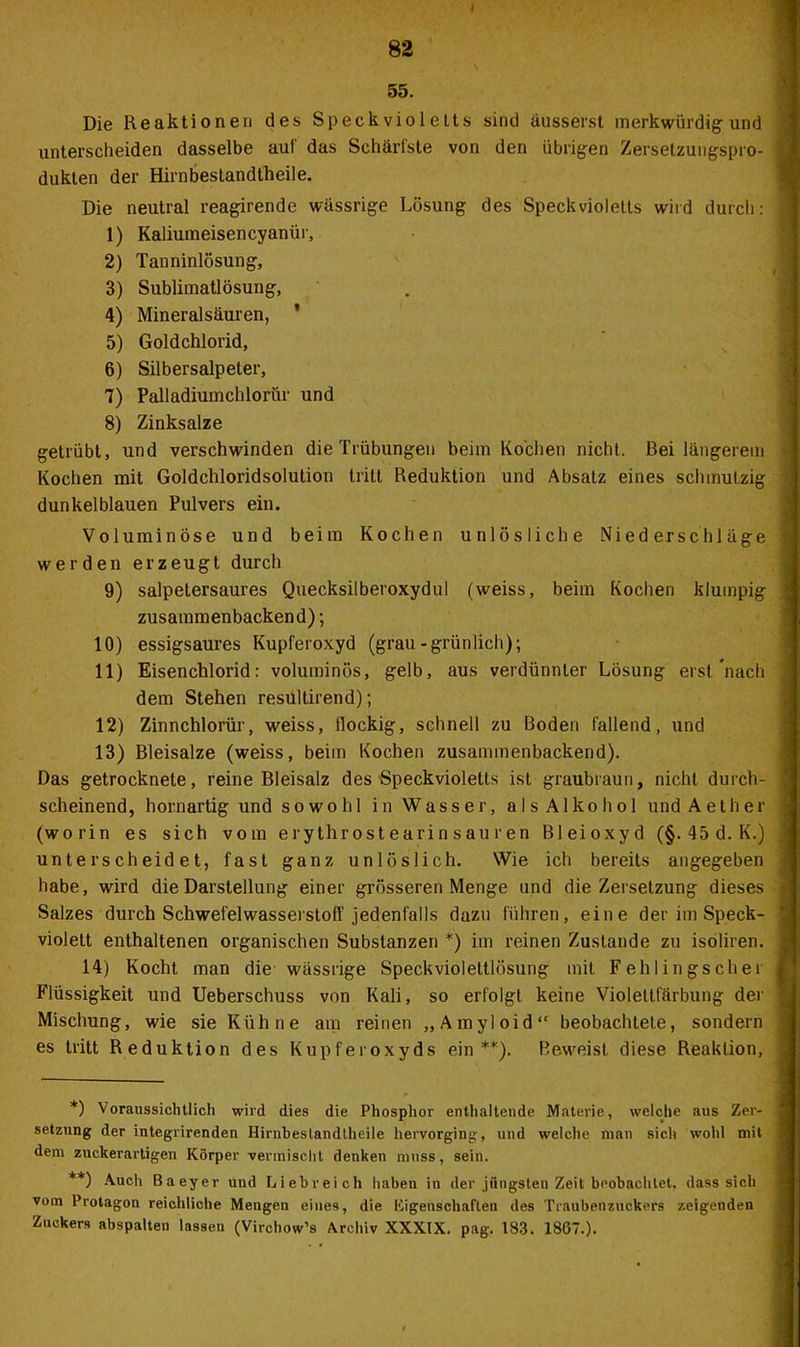 82 55. Die Reaktionen des Speck viol etts sind äusserst merkwürdig und unterscheiden dasselbe aut das Schärfste von den übrigen Zersetzuugspro- dukten der Hirnbestandtheile. Die neutral reagirende wässrige Lösung des Speckvioletts wird durch: 1) Kaliumeisencyaniir, 2) Tanninlösung, 3) Sublimatlösung, 4) Mineralsäuren, * 5) Goldchlorid, 6) Silbersalpeter, 7) Palladiumchlorür und 8) Zinksalze getrübt, und verschwinden die Trübungen beim Kochen nicht. Bei längerem Kochen mit Goldchloridsolution tritt Reduktion und Absatz eines schmutzig dunkelblauen Pulvers ein. Voluminöse und beim Kochen unlösliche Niederschläge werden erzeugt durch 9) salpetersaures Quecksilberoxydul (weiss, beim Kochen klumpig zusammenbackend); 10) essigsaures Kupferoxyd (grau-grünlich); 11) Eisenchlorid: voluminös, gelb, aus verdünnter Lösung erst'nach dem Stehen resültirend); 12) Zinnchlorür, weiss, flockig, schnell zu Boden fallend, und 13) Bleisalze (weiss, beim Kochen zusammenbackend). Das getrocknete, reine Bleisalz des Speckvioletts ist graubraun, nicht durch- scheinend, Kornartig und sowohl in Wasser, als Alkohol und Aether (worin es sich vom e rythrost e a ri n s au r e n Bleioxyd (§. 45 d. K.) unterscheidet, fast ganz unlöslich. Wie ich bereits angegeben habe, wird die Darstellung einer grösseren Menge und die Zersetzung dieses Salzes durch Schwefelwasserstoff jedenfalls dazu führen, eine der im Speck- violett enthaltenen organischen Substanzen *) im reinen Zustande zu isoliren. 14) Kocht man die wässrige Speckvioleltlösung mit Fehlingscher Flüssigkeit und Ueberschuss von Kali, so erfolgt keine Violeltfärbung der Mischung, wie sie Kühne am reinen „Amyloid“ beobachtete, sondern es tritt Reduktion des Kupferoxyds ein**). Beweist diese Reaktion, *) Voraussichtlich wird dies die Phosphor enthaltende Materie, welche aus Zer- setzung der integrirenden Hirnbestandtheile hervorging, und welche man sich wohl mit dem zuckerartigen Körper vermischt denken muss, sein. **) Auch Baeyer und Liebreich haben in der jiingsteu Zeit beobachtet, dass sich vom Protagon reichliche Mengen eines, die Eigenschaften des Traubenzuckers zeigenden Zuckers abspalten lassen (Virchow’s Archiv XXXIX. pag. 183. 1867.).