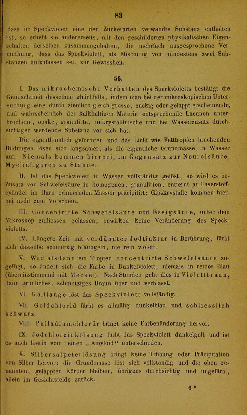 dass im Speckviolett, eine den Zuckerarten verwandte Substanz enthalten ist, so erhebt sie andererseits, mit den geschilderten physikalischen Eigen- schaften derselben zusammengehallen, die mehrfach ausgesprochene Ver- muthung, dass das Speck violett, als Mischung von mindestens zwei Sub- stanzen aufzufassen sei, zur Gewissheit. 56. I. Das mikrochemische Verhalten des Speckvioletts bestätigt die Geinischtheit desselben gleichfalls , indem man bei der mikroskopischen Unter- suchung eine durch ziemlich gleich grosse, zackig oder gelappt erscheinende, und wahrscheinlich der kalkhaltigen Materie entsprechende Lacunen unter- brochene, opake, granulirte, unkrystallinische und bei Wasserzusatz durch- sichtiger werdende Substanz vor sich hat. Die eigenthiimlich geformten und das Licht wie Fetttropfen brechenden Bildungen lösen sich langsamer, als die eigentliche Grundmasse, in Wasser auf. Niemals kommen hierbei, im Gegensatz zur Neurolsäure, Myelinfiguren zu Stande. II. Ist das Speckviolett in Wasser vollständig gelöst, so wird es be- Zusatz von Schwefelsäure in homogenen, granulirten, entfernt an Faserstoff- cylinder im Harn erinnernden Massen präcipitirt; Gipskrystalle kommen hier- bei nicht zum Vorschein. III. Concentrirte Schwefelsäure und Essigsäure, unter dem Mikroskop zufliessen gelassen, bewirken keine Veränderung des Speck- violelts. IV. Längere Zeit mit verdünnter Jodtinktur in Berührung, färbt sich dasselbe schmutzig braungelb, nie rein violett. V. Wird alsdann ein Tropfen concentrirte Schwefelsäure zu- gefügt, so ändert sich die Farbe in Dunkelviolett, niemals in reines Blau (übereinstimmend mit Meckel). Nach Stunden geht dies in Violettbraun, dann grünliches, schmutziges Braun über und verblasst. VI. Kalilauge löst das Speckviolett vollständig. VII. Goldchlorid färbt es allmälig dunkelblau und schliesslich schwarz. VIII. Palladiumchlorür bringt keine Farbenänderung hervor. IX. Jodchlorzinklösung färbt das Speckviolett dunkelgelb und ist es auch hierin vom reinen ,, Amyloid“ unterschieden. X. Silbersalpeterlösung bringt keine Trübung oder Präcipitation von Silber hervor; die Grundmasse löst sich vollständig und die oben ge- nannten, gelappten Körper bleiben, übrigens durchsichtig und ungefärbt, allein im Gesichtsfelde zurück. 6 *