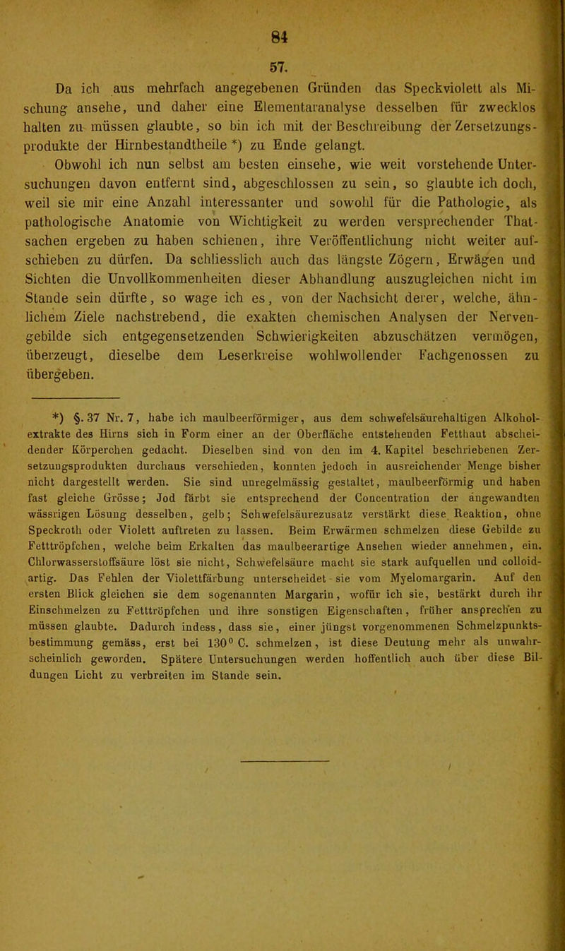 57. Da ich aus mehrfach angegebenen Gründen das Speckviolett als Mi- schung ansehe, und daher eine Elementaranalyse desselben für zwecklos halten zu müssen glaubte, so bin ich mit der Beschreibung der Zersetzungs- produkte der Hirnbestandtheile *) zu Ende gelangt. Obwohl ich nun selbst am besten einsehe, wie weit vorstehende Unter- suchungen davon entfernt sind, abgeschlossen zu sein, so glaubte ich doch, weil sie mir eine Anzahl interessanter und sowohl für die Pathologie, als pathologische Anatomie von Wichtigkeit zu werden versprechender That- sachen ergeben zu haben schienen, ihre Veröffentlichung nicht weiter auf- schieben zu dürfen. Da schliesslich auch das längste Zögern, Erwägen und Sichten die Unvollkommenheiten dieser Abhandlung auszugleichen nicht im Stande sein dürfte, so wage ich es, von der Nachsicht derer, welche, ähn- lichem Ziele nachstrebend, die exakten chemischen Analysen der Nerven- gebilde sich entgegensetzenden Schwierigkeiten abzuschätzen vermögen, überzeugt, dieselbe dem Leserkreise wohlwollender Fachgenossen zu übergeben. *) §. 37 Nr. 7, habe ich maulbeerförmiger, aus dem schwefelsäurehaltigen Alkohol- extrakte des Hirns sich in Form einer an der Oberfläche entstehenden Fetthaut abschei- dender Körperchen gedacht. Dieselben sind von den im 4. Kapitel beschriebenen Zer- setzungsprodukten durchaus verschieden, konnten jedoch in ausreichender Menge bisher nicht dargestellt werden. Sie sind unregelmässig gestaltet, maulbeerförmig und haben fast gleiche Grösse; Jod färbt sie entsprechend der Concentration der angewandten wässrigen Lösung desselben, gelb; Schwefelsäurezusatz verstärkt diese Reaktion, ohne Speckroth oder Violett auftreten zu lassen. Beim Erwärmen schmelzen diese Gebilde zu Fetttröpfchen, welche beim Erkalten das maulbeerartige Ansehen wieder annehmen, ein. Chlorwassersloflsäure löst sie nicht, Schwefelsäure macht sie stark aufquellen und colloid- artig. Das Fehlen der Violettfärbung unterscheidet sie vom Myelomargarin. Auf den ersten Blick gleichen sie dem sogenannten Margarin, wofür ich sie, bestärkt durch ihr Einschmelzen zu Fetttröpfchen und ihre sonstigen Eigenschaften, früher ansprech'en zu müssen glaubte. Dadurch indess, dass sie, einer jüngst vorgenommenen Schmelzpunkts- bestimmung gemäss, erst bei 130° C. schmelzen, ist diese Deutung mehr als unwahr- scheinlich geworden. Spätere Untersuchungen werden hoffentlich auch über diese Bil- dungen Licht zu verbreiten im Stande sein. I