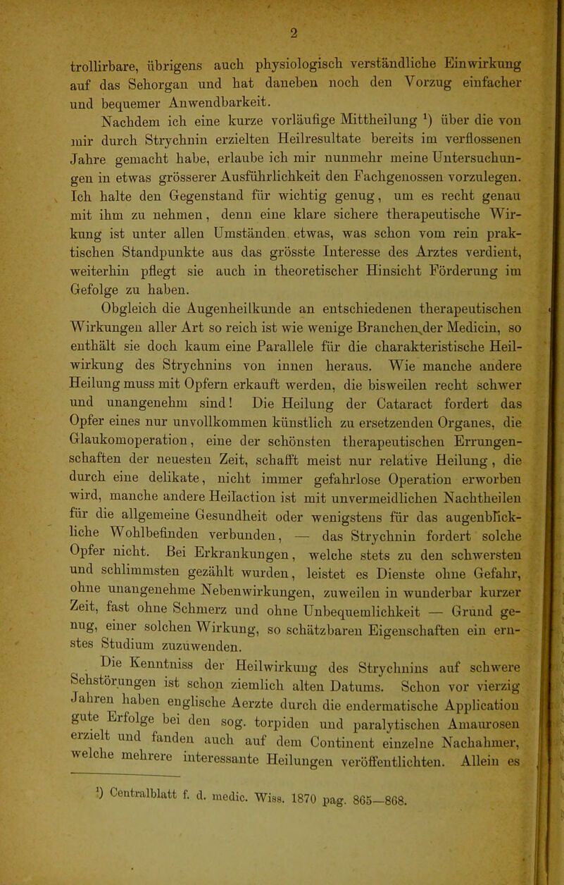 trollirbare, übrigens auch physiologisch verständliche Einwirkung auf das Sehorgan und hat daneben noch den Vorzug einfacher und bequemer Anwendbarkeit. Nachdem ich eine kurze vorläufige Mittheiluug ') über die von mir durch Strychnin erzielten Heilresultate bereits im verfiosseuen Jahre gemacht habe, erlaube ich mir nunmehr meine Untersuchun- gen in etwas grösserer Ausführlichkeit den Fachgenossen vorzulegen. Ich halte den Gegenstand für wichtig genug, um es recht genau mit ihm zu nehmen, denn eine klare sichere therapeutische Wir- kung ist unter allen Umständen, etwas, was schon vom rein prak- tischen Standj)unkte aus das grösste Interesse des Arztes verdient, weiterhin pfiegt sie auch in theoretischer Hinsicht Förderung im Gefolge zu haben. Obgleich die Augenheilkunde an entschiedenen therapeutischen Wirkungen aller Art so reich ist wie wenige Branchen^der Medicin, so enthält sie doch kaum eine Parallele für die charakteristische Heil- wirkung des Strychnins von innen heraus. Wie manche andere Heilung muss mit Opfern erkauft werden, die bisweilen recht schAver und unangenehm sind! Die Heilung der Cataract fordert das Opfer eines nur unvollkommen künstlich zu ersetzenden Organes, die Glaukomoperation, eine der schönsten therapeutischen Errungen- schaften der neuesten Zeit, schafft meist nur relative Heilung, die durch eine delikate, nicht immer gefahrlose Operation erworben wird, manche andere Heiläction ist mit unvermeidlichen Nachtheileu für die allgemeine Gesundheit oder wenigstens für das augenblick- liche Wohlbefinden verbunden, — das Strychnin fordert solche Opfer nicht. .Bei Erkrankungen, welche stets zu den schAversteu und schlimmsten gezählt wurden, leistet es Dienste ohne Gefahr, ohne unangenehme Nebenwirkungen, zuweilen in wuudei'bar kurzer Zeit, fast ohne Schmerz und ohne Unbequemlichkeit — Grund ge- nug, einer solchen Wirkung, so schätzbaren Eigenschaften ein ern- stes Studium zuzuwenden. Die Kenntniss der Heilwirkung des Strychnins auf schAvere Sehstörungen ist schon ziemlich alten Datums. Schon vor vierzig Jahren haben englische Aerzte durch die endermatische Application gute Erfolge bei den sog. torpiden und paralytischen Amaurosen erzielt und fanden auch auf dem Continent einzelne Nachahmer, we c re mehrere interessante Heilungen veröffentlichten. Allein es 0 Centralblatt f. cl. medic. Wiss. 1870 pag. 865—868.