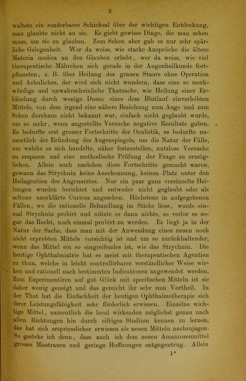 waltete eiu sonderbares Schicksal über der wichtigen Entdeckung, man glaubte nicht an sie. Es giebt gewisse Dinge, die man sehen muss, um sie zu glauben. Zum Sehen aber gab es nur sehr spär- hche Gelegenheit. Wer da weiss, wie starke Ansprüche die ältere Materia medica an den Glauben erhebt, wer da weiss, wie viel therapeutische Mährchen sich gerade in der Augenheilkunde fort- pflanzteu, z. ß. über Heilung des grauen Staars ohne Operation und Aehnliches, der wird sich nicht wundern, dass eine so merk- würdige und unwahrscheinliche Thatsache, wie Heilung einer Er- bhndung durch wenige Doseu eines dem Blutlauf einverleibten Mittels, von dem irgend eine nähere Beziehung zum Auge und zum Sehen durchaus nicht bekannt war, einfach nicht geglaubt wurde, um so mehr, wenn angestellte Versuche negative Resultate gaben. , Es bedurfte erst grosser Fortschritte der Oculistik, es bedurfte na- mentlich der Erfindung des Augenspiegels, um die Natur der Fälle, um welche es sich handelte, näher festzustelleu, nutzlose Versuche zu ersparen und eine methodische Prüfung der Frage zu ermög- lichen. Allein auch nachdem diese Fortschritte gemacht waren, gewann das* Strychnin keine Anerkennung, keinen-Platz unter den Heilagentien des Augenarztes. Nur ein paar ganz vereinzelte Hei- lungen wurden berichtet und entweder nicht geglaubt oder als seltene unerklärte Curiosa angesehen. Höchstens in aufgegebenen Fällen, wo die rationelle Behandlung im Stiche Hess, wurde ein- mal Strychnin probirt und nützte es dann nichts, so verlor es so- gar das Recht, noch einmal probirt zu werden. Es liegt ja in der Natur der Sache, dass mau mit der Anwendung eines neuen noch nicht erprobten Mittels vorsichtig ist und um so zurückhaltender, wenn das Mittel ein so eingreifendes ist, wie das Strychnin. Die heutige Ophthalmiatrie hat es meist mit therapeutischen Agentieu zu thun, welche in leicht coutrollirbarer verständlicher Weise wir- ken und rationell nach bestimmten ludicationen augeweudet werden. Zum Experimentiren auf gut Glück mit specifischen Mitteln ist sie daher wenig geneigt und das gereicht ihr sehr zum Vortheil. In der That hat die Einfachheit der heutigen Ophthalmotherapie sich ihrer Leistungsfähigkeit sehr förderlich erwiesen. Einzelne wich- tige Mittel, namentlich die local wirkenden möglichst genau nach allen Richtungen hin durch eifriges Studium kennen zu lernen, das hat sich erspriesslicher erwiesen als neuen Mitteln uachzujagen. So gestehe ich denn, dass auch ich dem neuen Amaurosenmittel grosses Misstrauen und geringe Hoffnungen entgegentrug. Allein 1*