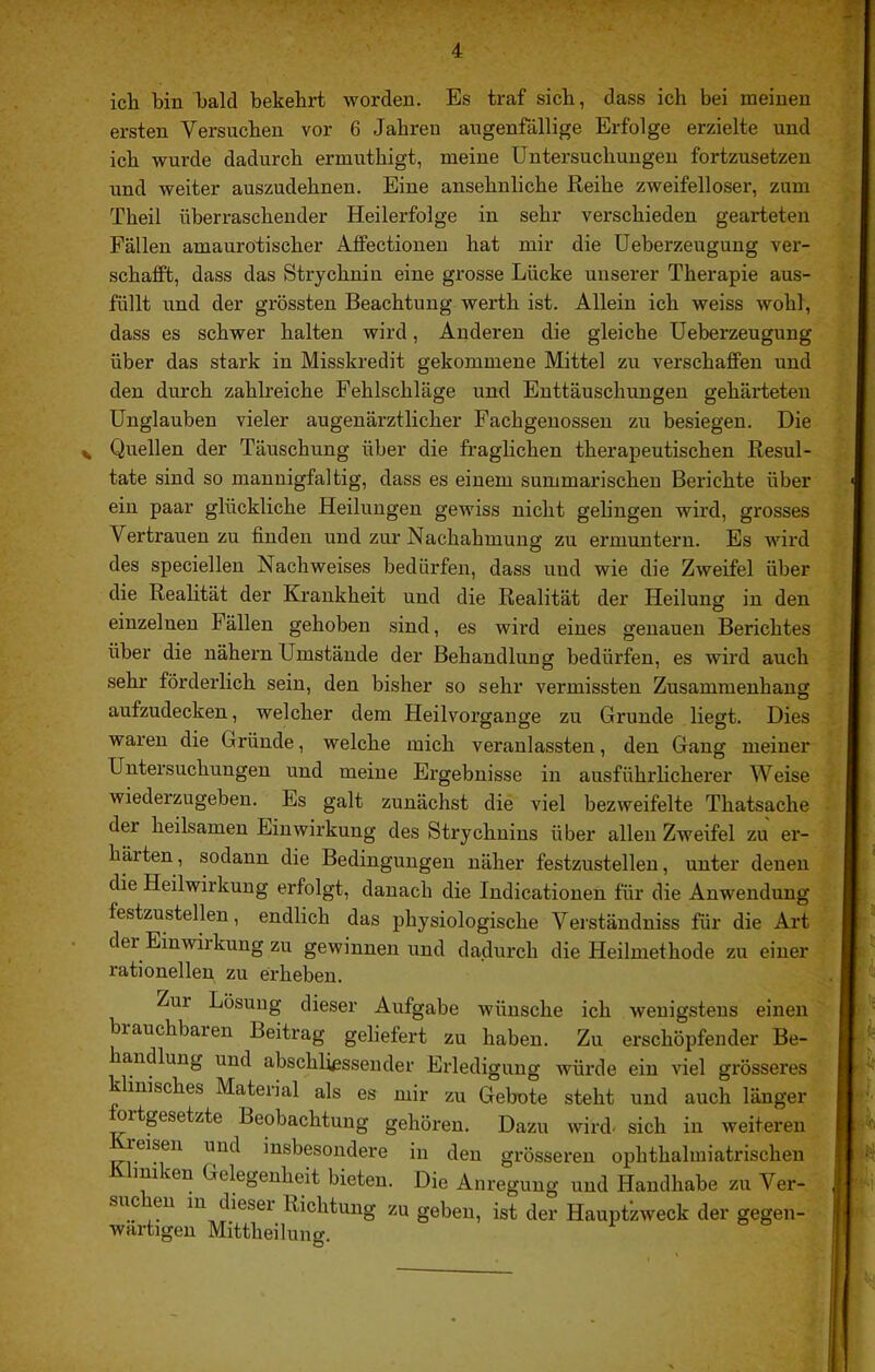 icli bin bald bekebi-t worden. Es traf sich, dass ich bei meinen ersten Versuchen vor 6 Jahren augenfällige Erfolge erzielte und ich wurde dadurch ermuthigt, meine Untersuchungen fortzusetzen und weiter auszudehnen. Eine ansehnliche Reihe zweifelloser, zum Theil überraschender Heilerfolge in sehr verschieden gearteten Fällen amaurotischer Affectionen hat mir die Ueberzeugung ver- schafft, dass das Strychnin eine grosse Lücke unserer Therapie aus- füllt und der grössten Beachtung werth ist. Allein ich weiss wohl, dass es schwer halten wird, Anderen die gleiche Ueberzeugung über das stark in Misskredit gekommene Mittel zu verschaffen und den durch zahlreiche Fehlschläge und Enttäuschungen gehärteten Unglauben vieler augenärztlicher Fachgenossen zu besiegen. Die Quellen der Täuschung über die fraglichen therapeutischen Resul- tate sind so mannigfaltig, dass es einem summarischen Berichte über ein paar glückliche Heilungen gewiss nicht gelingen wird, grosses Vertrauen zu finden und zur Nachahmung zu ermuntern. Es wird des speciellen Nachweises bedürfen, dass und wie die Zweifel über die Realität der Krankheit und die Realität der Heilung in den einzelnen Fällen gehoben sind, es wird eines genauen Berichtes über die nähern Umstände der Behandlung bedürfen, es wird auch sehr förderlich sein, den bisher so sehr vermissten Zusammenhang aufzudecken, welcher dem Heilvorgange zu Grunde liegt. Dies waren die Gründe, welche mich veranlassten, den Gang meiner Untersuchungen und meine Ergebnisse in ausführlicherer Weise wiederzugeben. Es galt zunächst die viel bezweifelte Thatsache der heilsamen Einwirkung des Strychnins über allen Zweifel zu er- härten , sodann die Bedingungen näher festzustellen, unter denen die Heilwirkung erfolgt, danach die Indicationen für die Anwendung festzustellen, endlich das physiologische Verständniss für die Art der Einwirkung zu gewinnen und da.durch die Heilmethode zu einer rationellen zu erheben. Zur Lösuug dieser Aufgabe Avünsche ich wenigstens einen brauchbaren Beitrag geliefert zu haben. Zu erschöpfender Be- ha,ndlung und abschliessender Erledigung würde ein viel grösseres klinisches Material als es mir zu Gebote steht und auch länger ortgesetzte Beobachtung gehören. Dazu wird’ sich in weiteren reisen und insbesondere in den grösseren ophthahniatrischen iniken Gelegenheit bieten. Die Anregung und Handhabe zu Ver- in dieser Richtung zu geben, ist der Hauptzweck der gegen- wärtigen Mittheilung. I