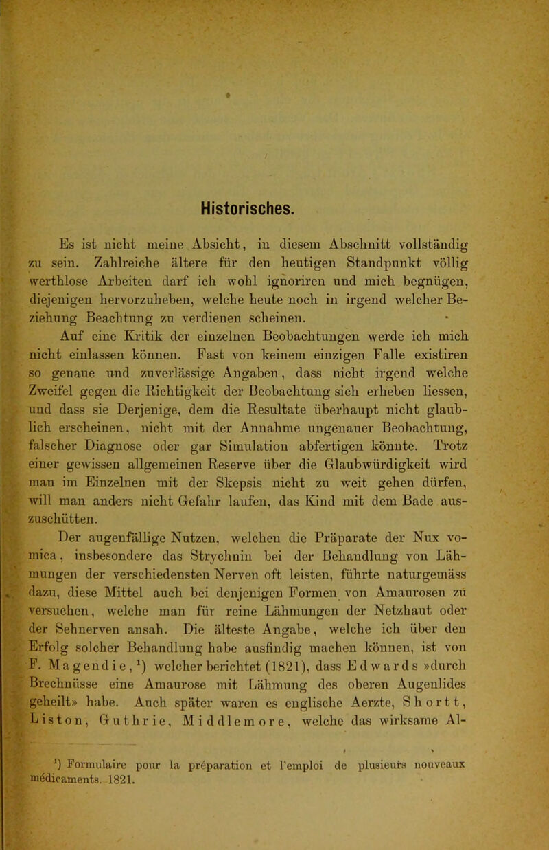 Historisches. Es ist nicht meine Absicht, in diesem Abschnitt vollständig zu sein. Zahlreiche ältere für den heutigen Standpunkt völlig vverthlose Arbeiten darf ich wohl ignoriren und mich begnügen, diejenigen hervorzuheben, welche heute noch in irgend welcher Be- ziehung Beachtung zu verdienen scheinen. Auf eine Kritik der einzelnen Beobachtungen werde ich mich nicht einlassen können. Fast von keinem einzigen Falle existiren so genaue und zuverlässige Angaben, dass nicht irgend welche Zweifel gegen die Richtigkeit der Beobachtung sich erheben Hessen, und dass sie Derjenige, dem die Resultate überhaupt nicht glaub- lich erscheinen, nicht mit der Annahme ungenauer Beobachtung, falscher Diagnose oder gar Simulation abfertigen könnte. Trotz einer gewissen allgemeinen Reserve über die Glaubwürdigkeit wird man im Einzelnen mit der Skepsis nicht zu weit gehen dürfeir, will man anders nicht Gefahr laufen, das Kind mit dem Bade aus- zuschütten. Der augenfälUge Nutzen, welchen die Präparate der Nux vo- mica, insbesondere das Strychnin bei der Behandlung von Läh- mungen der verschiedensten Nerven oft leisten, führte naturgemäss dazu, diese Mittel auch bei denjenigen Formen von Amaurosen zu versuchen, welche man für reine Lähmungen der Netzhaut oder der Sehnerven ansah. Die älteste Angabe, welche ich über den Erfolg solcher Behandlung habe ausfindig machen können, ist von F. Magendie,*) welcher berichtet (1821), dass Edwards »durch Brechnüsse eine Amaurose mit Lähmung des oberen Augenlides geheilt» habe. Auch später waren es englische Aerzte, S h o r 11, Listen, Guthrie, Middlemore, welche das wirksame Al- I « ‘) Formulaire pour la preparation et l’emploi de plusieuirs nouveaux tt^dioaments. 1821.