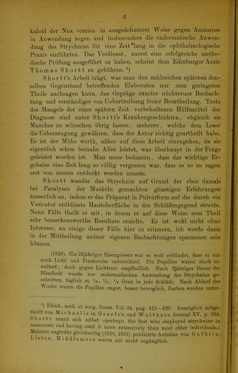 kaloid der Nux vomica in ausgedehnterer Weise gegen Amaurose in Anwendung zogen und insbesondere die enderraatische Anwen- dung des Strychnins für eine Zeit’lang in die ophthalmologische Praxis einführten. Das Verdienst, zuerst eine ei-folgreiche metho- dische Prüfung ausgeführt zu haben, scheint dem Edinburger Arzte Thomas S h o r 11 zu gebühren. S h 0 r t t’s Arbeit trägt, was man den zahlreichen späteren den- selben Gegenstand betreffenden Elaboraten nur zum geringsten Theile nachsagen kann, das Gepräge exacter nüchterner Beobach- tuug und verständiger von Uebertreibung freier Beurtheilung. Trotz des Mangels der einer spätem Zeit vorbehaltenen Hülfsmittel der Diagnose sind unter Shortt’s Krankengeschichten, obgleich sie Manches zu wünschen übrig lassen, mehrere, welche dem Leser die Ueberzeugung gewähren, dass der Autor richtig geurtheilt habe. Es ist der Mühe werth, näher auf diese Arbeit einzugehen, da sie eigentlich schon beinahe Alles leistet, was überhaupt in der Frage geleistet worden ist. Man muss bedauern, dass das wichtige Er- gebniss eine Zeit lang so völlig vergessen war, dass es so zu sagen erst von neuem entdeckt werden müsste. Shortt wandte das Strychnin auf Grund der eben damals bei Paralysen der Muskeln gemachten günstigen Erfahrungen äusserlich an, indem er das Präparat in Pulverform auf die durch ein Vesicator entblösste Hautoberfläche in der Schläfengegend streute. Neun Fälle theilt er mit, in denen er auf diese Weise zum Theil sehr bemerkenswerthe Resultate erzielte. Es ist wohl nicht ohne Interesse, an einige dieser Fälle hier zu erinnern, ich werde dann in der Mittheilung meiner eigenen Beobachtungen sparsamer sein können. (1829). Ein 22jähriger Eisengieaaer war ao weit erblindet, da-aa er nur noch Licht und Finaternias unterachied. Die Pupillen waren atark er- weitert , doch gegen Lichtreiz empfindlich. Nach 2jähriger Dauer der Blindheit wurde zur endermatiachen Anwendung dea Strychnina ge- achritten, täglich zu Vs, ’/■< > V» Gran in jede Schläfe. Nach Ablauf der Woche waren die Pupillen enger, beaaer beweglich, Farben werden unter- ' ) Edinb. med. et surg. Journ. Vol. 34. pag. 415—426. Auszüglich mitge- theilt von M i c h a e 1 i a in G r a e f e’a und W a 11 h e r 8 Journal XV, p. 334. 1 o r 11 nennt sich selbst »perhaps the first who employed atrychnine in amauroais and having.uaed it more extensively than most other individuals.» Mehrere ungferähr gleichzeitig (1830, 1831) publicirte Aufsätze von Guthrie,: Listen, Middleniore waren mir nicht zugänglich.