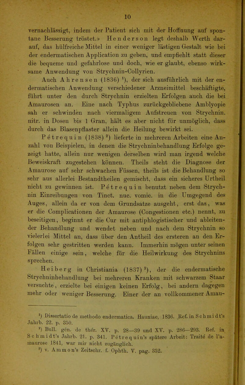 vernaclilässigt, indem der Patient sich mit der HotFnung auf spon- tane Besserung tröstet.» Henderson legt deshalb Werth dar- auf, das hülfreiche Mittel in einer weniger lästigen Gestalt wie bei der endermatischen Application zu geben, und empfiehlt statt dieser die bequeme und gefahrlose und doch, wie er glaubt, ebenso wirk- same Anwendung von Strychnin-Collyrien. Auch Ahrenseu (1836) ’), der sich ausführlich mit der en- dermatischen Anwendung verschiedener Arzneimittel beschäftigte, führt unter den durcli Strychnin erzielten Erfolgen auch die bei Amaurosen an. Eine nach Typhus zurückgebliebene Amblyopie sah er schwinden nach viermaligem Aufstreuen von Strychnin, nitr. in Dosen bis 1 Gran, hält es aber nicht für unmöglich, dass durch das Blasenpfiaster allein die Heilung bewirkt sei. Petrequin (1838) ^) lieferte in mehreren Arbeiten eine An- zahl von Beispielen, in denen die Strychninbehandlung Erfolge ge- zeigt hatte, allein nur wenigen derselben wird man irgend welche Beweiskraft zugestehen können. Theils steht die Diagnose der Amaurose auf sehr schwachen Füssen, theils ist die Behandlung so sehr aus allerlei Bestandtheilen gemischt, dass ein sicheres Urtheil nicht zu gewinnen ist. Petrequin benutzt neben dem Strych- nin Einreibungen von Tinct. nuc. vomic. in die Umgegend des Auges, allein da er von dem Grundsätze ausgeht, erst das, was er die Complicationen der Amaurose (Congestionen etc.) nennt, zu beseitigen, beginnt er die Cur mit antiphlogistischer und ableiten- der Behandlung und wendet neben und nach dem Strychnin so vielerlei Mittel an, dass über den Antheil des ersteren an den Er- folgen sehr gestritten werden kann. Immerhin mögen unter seinen Fällen einige sein, welche für die Heilwirkung des Strychnins sprechen. Heiberg in Christiania (1837)*), der die endermatische Strychninhehandlung bei mehreren Kranken mit schwarzem Staar versuchte, erzielte bei einigen keinen Erfolg, bei andern dagegen mehr oder weniger Besserung. Einer der an vollkommener Amau- *) Disaertatio de methodo enderraatica. Hauniae, 1836. Ref. in Schuiidt’s .Jahub. 22. p. 350. “) Bull. gen. de the'r. XV. p. 28—39 und XV. p. 286—293. Ref. in Schmidts Jabrb. 21. p. 341. Pötrequin’s spätere Arbeit: Traitö de l'a- maurose 1841, war mir nicht zugänglich. ®) V. Ammon’s Zeitschr. f. Ophtb. V. pag. 352.