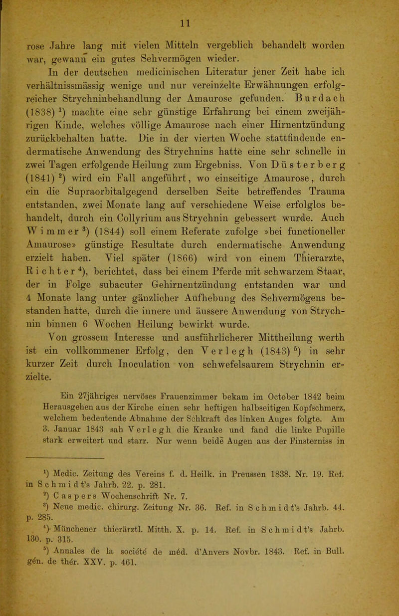 rose Jahre lang mit vielen Mitteln vergeblich behandelt worden war, gewann ein gutes Sehvermögen wieder. In der deutschen medicinischen Literatur jener Zeit habe ich verhältnissmässig wenige und nur vereinzelte Erwähnungen erfolg- reicher Strychninbehandlung der Amaurose gefunden. Bur dach (1838) machte eine sehr günstige Erfahrung hei einem zweijäh- rigen Kinde, welches völlige Amaurose nach einer Hirnentzündung zurüßkhehalten hatte. Die in der vierten Woche stattfindende en- dermatische Anwendung des Strychnins hatte eine sehr schnelle in zwei Tagen erfolgende Heilung zum Ergebniss. Von Düste rberg (1841) wird ein Fall angeführt, wo einseitige Amaurose, durch ein die Supraorbitalgegend derselben Seite betreffendes Trauma entstanden, zwei Monate lang auf verschiedene Weise erfolglos be- handelt, durch ein Collyrium aus Strychnin gebessert wurde. Auch Wimmer®) (1844) soll einem Referate zufolge »bei functioneller Amaurose» günstige Resultate durch endermatische Anwendung erzielt haben. Viel später (1866) wird von einem Thierarzte, Richter^), berichtet, dass bei einem Pferde mit schwarzem Staar, der in Folge subacuter Gehirnentzündung entstanden war und 4 Monate lang unter gänzlicher Aufhebuug des Sehvermögens be- standen hatte, durch die innere und äussere Anwendung von Strych- nin binnen 6 Wochen Heilung bewirkt wurde. Von grossem Interesse und ausführlicherer Mittheiluug werth ist ein vollkommener Erfolg, den Verlegh (1843)®) in sehr kurzer Zeit durch Inoculation von schwefelsaurem Strychnin er- zielte. Ein 27jähriges nervöses Frauenzimmer bekam im October 1842 beim Herausgehen aus der Kirche einen sehr heftigen halbseitigen Kopfschmerz, welchem bedeutende Abnahme der Sehkraft des linken Auges folgte. Am 3. Januar 1843 sah Verlegh die Kranke und fand die linke Pupille stark erweitert und starr. Nur wenn beide Augen aus der Pinsterniss in *) Medic. Zeitung des Vereins f. d. Heilk. in Preussen 1838. Nr. 19. Ref. in S c h m i d t’s Jahrb. 22. p. 281. **) Caspers Wochenschrift Nr. 7. Neue medic. Chirurg. Zeitung Nr. 36. Ref. in Schmidt’s Jahrb. 44. p. 285. Münchener thierärztl. Mitth. X. p. 14. Ref. in Schmidt’s Jahrb. 130. p. 315. Annales de la societd de m6d. d’Anvers Novbr. 1843. Ref. in Bull, g^n. de thdr, XXV. p. 461.